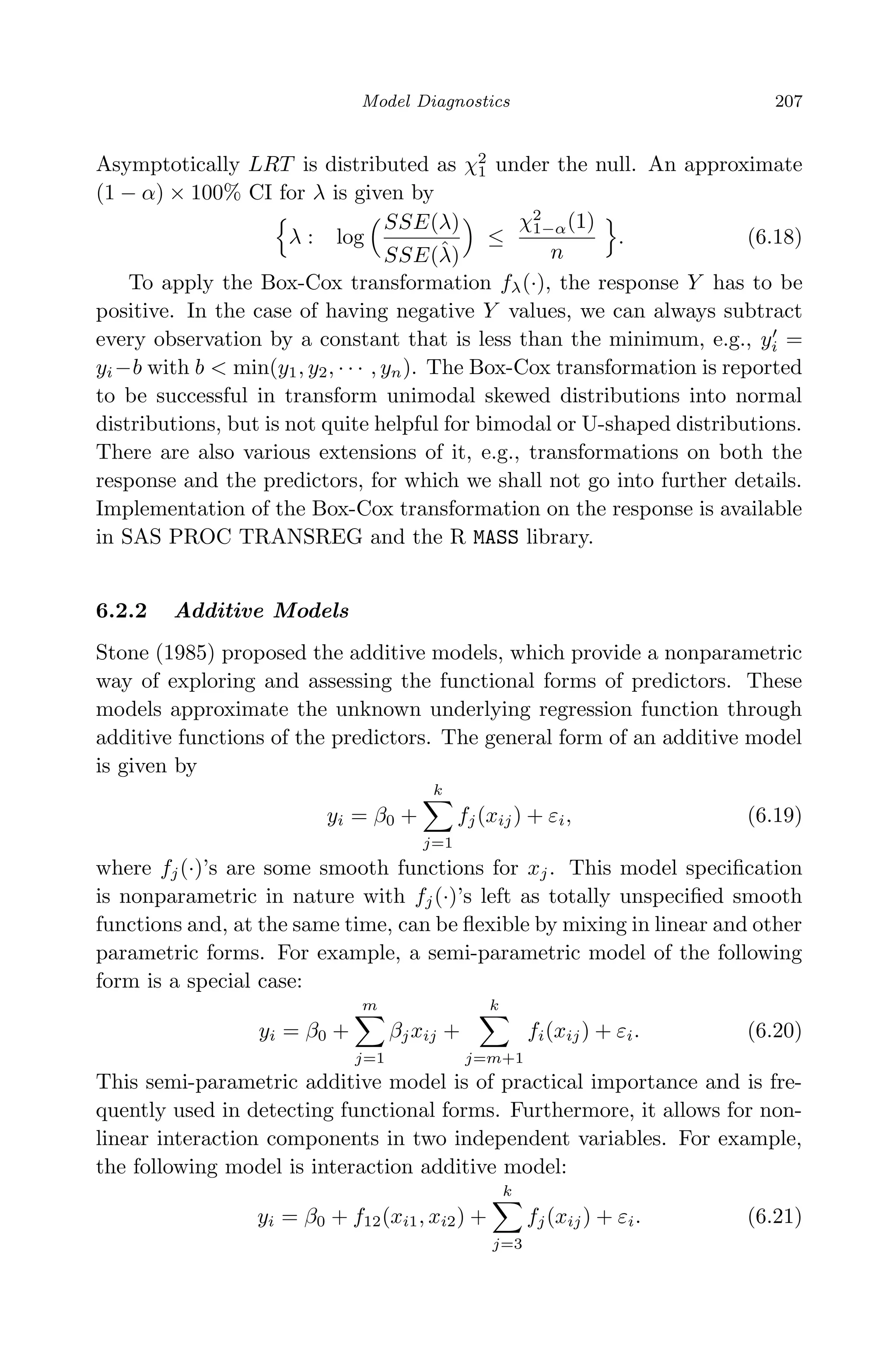April 29, 2009 11:50 World Scientiﬁc Book - 9in x 6in Regression˙master
Model Diagnostics 207
Asymptotically LRT is distributed as χ2
1 under the null. An approximate
(1 − α) × 100% CI for λ is given by
λ : log
SSE(λ)
SSE(ˆλ)
≤
χ2
1−α(1)
n
. (6.18)
To apply the Box-Cox transformation fλ(·), the response Y has to be
positive. In the case of having negative Y values, we can always subtract
every observation by a constant that is less than the minimum, e.g., yi =
yi−b with b < min(y1, y2, · · · , yn). The Box-Cox transformation is reported
to be successful in transform unimodal skewed distributions into normal
distributions, but is not quite helpful for bimodal or U-shaped distributions.
There are also various extensions of it, e.g., transformations on both the
response and the predictors, for which we shall not go into further details.
Implementation of the Box-Cox transformation on the response is available
in SAS PROC TRANSREG and the R MASS library.
6.2.2 Additive Models
Stone (1985) proposed the additive models, which provide a nonparametric
way of exploring and assessing the functional forms of predictors. These
models approximate the unknown underlying regression function through
additive functions of the predictors. The general form of an additive model
is given by
yi = β0 +
k
j=1
fj(xij) + εi, (6.19)
where fj(·)’s are some smooth functions for xj. This model speciﬁcation
is nonparametric in nature with fj(·)’s left as totally unspeciﬁed smooth
functions and, at the same time, can be ﬂexible by mixing in linear and other
parametric forms. For example, a semi-parametric model of the following
form is a special case:
yi = β0 +
m
j=1
βjxij +
k
j=m+1
fi(xij) + εi. (6.20)
This semi-parametric additive model is of practical importance and is fre-
quently used in detecting functional forms. Furthermore, it allows for non-
linear interaction components in two independent variables. For example,
the following model is interaction additive model:
yi = β0 + f12(xi1, xi2) +
k
j=3
fj(xij) + εi. (6.21)
 