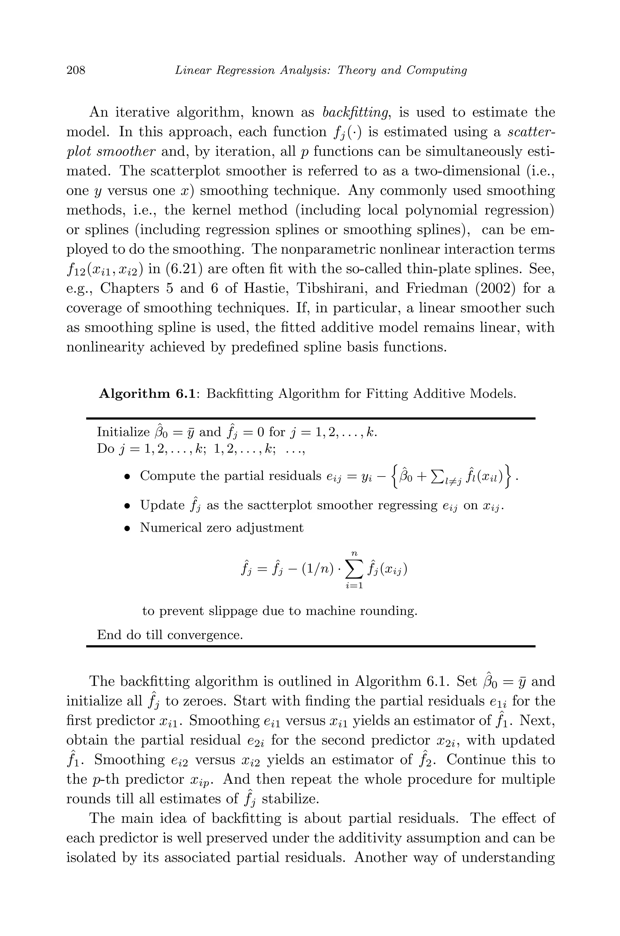 April 29, 2009 11:50 World Scientiﬁc Book - 9in x 6in Regression˙master
208 Linear Regression Analysis: Theory and Computing
An iterative algorithm, known as backﬁtting, is used to estimate the
model. In this approach, each function fj(·) is estimated using a scatter-
plot smoother and, by iteration, all p functions can be simultaneously esti-
mated. The scatterplot smoother is referred to as a two-dimensional (i.e.,
one y versus one x) smoothing technique. Any commonly used smoothing
methods, i.e., the kernel method (including local polynomial regression)
or splines (including regression splines or smoothing splines), can be em-
ployed to do the smoothing. The nonparametric nonlinear interaction terms
f12(xi1, xi2) in (6.21) are often ﬁt with the so-called thin-plate splines. See,
e.g., Chapters 5 and 6 of Hastie, Tibshirani, and Friedman (2002) for a
coverage of smoothing techniques. If, in particular, a linear smoother such
as smoothing spline is used, the ﬁtted additive model remains linear, with
nonlinearity achieved by predeﬁned spline basis functions.
Algorithm 6.1: Backﬁtting Algorithm for Fitting Additive Models.
Initialize ˆβ0 = ¯y and ˆfj = 0 for j = 1, 2, . . . , k.
Do j = 1, 2, . . . , k; 1, 2, . . . , k; . . .,
• Compute the partial residuals eij = yi − ˆβ0 + l=j
ˆfl(xil) .
• Update ˆfj as the sactterplot smoother regressing eij on xij.
• Numerical zero adjustment
ˆfj = ˆfj − (1/n) ·
n
i=1
ˆfj(xij)
to prevent slippage due to machine rounding.
End do till convergence.
The backﬁtting algorithm is outlined in Algorithm 6.1. Set ˆβ0 = ¯y and
initialize all ˆfj to zeroes. Start with ﬁnding the partial residuals e1i for the
ﬁrst predictor xi1. Smoothing ei1 versus xi1 yields an estimator of ˆf1. Next,
obtain the partial residual e2i for the second predictor x2i, with updated
ˆf1. Smoothing ei2 versus xi2 yields an estimator of ˆf2. Continue this to
the p-th predictor xip. And then repeat the whole procedure for multiple
rounds till all estimates of ˆfj stabilize.
The main idea of backﬁtting is about partial residuals. The eﬀect of
each predictor is well preserved under the additivity assumption and can be
isolated by its associated partial residuals. Another way of understanding
 