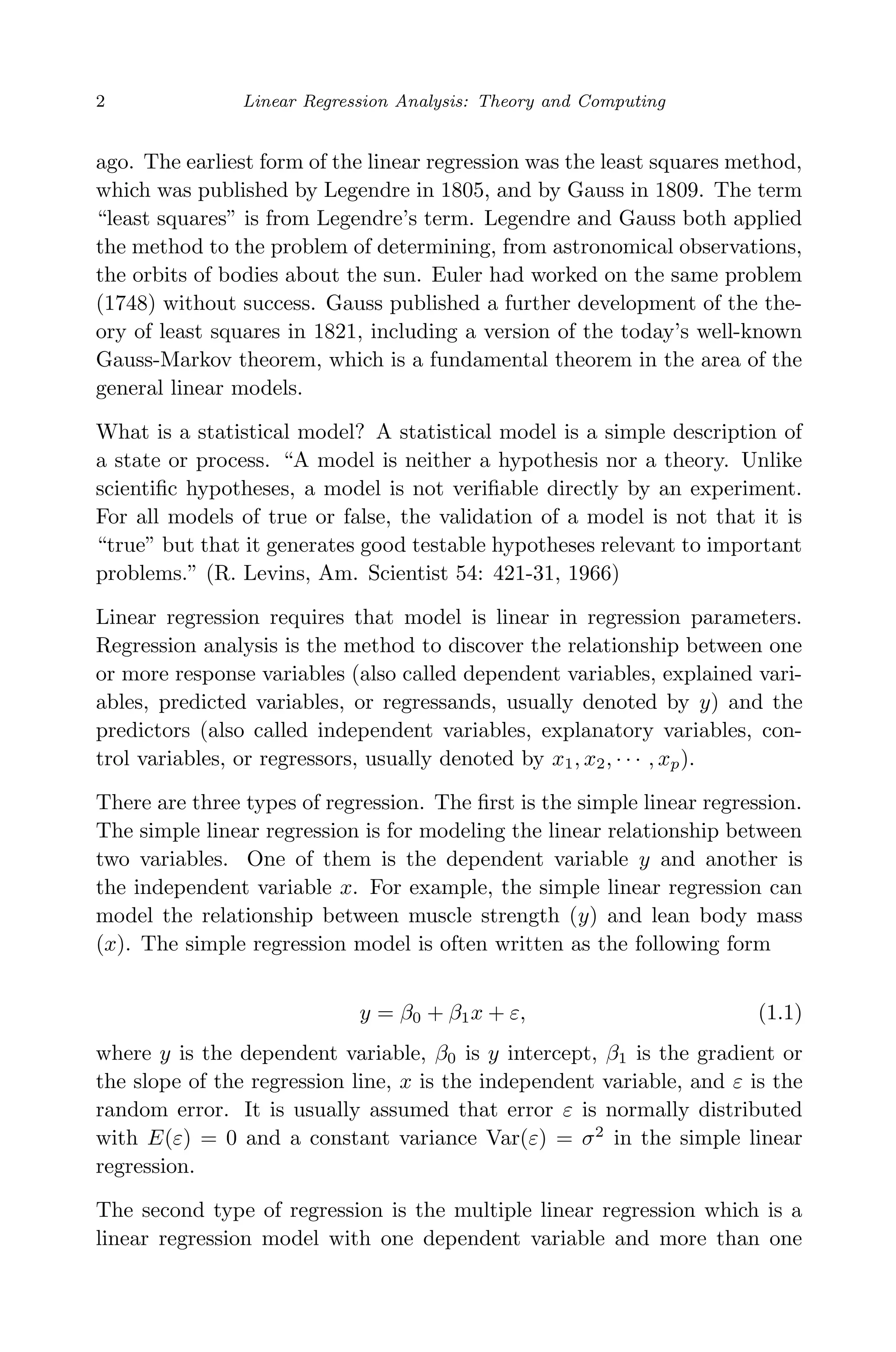 April 29, 2009 11:50 World Scientiﬁc Book - 9in x 6in Regression˙master
2 Linear Regression Analysis: Theory and Computing
ago. The earliest form of the linear regression was the least squares method,
which was published by Legendre in 1805, and by Gauss in 1809. The term
“least squares” is from Legendre’s term. Legendre and Gauss both applied
the method to the problem of determining, from astronomical observations,
the orbits of bodies about the sun. Euler had worked on the same problem
(1748) without success. Gauss published a further development of the the-
ory of least squares in 1821, including a version of the today’s well-known
Gauss-Markov theorem, which is a fundamental theorem in the area of the
general linear models.
What is a statistical model? A statistical model is a simple description of
a state or process. “A model is neither a hypothesis nor a theory. Unlike
scientiﬁc hypotheses, a model is not veriﬁable directly by an experiment.
For all models of true or false, the validation of a model is not that it is
“true” but that it generates good testable hypotheses relevant to important
problems.” (R. Levins, Am. Scientist 54: 421-31, 1966)
Linear regression requires that model is linear in regression parameters.
Regression analysis is the method to discover the relationship between one
or more response variables (also called dependent variables, explained vari-
ables, predicted variables, or regressands, usually denoted by y) and the
predictors (also called independent variables, explanatory variables, con-
trol variables, or regressors, usually denoted by x1, x2, · · · , xp).
There are three types of regression. The ﬁrst is the simple linear regression.
The simple linear regression is for modeling the linear relationship between
two variables. One of them is the dependent variable y and another is
the independent variable x. For example, the simple linear regression can
model the relationship between muscle strength (y) and lean body mass
(x). The simple regression model is often written as the following form
y = β0 + β1x + ε, (1.1)
where y is the dependent variable, β0 is y intercept, β1 is the gradient or
the slope of the regression line, x is the independent variable, and ε is the
random error. It is usually assumed that error ε is normally distributed
with E(ε) = 0 and a constant variance Var(ε) = σ2
in the simple linear
regression.
The second type of regression is the multiple linear regression which is a
linear regression model with one dependent variable and more than one
 