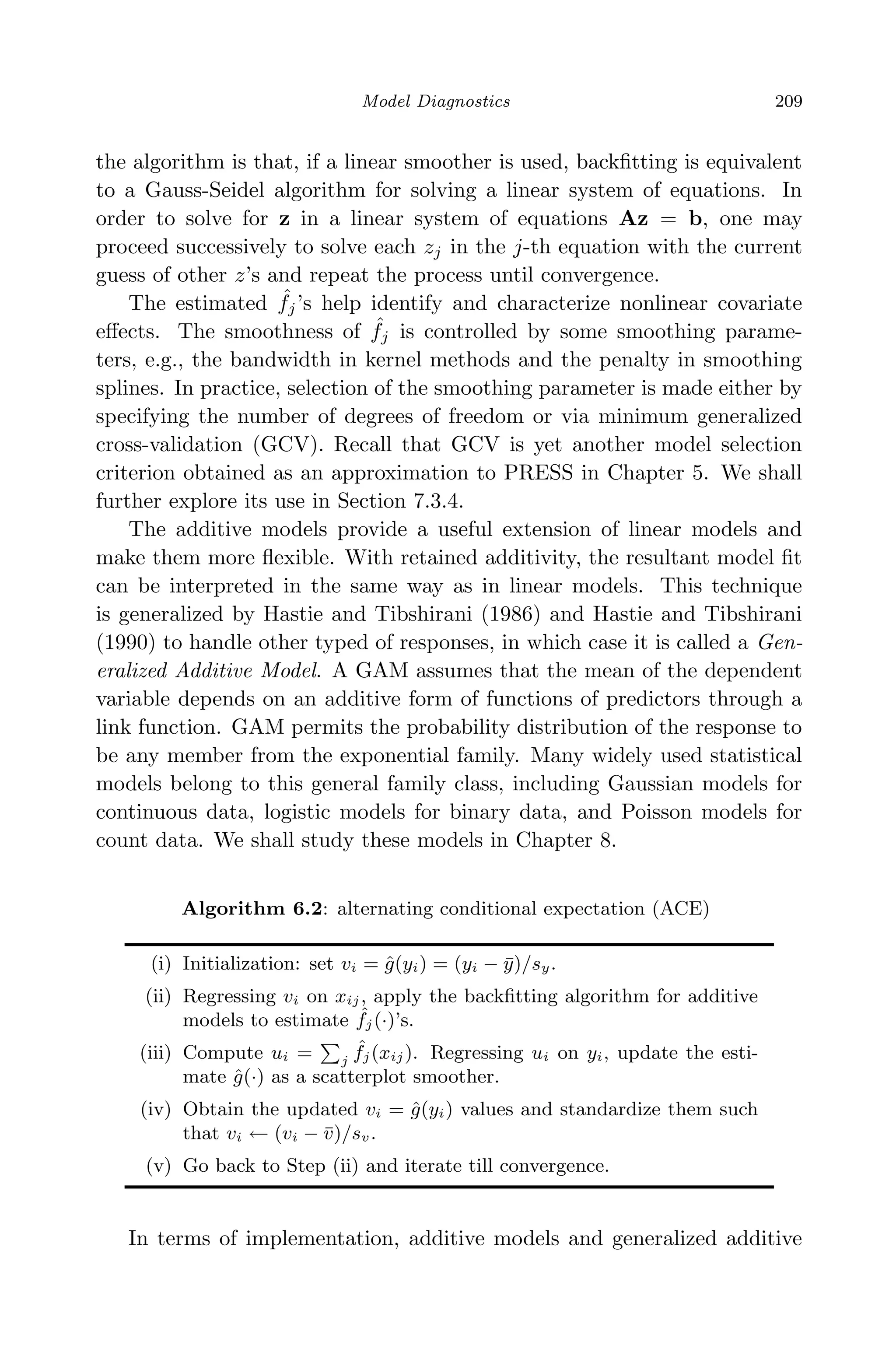 April 29, 2009 11:50 World Scientiﬁc Book - 9in x 6in Regression˙master
Model Diagnostics 209
the algorithm is that, if a linear smoother is used, backﬁtting is equivalent
to a Gauss-Seidel algorithm for solving a linear system of equations. In
order to solve for z in a linear system of equations Az = b, one may
proceed successively to solve each zj in the j-th equation with the current
guess of other z’s and repeat the process until convergence.
The estimated ˆfj’s help identify and characterize nonlinear covariate
eﬀects. The smoothness of ˆfj is controlled by some smoothing parame-
ters, e.g., the bandwidth in kernel methods and the penalty in smoothing
splines. In practice, selection of the smoothing parameter is made either by
specifying the number of degrees of freedom or via minimum generalized
cross-validation (GCV). Recall that GCV is yet another model selection
criterion obtained as an approximation to PRESS in Chapter 5. We shall
further explore its use in Section 7.3.4.
The additive models provide a useful extension of linear models and
make them more ﬂexible. With retained additivity, the resultant model ﬁt
can be interpreted in the same way as in linear models. This technique
is generalized by Hastie and Tibshirani (1986) and Hastie and Tibshirani
(1990) to handle other typed of responses, in which case it is called a Gen-
eralized Additive Model. A GAM assumes that the mean of the dependent
variable depends on an additive form of functions of predictors through a
link function. GAM permits the probability distribution of the response to
be any member from the exponential family. Many widely used statistical
models belong to this general family class, including Gaussian models for
continuous data, logistic models for binary data, and Poisson models for
count data. We shall study these models in Chapter 8.
Algorithm 6.2: alternating conditional expectation (ACE)
(i) Initialization: set vi = ˆg(yi) = (yi − ¯y)/sy.
(ii) Regressing vi on xij, apply the backﬁtting algorithm for additive
models to estimate ˆfj(·)’s.
(iii) Compute ui = j
ˆfj(xij). Regressing ui on yi, update the esti-
mate ˆg(·) as a scatterplot smoother.
(iv) Obtain the updated vi = ˆg(yi) values and standardize them such
that vi ← (vi − ¯v)/sv.
(v) Go back to Step (ii) and iterate till convergence.
In terms of implementation, additive models and generalized additive
 