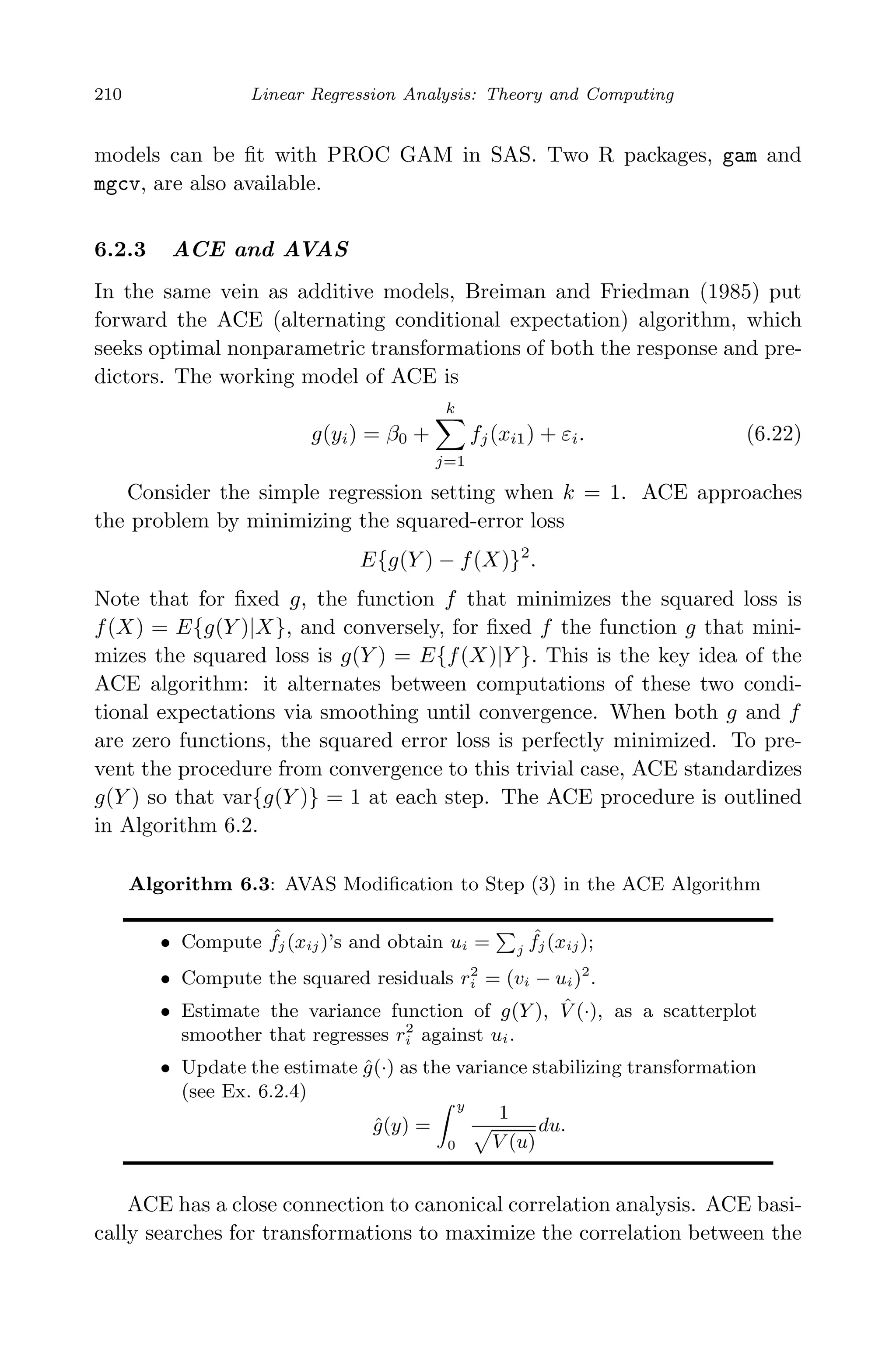May 7, 2009 10:22 World Scientiﬁc Book - 9in x 6in Regression˙master
210 Linear Regression Analysis: Theory and Computing
models can be ﬁt with PROC GAM in SAS. Two R packages, gam and
mgcv, are also available.
6.2.3 ACE and AVAS
In the same vein as additive models, Breiman and Friedman (1985) put
forward the ACE (alternating conditional expectation) algorithm, which
seeks optimal nonparametric transformations of both the response and pre-
dictors. The working model of ACE is
g(yi) = β0 +
k
j=1
fj(xi1) + εi. (6.22)
Consider the simple regression setting when k = 1. ACE approaches
the problem by minimizing the squared-error loss
E{g(Y ) − f(X)}2
.
Note that for ﬁxed g, the function f that minimizes the squared loss is
f(X) = E{g(Y )|X}, and conversely, for ﬁxed f the function g that mini-
mizes the squared loss is g(Y ) = E{f(X)|Y }. This is the key idea of the
ACE algorithm: it alternates between computations of these two condi-
tional expectations via smoothing until convergence. When both g and f
are zero functions, the squared error loss is perfectly minimized. To pre-
vent the procedure from convergence to this trivial case, ACE standardizes
g(Y ) so that var{g(Y )} = 1 at each step. The ACE procedure is outlined
in Algorithm 6.2.
Algorithm 6.3: AVAS Modiﬁcation to Step (3) in the ACE Algorithm
• Compute ˆfj (xij)’s and obtain ui = j
ˆfj (xij);
• Compute the squared residuals r2
i = (vi − ui)2
.
• Estimate the variance function of g(Y ), ˆV (·), as a scatterplot
smoother that regresses r2
i against ui.
• Update the estimate ˆg(·) as the variance stabilizing transformation
(see Ex. 6.2.4)
ˆg(y) =
y
0
1
V (u)
du.
ACE has a close connection to canonical correlation analysis. ACE basi-
cally searches for transformations to maximize the correlation between the
 