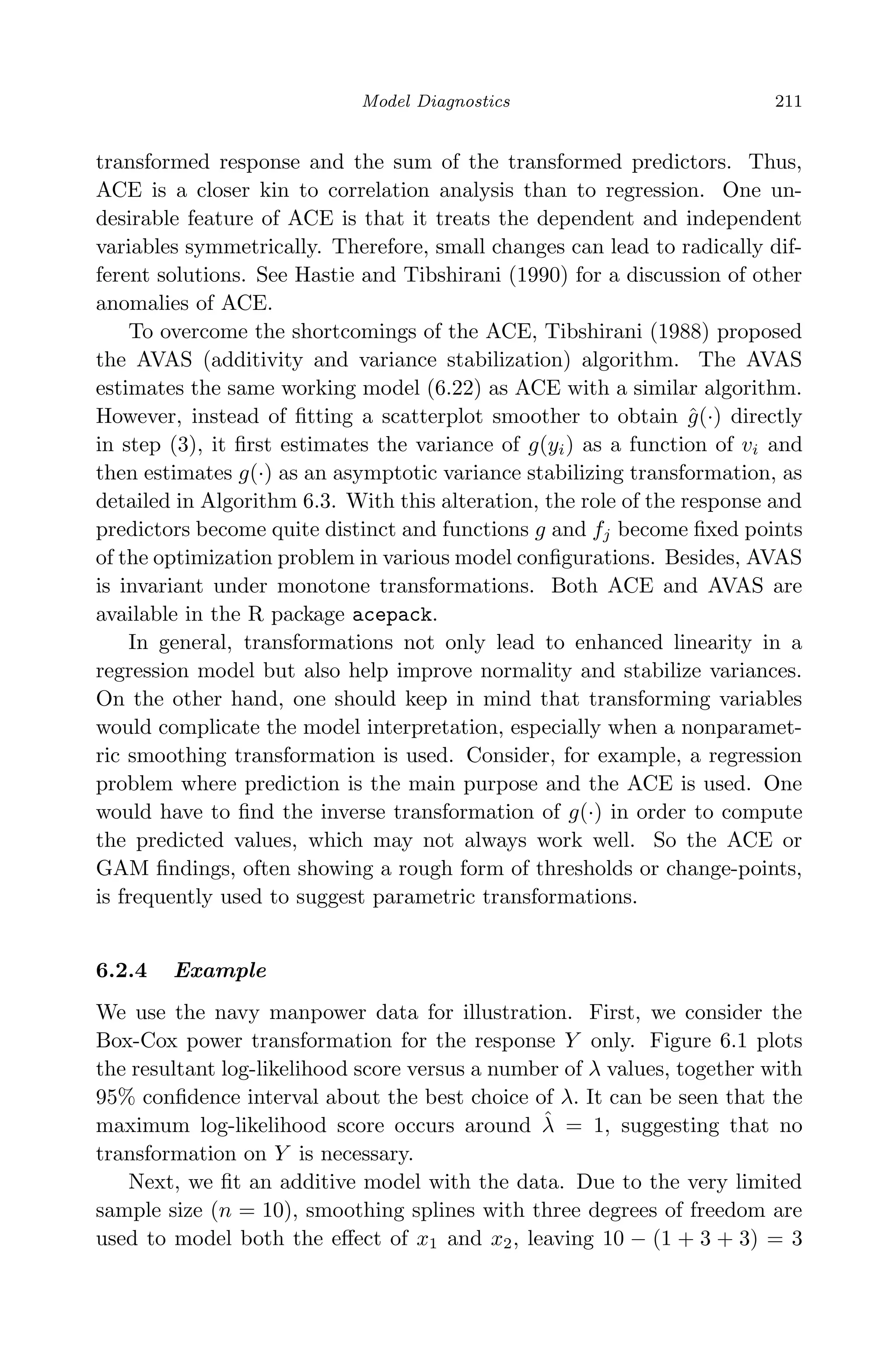 April 29, 2009 11:50 World Scientiﬁc Book - 9in x 6in Regression˙master
Model Diagnostics 211
transformed response and the sum of the transformed predictors. Thus,
ACE is a closer kin to correlation analysis than to regression. One un-
desirable feature of ACE is that it treats the dependent and independent
variables symmetrically. Therefore, small changes can lead to radically dif-
ferent solutions. See Hastie and Tibshirani (1990) for a discussion of other
anomalies of ACE.
To overcome the shortcomings of the ACE, Tibshirani (1988) proposed
the AVAS (additivity and variance stabilization) algorithm. The AVAS
estimates the same working model (6.22) as ACE with a similar algorithm.
However, instead of ﬁtting a scatterplot smoother to obtain ˆg(·) directly
in step (3), it ﬁrst estimates the variance of g(yi) as a function of vi and
then estimates g(·) as an asymptotic variance stabilizing transformation, as
detailed in Algorithm 6.3. With this alteration, the role of the response and
predictors become quite distinct and functions g and fj become ﬁxed points
of the optimization problem in various model conﬁgurations. Besides, AVAS
is invariant under monotone transformations. Both ACE and AVAS are
available in the R package acepack.
In general, transformations not only lead to enhanced linearity in a
regression model but also help improve normality and stabilize variances.
On the other hand, one should keep in mind that transforming variables
would complicate the model interpretation, especially when a nonparamet-
ric smoothing transformation is used. Consider, for example, a regression
problem where prediction is the main purpose and the ACE is used. One
would have to ﬁnd the inverse transformation of g(·) in order to compute
the predicted values, which may not always work well. So the ACE or
GAM ﬁndings, often showing a rough form of thresholds or change-points,
is frequently used to suggest parametric transformations.
6.2.4 Example
We use the navy manpower data for illustration. First, we consider the
Box-Cox power transformation for the response Y only. Figure 6.1 plots
the resultant log-likelihood score versus a number of λ values, together with
95% conﬁdence interval about the best choice of λ. It can be seen that the
maximum log-likelihood score occurs around ˆλ = 1, suggesting that no
transformation on Y is necessary.
Next, we ﬁt an additive model with the data. Due to the very limited
sample size (n = 10), smoothing splines with three degrees of freedom are
used to model both the eﬀect of x1 and x2, leaving 10 − (1 + 3 + 3) = 3
 