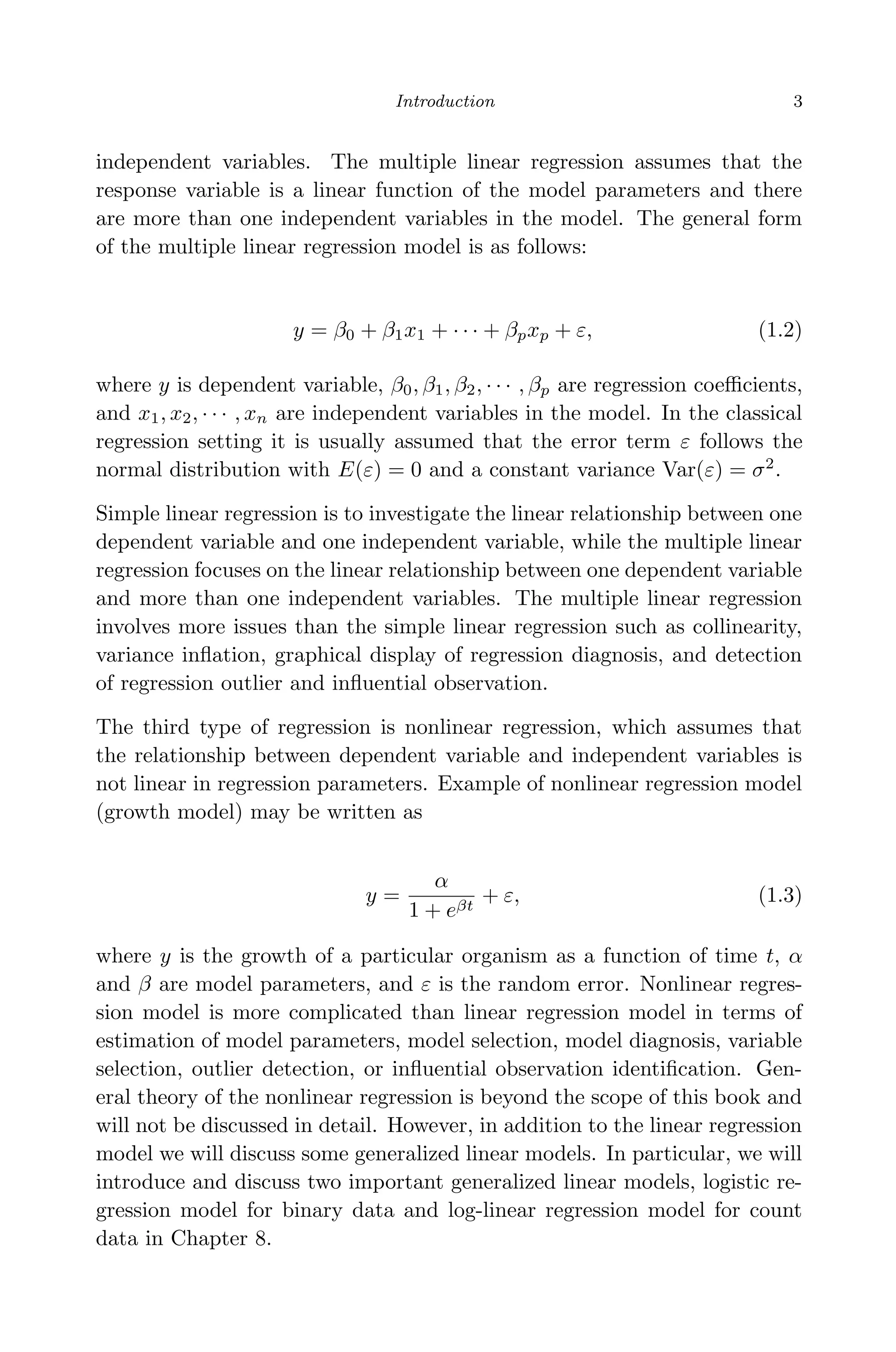 April 29, 2009 11:50 World Scientiﬁc Book - 9in x 6in Regression˙master
Introduction 3
independent variables. The multiple linear regression assumes that the
response variable is a linear function of the model parameters and there
are more than one independent variables in the model. The general form
of the multiple linear regression model is as follows:
y = β0 + β1x1 + · · · + βpxp + ε, (1.2)
where y is dependent variable, β0, β1, β2, · · · , βp are regression coeﬃcients,
and x1, x2, · · · , xn are independent variables in the model. In the classical
regression setting it is usually assumed that the error term ε follows the
normal distribution with E(ε) = 0 and a constant variance Var(ε) = σ2
.
Simple linear regression is to investigate the linear relationship between one
dependent variable and one independent variable, while the multiple linear
regression focuses on the linear relationship between one dependent variable
and more than one independent variables. The multiple linear regression
involves more issues than the simple linear regression such as collinearity,
variance inﬂation, graphical display of regression diagnosis, and detection
of regression outlier and inﬂuential observation.
The third type of regression is nonlinear regression, which assumes that
the relationship between dependent variable and independent variables is
not linear in regression parameters. Example of nonlinear regression model
(growth model) may be written as
y =
α
1 + eβt
+ ε, (1.3)
where y is the growth of a particular organism as a function of time t, α
and β are model parameters, and ε is the random error. Nonlinear regres-
sion model is more complicated than linear regression model in terms of
estimation of model parameters, model selection, model diagnosis, variable
selection, outlier detection, or inﬂuential observation identiﬁcation. Gen-
eral theory of the nonlinear regression is beyond the scope of this book and
will not be discussed in detail. However, in addition to the linear regression
model we will discuss some generalized linear models. In particular, we will
introduce and discuss two important generalized linear models, logistic re-
gression model for binary data and log-linear regression model for count
data in Chapter 8.
 