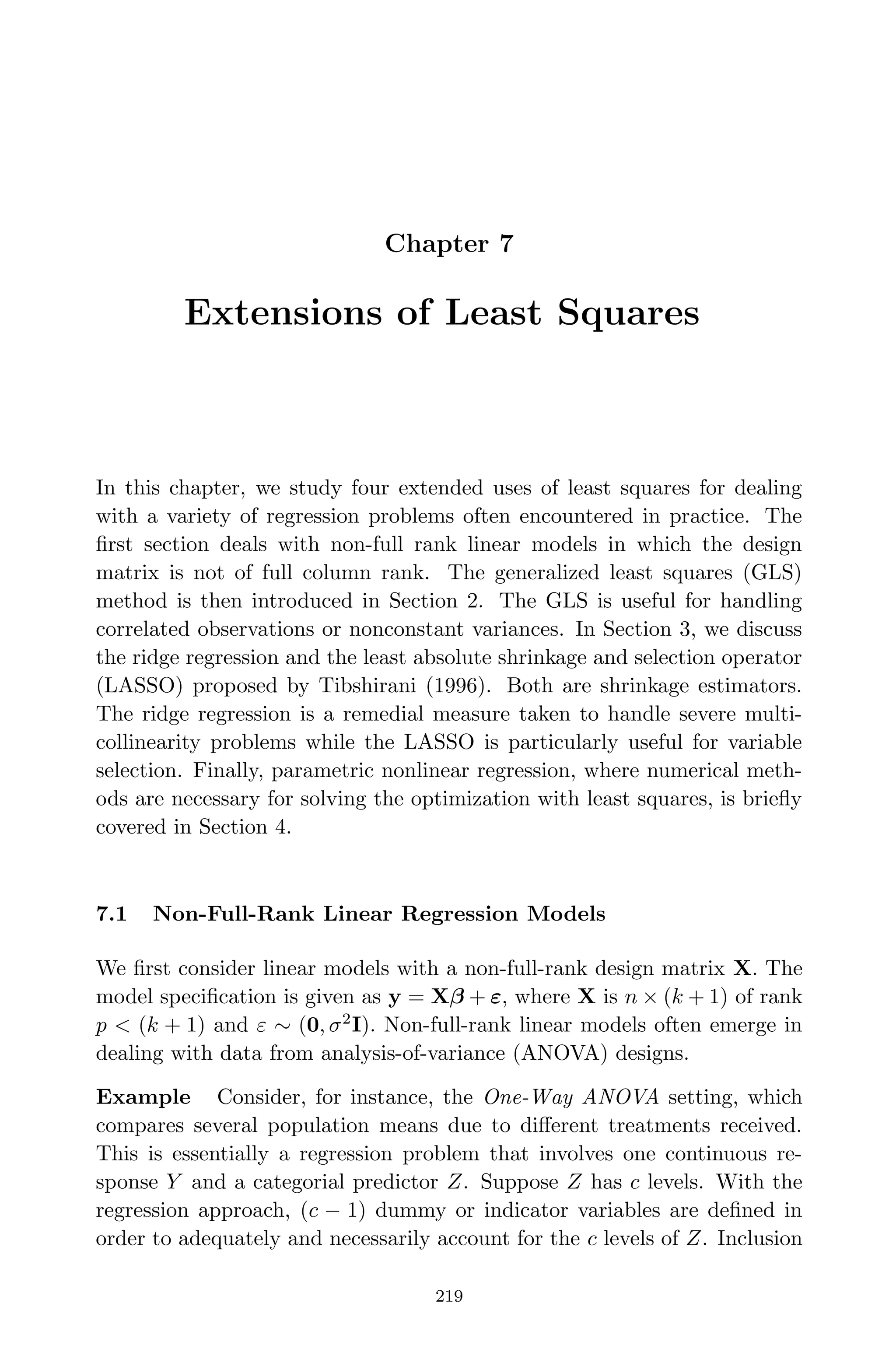 April 29, 2009 11:50 World Scientiﬁc Book - 9in x 6in Regression˙master
Chapter 7
Extensions of Least Squares
In this chapter, we study four extended uses of least squares for dealing
with a variety of regression problems often encountered in practice. The
ﬁrst section deals with non-full rank linear models in which the design
matrix is not of full column rank. The generalized least squares (GLS)
method is then introduced in Section 2. The GLS is useful for handling
correlated observations or nonconstant variances. In Section 3, we discuss
the ridge regression and the least absolute shrinkage and selection operator
(LASSO) proposed by Tibshirani (1996). Both are shrinkage estimators.
The ridge regression is a remedial measure taken to handle severe multi-
collinearity problems while the LASSO is particularly useful for variable
selection. Finally, parametric nonlinear regression, where numerical meth-
ods are necessary for solving the optimization with least squares, is brieﬂy
covered in Section 4.
7.1 Non-Full-Rank Linear Regression Models
We ﬁrst consider linear models with a non-full-rank design matrix X. The
model speciﬁcation is given as y = Xβ + ε, where X is n × (k + 1) of rank
p < (k + 1) and ε ∼ (0, σ2
I). Non-full-rank linear models often emerge in
dealing with data from analysis-of-variance (ANOVA) designs.
Example Consider, for instance, the One-Way ANOVA setting, which
compares several population means due to diﬀerent treatments received.
This is essentially a regression problem that involves one continuous re-
sponse Y and a categorial predictor Z. Suppose Z has c levels. With the
regression approach, (c − 1) dummy or indicator variables are deﬁned in
order to adequately and necessarily account for the c levels of Z. Inclusion
219
 