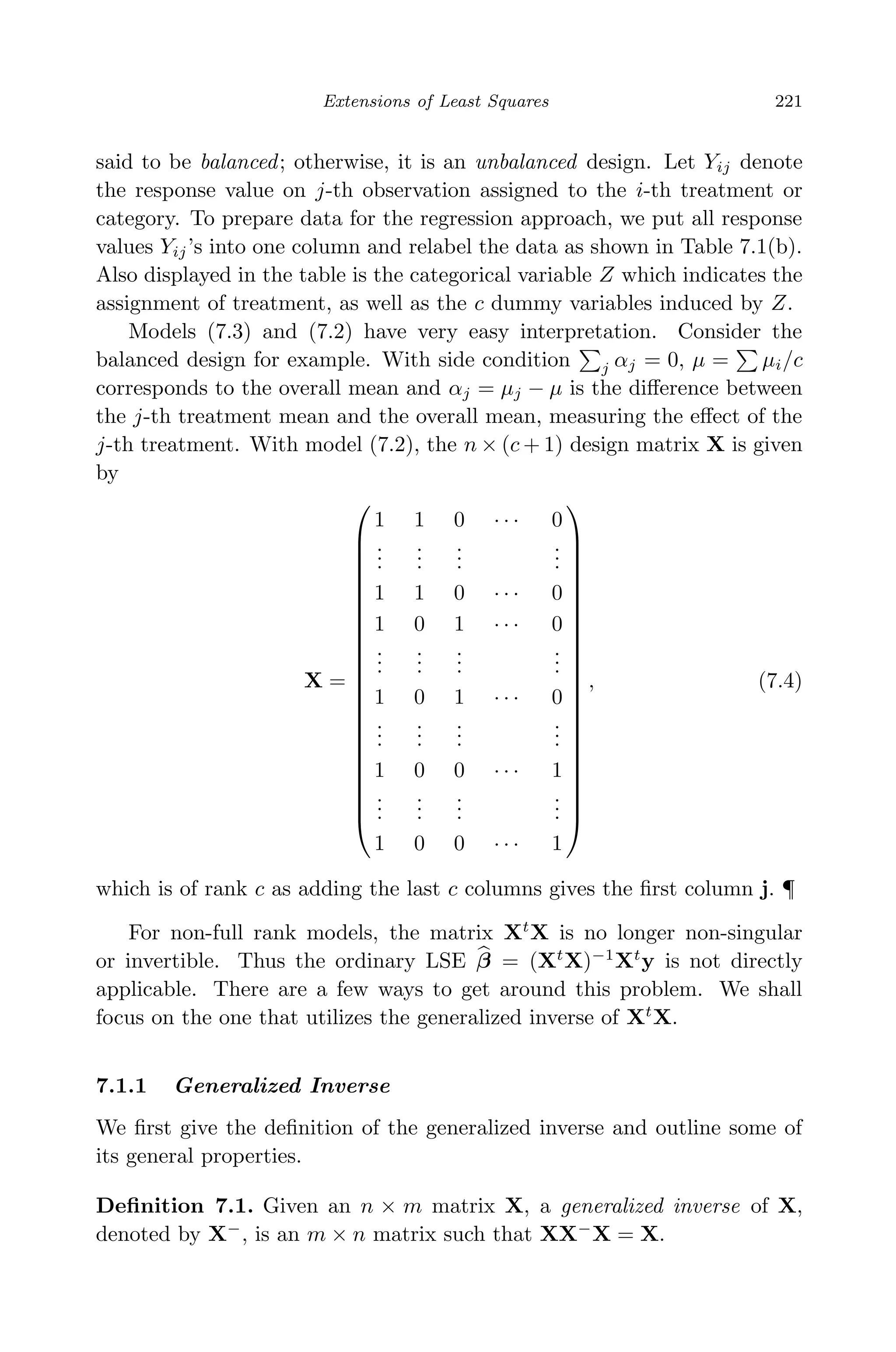April 29, 2009 11:50 World Scientiﬁc Book - 9in x 6in Regression˙master
Extensions of Least Squares 221
said to be balanced; otherwise, it is an unbalanced design. Let Yij denote
the response value on j-th observation assigned to the i-th treatment or
category. To prepare data for the regression approach, we put all response
values Yij’s into one column and relabel the data as shown in Table 7.1(b).
Also displayed in the table is the categorical variable Z which indicates the
assignment of treatment, as well as the c dummy variables induced by Z.
Models (7.3) and (7.2) have very easy interpretation. Consider the
balanced design for example. With side condition j αj = 0, µ = µi/c
corresponds to the overall mean and αj = µj − µ is the diﬀerence between
the j-th treatment mean and the overall mean, measuring the eﬀect of the
j-th treatment. With model (7.2), the n × (c + 1) design matrix X is given
by
X =























1 1 0 · · · 0
...
...
...
...
1 1 0 · · · 0
1 0 1 · · · 0
...
...
...
...
1 0 1 · · · 0
...
...
...
...
1 0 0 · · · 1
...
...
...
...
1 0 0 · · · 1























, (7.4)
which is of rank c as adding the last c columns gives the ﬁrst column j. ¶
For non-full rank models, the matrix Xt
X is no longer non-singular
or invertible. Thus the ordinary LSE β = (Xt
X)−1
Xt
y is not directly
applicable. There are a few ways to get around this problem. We shall
focus on the one that utilizes the generalized inverse of Xt
X.
7.1.1 Generalized Inverse
We ﬁrst give the deﬁnition of the generalized inverse and outline some of
its general properties.
Deﬁnition 7.1. Given an n × m matrix X, a generalized inverse of X,
denoted by X−
, is an m × n matrix such that XX−
X = X.
 