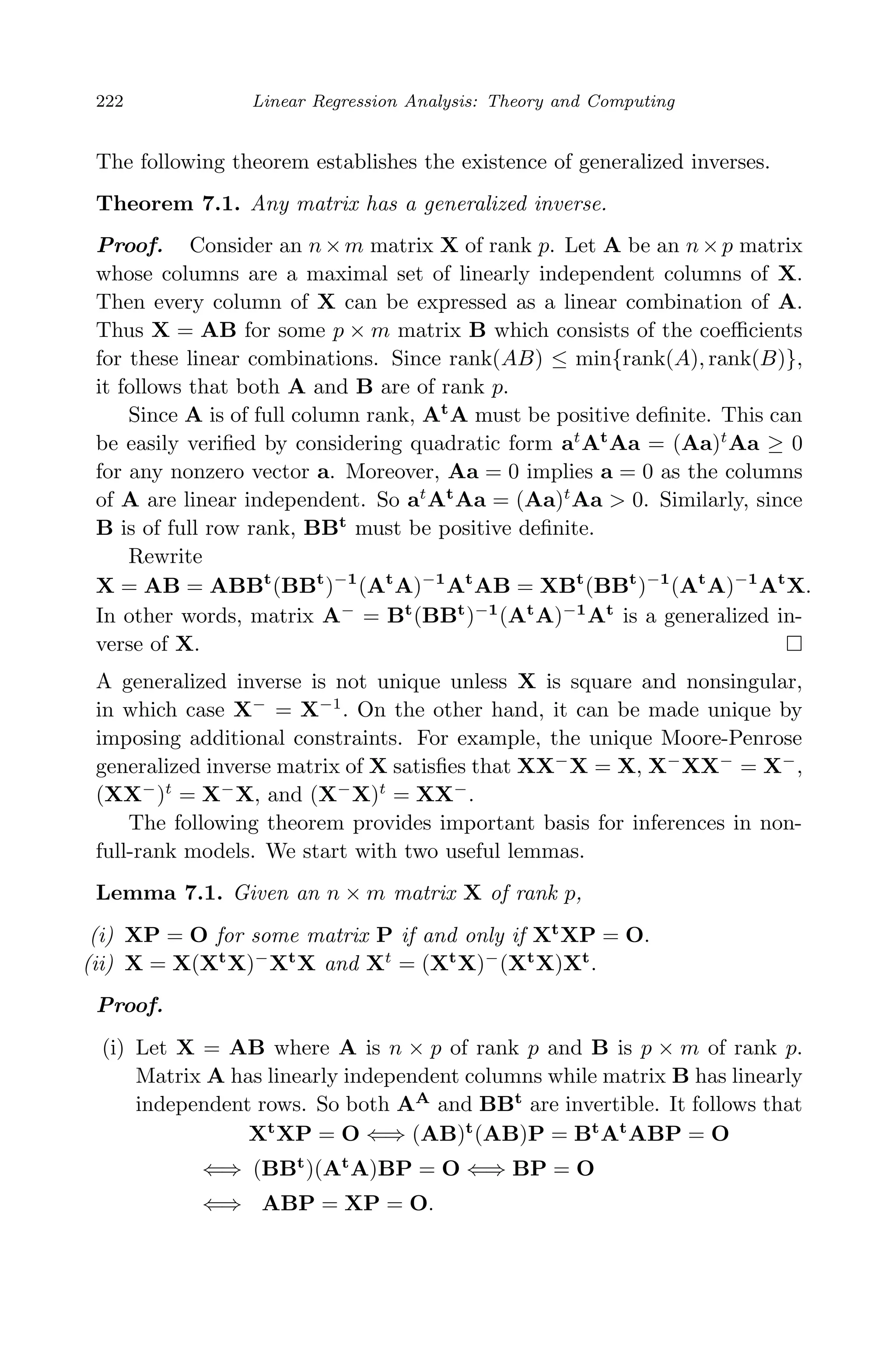 April 29, 2009 11:50 World Scientiﬁc Book - 9in x 6in Regression˙master
222 Linear Regression Analysis: Theory and Computing
The following theorem establishes the existence of generalized inverses.
Theorem 7.1. Any matrix has a generalized inverse.
Proof. Consider an n×m matrix X of rank p. Let A be an n×p matrix
whose columns are a maximal set of linearly independent columns of X.
Then every column of X can be expressed as a linear combination of A.
Thus X = AB for some p × m matrix B which consists of the coeﬃcients
for these linear combinations. Since rank(AB) ≤ min{rank(A), rank(B)},
it follows that both A and B are of rank p.
Since A is of full column rank, At
A must be positive deﬁnite. This can
be easily veriﬁed by considering quadratic form at
At
Aa = (Aa)t
Aa ≥ 0
for any nonzero vector a. Moreover, Aa = 0 implies a = 0 as the columns
of A are linear independent. So at
At
Aa = (Aa)t
Aa > 0. Similarly, since
B is of full row rank, BBt
must be positive deﬁnite.
Rewrite
X = AB = ABBt
(BBt
)−1
(At
A)−1
At
AB = XBt
(BBt
)−1
(At
A)−1
At
X.
In other words, matrix A−
= Bt
(BBt
)−1
(At
A)−1
At
is a generalized in-
verse of X.
A generalized inverse is not unique unless X is square and nonsingular,
in which case X−
= X−1
. On the other hand, it can be made unique by
imposing additional constraints. For example, the unique Moore-Penrose
generalized inverse matrix of X satisﬁes that XX−
X = X, X−
XX−
= X−
,
(XX−
)t
= X−
X, and (X−
X)t
= XX−
.
The following theorem provides important basis for inferences in non-
full-rank models. We start with two useful lemmas.
Lemma 7.1. Given an n × m matrix X of rank p,
(i) XP = O for some matrix P if and only if Xt
XP = O.
(ii) X = X(Xt
X)−
Xt
X and Xt
= (Xt
X)−
(Xt
X)Xt
.
Proof.
(i) Let X = AB where A is n × p of rank p and B is p × m of rank p.
Matrix A has linearly independent columns while matrix B has linearly
independent rows. So both AA
and BBt
are invertible. It follows that
Xt
XP = O ⇐⇒ (AB)t
(AB)P = Bt
At
ABP = O
⇐⇒ (BBt
)(At
A)BP = O ⇐⇒ BP = O
⇐⇒ ABP = XP = O.
 