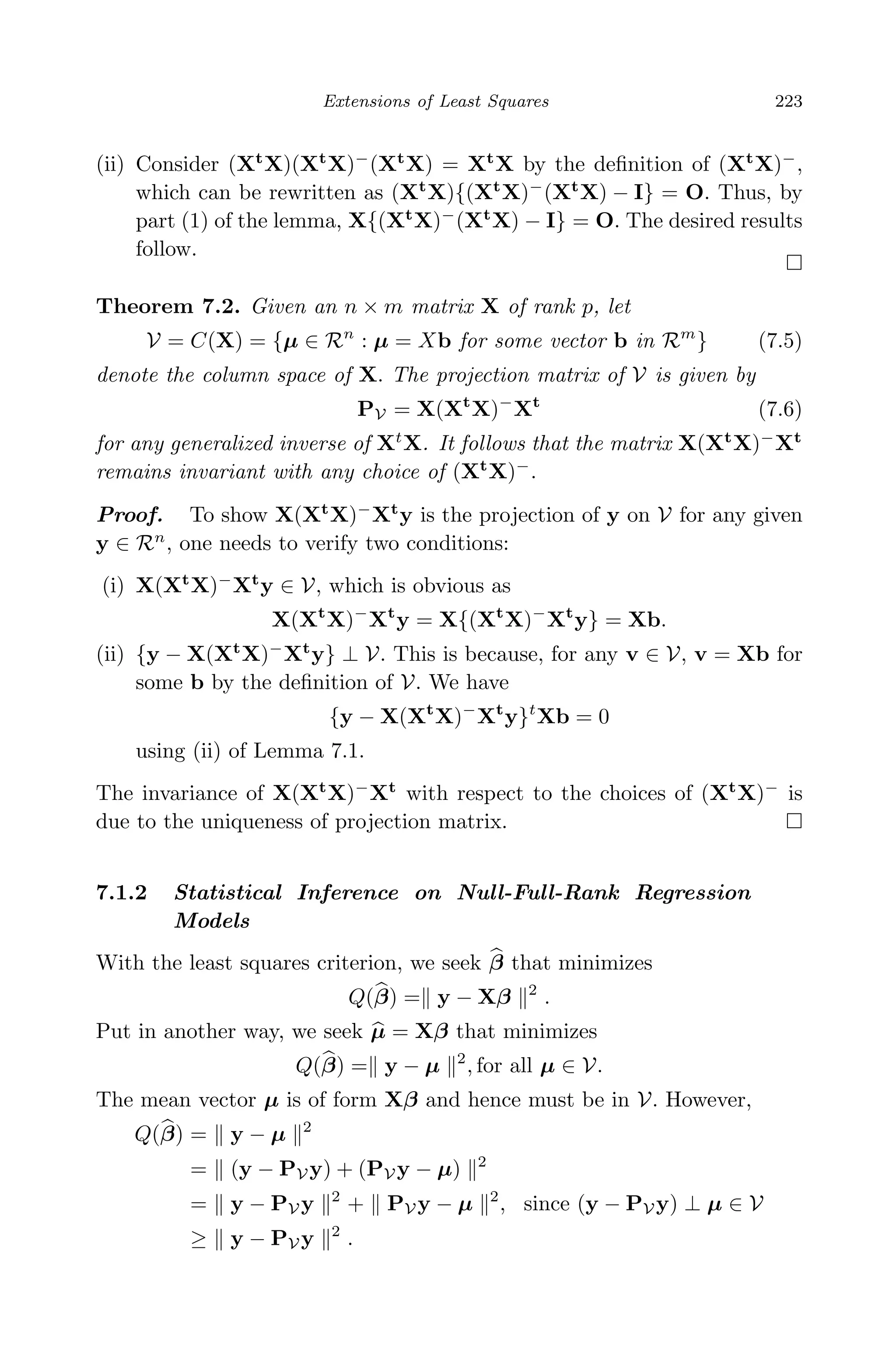 April 29, 2009 11:50 World Scientiﬁc Book - 9in x 6in Regression˙master
Extensions of Least Squares 223
(ii) Consider (Xt
X)(Xt
X)−
(Xt
X) = Xt
X by the deﬁnition of (Xt
X)−
,
which can be rewritten as (Xt
X){(Xt
X)−
(Xt
X) − I} = O. Thus, by
part (1) of the lemma, X{(Xt
X)−
(Xt
X) − I} = O. The desired results
follow.
Theorem 7.2. Given an n × m matrix X of rank p, let
V = C(X) = {µ ∈ Rn
: µ = Xb for some vector b in Rm
} (7.5)
denote the column space of X. The projection matrix of V is given by
PV = X(Xt
X)−
Xt
(7.6)
for any generalized inverse of Xt
X. It follows that the matrix X(Xt
X)−
Xt
remains invariant with any choice of (Xt
X)−
.
Proof. To show X(Xt
X)−
Xt
y is the projection of y on V for any given
y ∈ Rn
, one needs to verify two conditions:
(i) X(Xt
X)−
Xt
y ∈ V, which is obvious as
X(Xt
X)−
Xt
y = X{(Xt
X)−
Xt
y} = Xb.
(ii) {y − X(Xt
X)−
Xt
y} ⊥ V. This is because, for any v ∈ V, v = Xb for
some b by the deﬁnition of V. We have
{y − X(Xt
X)−
Xt
y}t
Xb = 0
using (ii) of Lemma 7.1.
The invariance of X(Xt
X)−
Xt
with respect to the choices of (Xt
X)−
is
due to the uniqueness of projection matrix.
7.1.2 Statistical Inference on Null-Full-Rank Regression
Models
With the least squares criterion, we seek β that minimizes
Q(β) = y − Xβ 2
.
Put in another way, we seek µ = Xβ that minimizes
Q(β) = y − µ 2
, for all µ ∈ V.
The mean vector µ is of form Xβ and hence must be in V. However,
Q(β) = y − µ 2
= (y − PV y) + (PV y − µ) 2
= y − PV y 2
+ PV y − µ 2
, since (y − PV y) ⊥ µ ∈ V
≥ y − PV y 2
.
 
