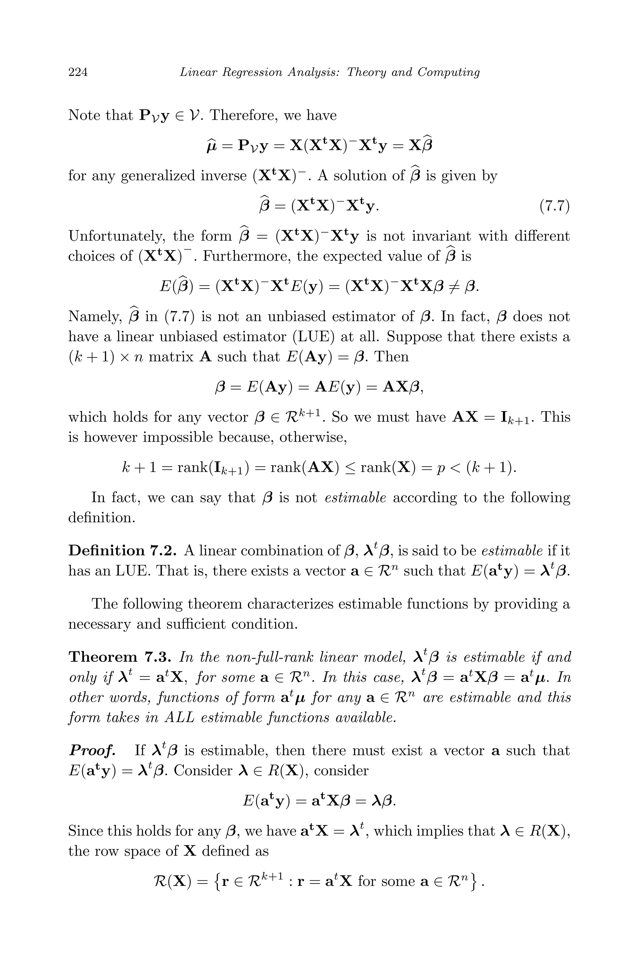 April 29, 2009 11:50 World Scientiﬁc Book - 9in x 6in Regression˙master
224 Linear Regression Analysis: Theory and Computing
Note that PV y ∈ V. Therefore, we have
µ = PV y = X(Xt
X)−
Xt
y = Xβ
for any generalized inverse (Xt
X)−
. A solution of β is given by
β = (Xt
X)−
Xt
y. (7.7)
Unfortunately, the form β = (Xt
X)−
Xt
y is not invariant with diﬀerent
choices of (Xt
X)
−
. Furthermore, the expected value of β is
E(β) = (Xt
X)−
Xt
E(y) = (Xt
X)−
Xt
Xβ = β.
Namely, β in (7.7) is not an unbiased estimator of β. In fact, β does not
have a linear unbiased estimator (LUE) at all. Suppose that there exists a
(k + 1) × n matrix A such that E(Ay) = β. Then
β = E(Ay) = AE(y) = AXβ,
which holds for any vector β ∈ Rk+1
. So we must have AX = Ik+1. This
is however impossible because, otherwise,
k + 1 = rank(Ik+1) = rank(AX) ≤ rank(X) = p < (k + 1).
In fact, we can say that β is not estimable according to the following
deﬁnition.
Deﬁnition 7.2. A linear combination of β, λt
β, is said to be estimable if it
has an LUE. That is, there exists a vector a ∈ Rn
such that E(at
y) = λt
β.
The following theorem characterizes estimable functions by providing a
necessary and suﬃcient condition.
Theorem 7.3. In the non-full-rank linear model, λt
β is estimable if and
only if λt
= at
X, for some a ∈ Rn
. In this case, λt
β = at
Xβ = at
µ. In
other words, functions of form at
µ for any a ∈ Rn
are estimable and this
form takes in ALL estimable functions available.
Proof. If λt
β is estimable, then there must exist a vector a such that
E(at
y) = λt
β. Consider λ ∈ R(X), consider
E(at
y) = at
Xβ = λβ.
Since this holds for any β, we have at
X = λt
, which implies that λ ∈ R(X),
the row space of X deﬁned as
R(X) = r ∈ Rk+1
: r = at
X for some a ∈ Rn
.
 