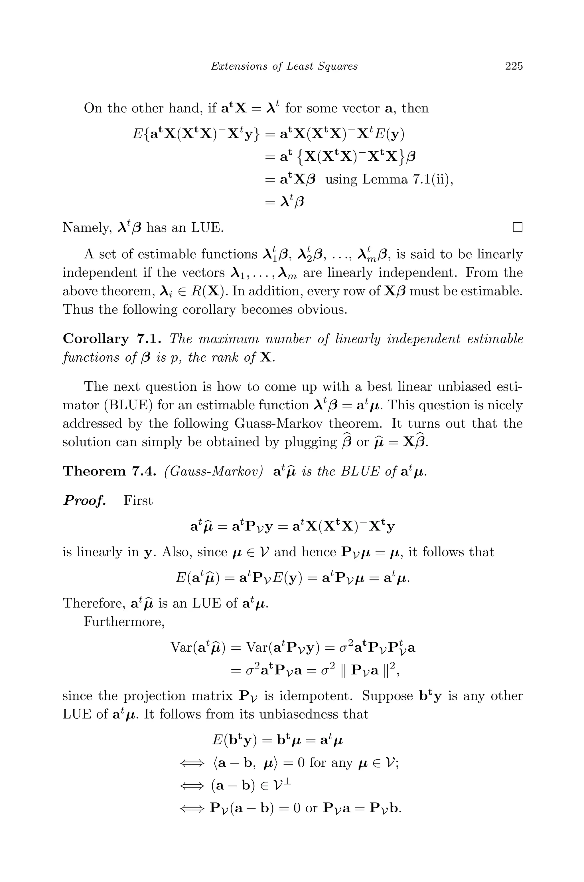 April 29, 2009 11:50 World Scientiﬁc Book - 9in x 6in Regression˙master
Extensions of Least Squares 225
On the other hand, if at
X = λt
for some vector a, then
E{at
X(Xt
X)−
Xt
y} = at
X(Xt
X)−
Xt
E(y)
= at
X(Xt
X)−
Xt
X β
= at
Xβ using Lemma 7.1(ii),
= λt
β
Namely, λt
β has an LUE.
A set of estimable functions λt
1β, λt
2β, . . ., λt
mβ, is said to be linearly
independent if the vectors λ1, . . . , λm are linearly independent. From the
above theorem, λi ∈ R(X). In addition, every row of Xβ must be estimable.
Thus the following corollary becomes obvious.
Corollary 7.1. The maximum number of linearly independent estimable
functions of β is p, the rank of X.
The next question is how to come up with a best linear unbiased esti-
mator (BLUE) for an estimable function λt
β = at
µ. This question is nicely
addressed by the following Guass-Markov theorem. It turns out that the
solution can simply be obtained by plugging β or µ = Xβ.
Theorem 7.4. (Gauss-Markov) at
µ is the BLUE of at
µ.
Proof. First
at
µ = at
PV y = at
X(Xt
X)−
Xt
y
is linearly in y. Also, since µ ∈ V and hence PV µ = µ, it follows that
E(at
µ) = at
PV E(y) = at
PV µ = at
µ.
Therefore, at
µ is an LUE of at
µ.
Furthermore,
Var(at
µ) = Var(at
PV y) = σ2
at
PV Pt
V a
= σ2
at
PV a = σ2
PV a 2
,
since the projection matrix PV is idempotent. Suppose bt
y is any other
LUE of at
µ. It follows from its unbiasedness that
E(bt
y) = bt
µ = at
µ
⇐⇒ a − b, µ = 0 for any µ ∈ V;
⇐⇒ (a − b) ∈ V⊥
⇐⇒ PV (a − b) = 0 or PV a = PV b.
 