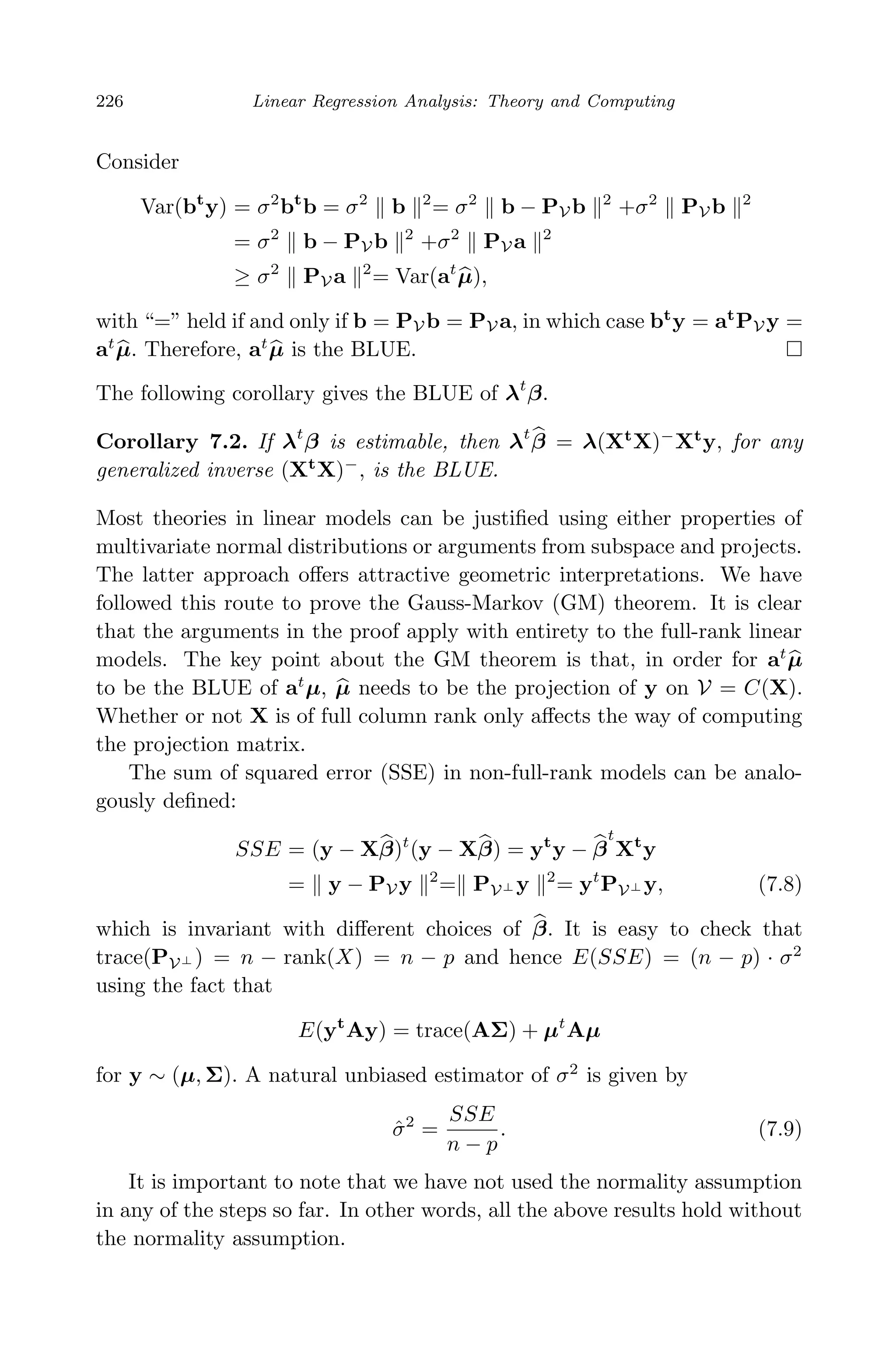 April 29, 2009 11:50 World Scientiﬁc Book - 9in x 6in Regression˙master
226 Linear Regression Analysis: Theory and Computing
Consider
Var(bt
y) = σ2
bt
b = σ2
b 2
= σ2
b − PV b 2
+σ2
PV b 2
= σ2
b − PV b 2
+σ2
PV a 2
≥ σ2
PV a 2
= Var(at
µ),
with “=” held if and only if b = PV b = PV a, in which case bt
y = at
PV y =
at
µ. Therefore, at
µ is the BLUE.
The following corollary gives the BLUE of λt
β.
Corollary 7.2. If λt
β is estimable, then λt
β = λ(Xt
X)−
Xt
y, for any
generalized inverse (Xt
X)−
, is the BLUE.
Most theories in linear models can be justiﬁed using either properties of
multivariate normal distributions or arguments from subspace and projects.
The latter approach oﬀers attractive geometric interpretations. We have
followed this route to prove the Gauss-Markov (GM) theorem. It is clear
that the arguments in the proof apply with entirety to the full-rank linear
models. The key point about the GM theorem is that, in order for at
µ
to be the BLUE of at
µ, µ needs to be the projection of y on V = C(X).
Whether or not X is of full column rank only aﬀects the way of computing
the projection matrix.
The sum of squared error (SSE) in non-full-rank models can be analo-
gously deﬁned:
SSE = (y − Xβ)t
(y − Xβ) = yt
y − β
t
Xt
y
= y − PV y 2
= PV⊥ y 2
= yt
PV⊥ y, (7.8)
which is invariant with diﬀerent choices of β. It is easy to check that
trace(PV⊥ ) = n − rank(X) = n − p and hence E(SSE) = (n − p) · σ2
using the fact that
E(yt
Ay) = trace(AΣ) + µt
Aµ
for y ∼ (µ, Σ). A natural unbiased estimator of σ2
is given by
ˆσ2
=
SSE
n − p
. (7.9)
It is important to note that we have not used the normality assumption
in any of the steps so far. In other words, all the above results hold without
the normality assumption.
 
