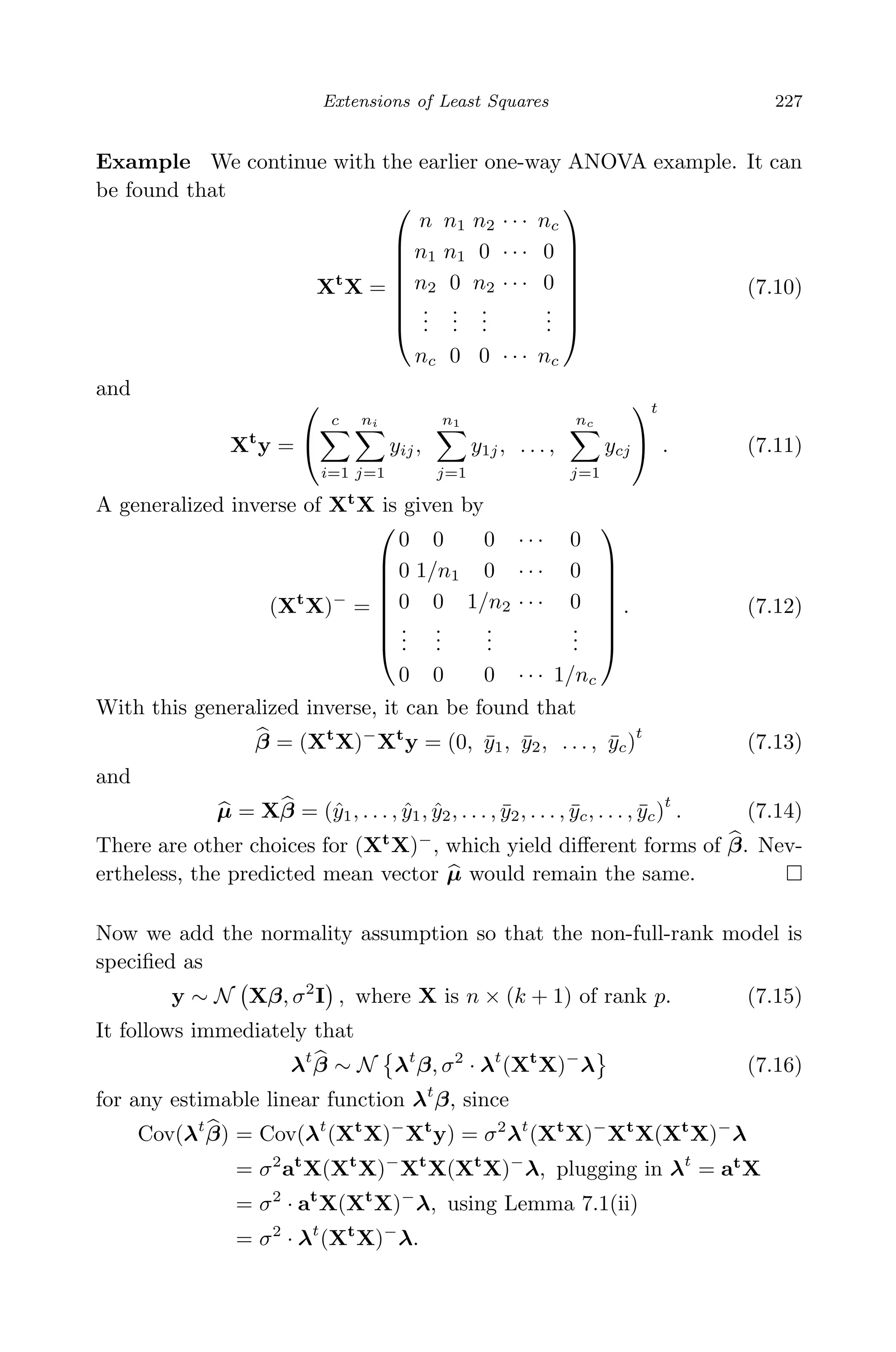April 29, 2009 11:50 World Scientiﬁc Book - 9in x 6in Regression˙master
Extensions of Least Squares 227
Example We continue with the earlier one-way ANOVA example. It can
be found that
Xt
X =








n n1 n2 · · · nc
n1 n1 0 · · · 0
n2 0 n2 · · · 0
...
...
...
...
nc 0 0 · · · nc








(7.10)
and
Xt
y =


c
i=1
ni
j=1
yij,
n1
j=1
y1j, . . . ,
nc
j=1
ycj


t
. (7.11)
A generalized inverse of Xt
X is given by
(Xt
X)−
=








0 0 0 · · · 0
0 1/n1 0 · · · 0
0 0 1/n2 · · · 0
...
...
...
...
0 0 0 · · · 1/nc








. (7.12)
With this generalized inverse, it can be found that
β = (Xt
X)−
Xt
y = (0, ¯y1, ¯y2, . . . , ¯yc)
t
(7.13)
and
µ = Xβ = (ˆy1, . . . , ˆy1, ˆy2, . . . , ¯y2, . . . , ¯yc, . . . , ¯yc)
t
. (7.14)
There are other choices for (Xt
X)−
, which yield diﬀerent forms of β. Nev-
ertheless, the predicted mean vector µ would remain the same.
Now we add the normality assumption so that the non-full-rank model is
speciﬁed as
y ∼ N Xβ, σ2
I , where X is n × (k + 1) of rank p. (7.15)
It follows immediately that
λt
β ∼ N λt
β, σ2
· λt
(Xt
X)−
λ (7.16)
for any estimable linear function λt
β, since
Cov(λt
β) = Cov(λt
(Xt
X)−
Xt
y) = σ2
λt
(Xt
X)−
Xt
X(Xt
X)−
λ
= σ2
at
X(Xt
X)−
Xt
X(Xt
X)−
λ, plugging in λt
= at
X
= σ2
· at
X(Xt
X)−
λ, using Lemma 7.1(ii)
= σ2
· λt
(Xt
X)−
λ.
 