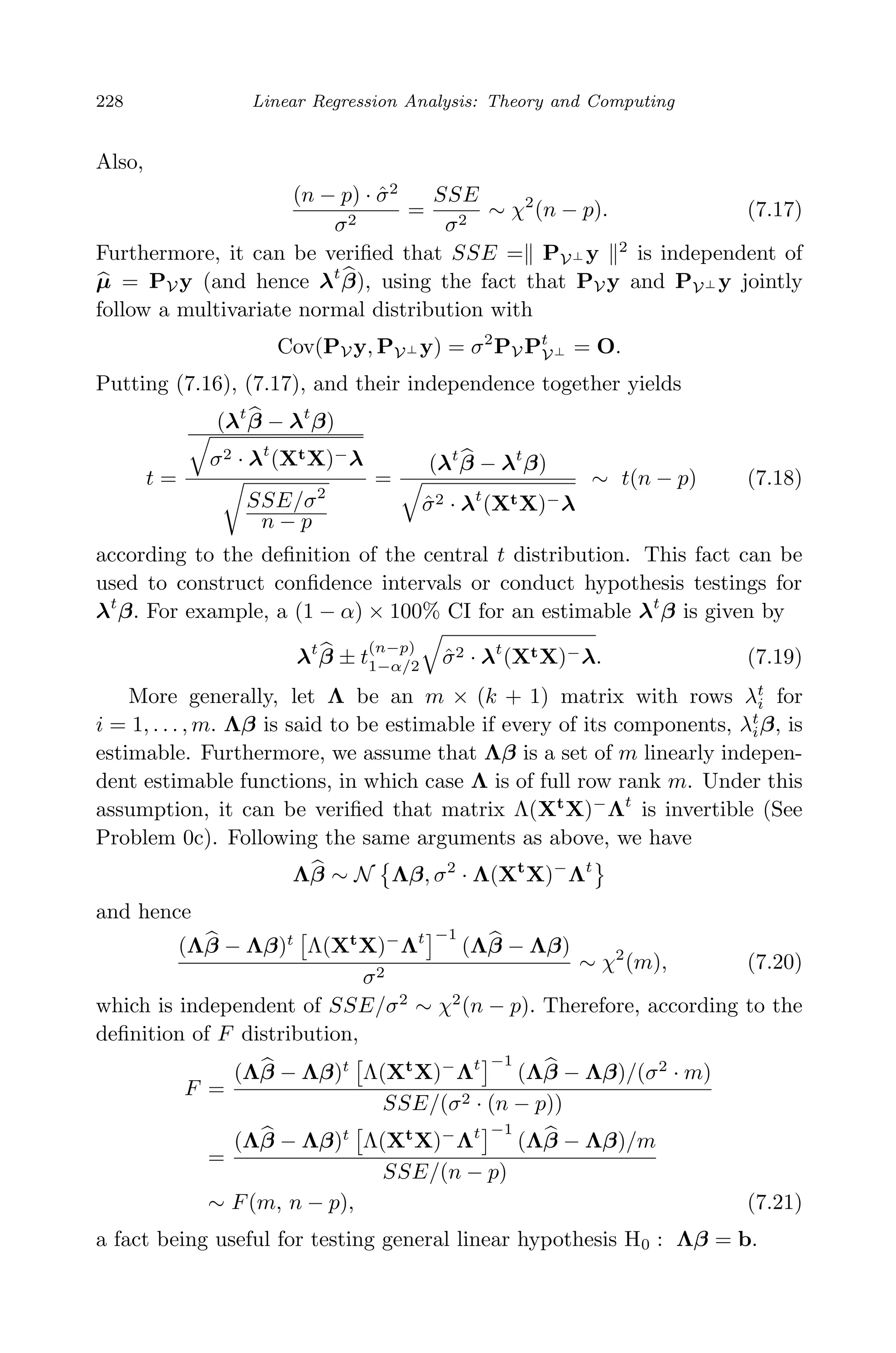 April 29, 2009 11:50 World Scientiﬁc Book - 9in x 6in Regression˙master
228 Linear Regression Analysis: Theory and Computing
Also,
(n − p) · ˆσ2
σ2
=
SSE
σ2
∼ χ2
(n − p). (7.17)
Furthermore, it can be veriﬁed that SSE = PV⊥ y 2
is independent of
µ = PV y (and hence λt
β), using the fact that PV y and PV⊥ y jointly
follow a multivariate normal distribution with
Cov(PV y, PV⊥ y) = σ2
PV Pt
V⊥ = O.
Putting (7.16), (7.17), and their independence together yields
t =
(λt
β − λt
β)
σ2 · λt
(XtX)−λ
SSE/σ2
n − p
=
(λt
β − λt
β)
ˆσ2 · λt
(XtX)−λ
∼ t(n − p) (7.18)
according to the deﬁnition of the central t distribution. This fact can be
used to construct conﬁdence intervals or conduct hypothesis testings for
λt
β. For example, a (1 − α) × 100% CI for an estimable λt
β is given by
λt
β ± t
(n−p)
1−α/2 ˆσ2 · λt
(XtX)−λ. (7.19)
More generally, let Λ be an m × (k + 1) matrix with rows λt
i for
i = 1, . . . , m. Λβ is said to be estimable if every of its components, λt
iβ, is
estimable. Furthermore, we assume that Λβ is a set of m linearly indepen-
dent estimable functions, in which case Λ is of full row rank m. Under this
assumption, it can be veriﬁed that matrix Λ(Xt
X)−
Λt
is invertible (See
Problem 0c). Following the same arguments as above, we have
Λβ ∼ N Λβ, σ2
· Λ(Xt
X)−
Λt
and hence
(Λβ − Λβ)t
Λ(Xt
X)−
Λt −1
(Λβ − Λβ)
σ2
∼ χ2
(m), (7.20)
which is independent of SSE/σ2
∼ χ2
(n − p). Therefore, according to the
deﬁnition of F distribution,
F =
(Λβ − Λβ)t
Λ(Xt
X)−
Λt −1
(Λβ − Λβ)/(σ2
· m)
SSE/(σ2 · (n − p))
=
(Λβ − Λβ)t
Λ(Xt
X)−
Λt −1
(Λβ − Λβ)/m
SSE/(n − p)
∼ F(m, n − p), (7.21)
a fact being useful for testing general linear hypothesis H0 : Λβ = b.
 