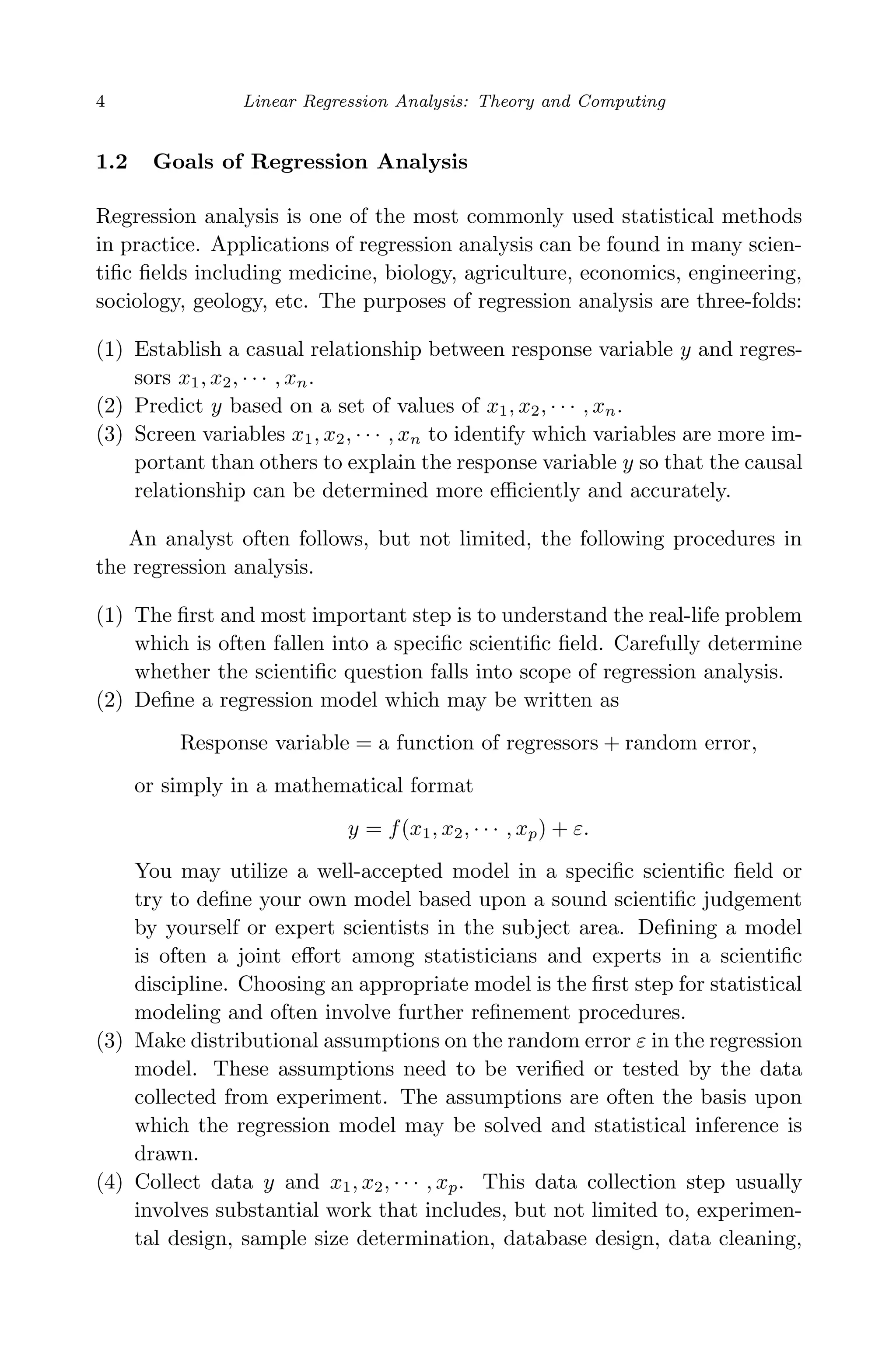 April 29, 2009 11:50 World Scientiﬁc Book - 9in x 6in Regression˙master
4 Linear Regression Analysis: Theory and Computing
1.2 Goals of Regression Analysis
Regression analysis is one of the most commonly used statistical methods
in practice. Applications of regression analysis can be found in many scien-
tiﬁc ﬁelds including medicine, biology, agriculture, economics, engineering,
sociology, geology, etc. The purposes of regression analysis are three-folds:
(1) Establish a casual relationship between response variable y and regres-
sors x1, x2, · · · , xn.
(2) Predict y based on a set of values of x1, x2, · · · , xn.
(3) Screen variables x1, x2, · · · , xn to identify which variables are more im-
portant than others to explain the response variable y so that the causal
relationship can be determined more eﬃciently and accurately.
An analyst often follows, but not limited, the following procedures in
the regression analysis.
(1) The ﬁrst and most important step is to understand the real-life problem
which is often fallen into a speciﬁc scientiﬁc ﬁeld. Carefully determine
whether the scientiﬁc question falls into scope of regression analysis.
(2) Deﬁne a regression model which may be written as
Response variable = a function of regressors + random error,
or simply in a mathematical format
y = f(x1, x2, · · · , xp) + ε.
You may utilize a well-accepted model in a speciﬁc scientiﬁc ﬁeld or
try to deﬁne your own model based upon a sound scientiﬁc judgement
by yourself or expert scientists in the subject area. Deﬁning a model
is often a joint eﬀort among statisticians and experts in a scientiﬁc
discipline. Choosing an appropriate model is the ﬁrst step for statistical
modeling and often involve further reﬁnement procedures.
(3) Make distributional assumptions on the random error ε in the regression
model. These assumptions need to be veriﬁed or tested by the data
collected from experiment. The assumptions are often the basis upon
which the regression model may be solved and statistical inference is
drawn.
(4) Collect data y and x1, x2, · · · , xp. This data collection step usually
involves substantial work that includes, but not limited to, experimen-
tal design, sample size determination, database design, data cleaning,
 