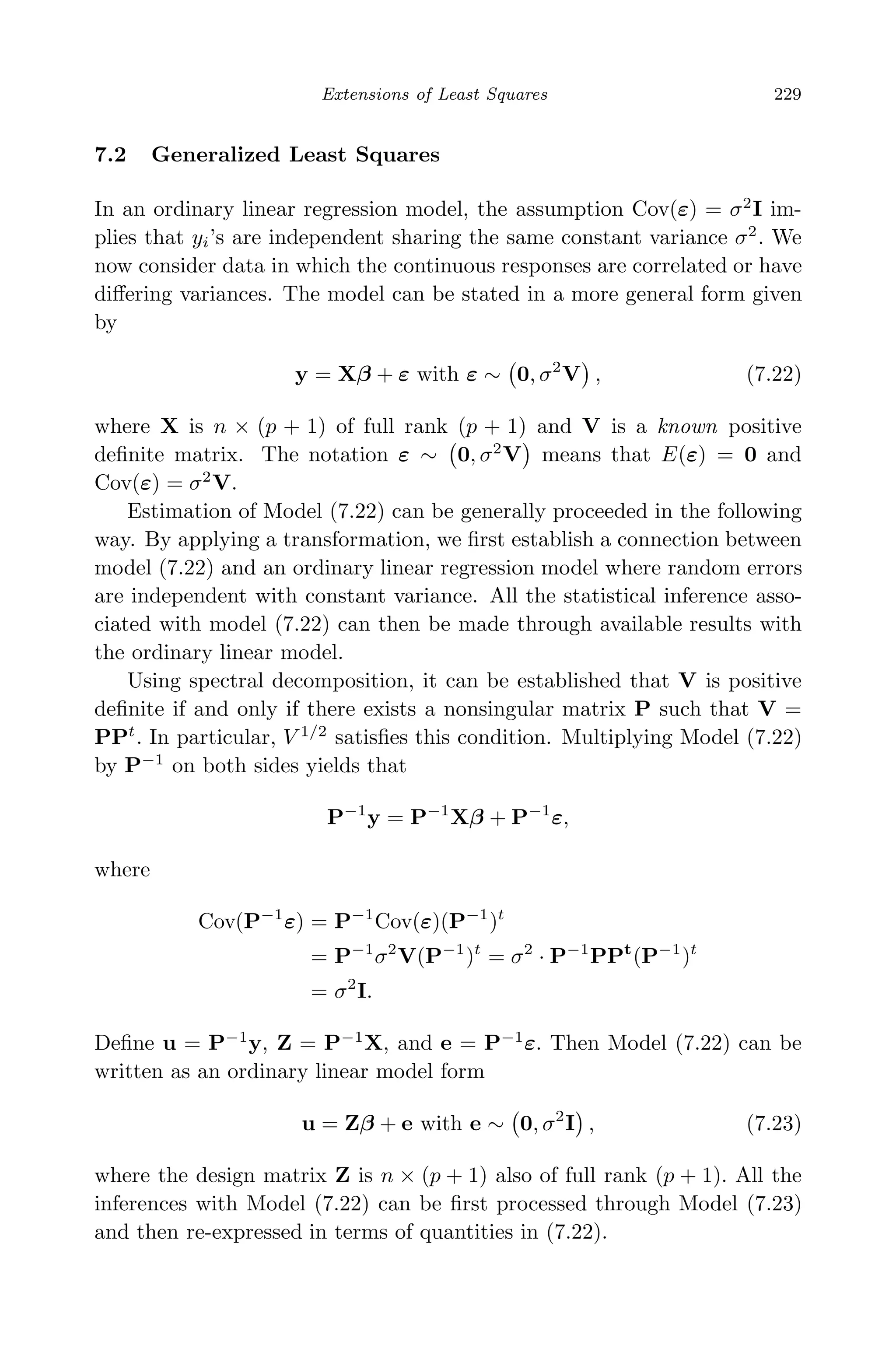 May 7, 2009 10:22 World Scientiﬁc Book - 9in x 6in Regression˙master
Extensions of Least Squares 229
7.2 Generalized Least Squares
In an ordinary linear regression model, the assumption Cov(ε) = σ2
I im-
plies that yi’s are independent sharing the same constant variance σ2
. We
now consider data in which the continuous responses are correlated or have
diﬀering variances. The model can be stated in a more general form given
by
y = Xβ + ε with ε ∼ 0, σ2
V , (7.22)
where X is n × (p + 1) of full rank (p + 1) and V is a known positive
deﬁnite matrix. The notation ε ∼ 0, σ2
V means that E(ε) = 0 and
Cov(ε) = σ2
V.
Estimation of Model (7.22) can be generally proceeded in the following
way. By applying a transformation, we ﬁrst establish a connection between
model (7.22) and an ordinary linear regression model where random errors
are independent with constant variance. All the statistical inference asso-
ciated with model (7.22) can then be made through available results with
the ordinary linear model.
Using spectral decomposition, it can be established that V is positive
deﬁnite if and only if there exists a nonsingular matrix P such that V =
PPt
. In particular, V 1/2
satisﬁes this condition. Multiplying Model (7.22)
by P−1
on both sides yields that
P−1
y = P−1
Xβ + P−1
ε,
where
Cov(P−1
ε) = P−1
Cov(ε)(P−1
)t
= P−1
σ2
V(P−1
)t
= σ2
· P−1
PPt
(P−1
)t
= σ2
I.
Deﬁne u = P−1
y, Z = P−1
X, and e = P−1
ε. Then Model (7.22) can be
written as an ordinary linear model form
u = Zβ + e with e ∼ 0, σ2
I , (7.23)
where the design matrix Z is n × (p + 1) also of full rank (p + 1). All the
inferences with Model (7.22) can be ﬁrst processed through Model (7.23)
and then re-expressed in terms of quantities in (7.22).
 