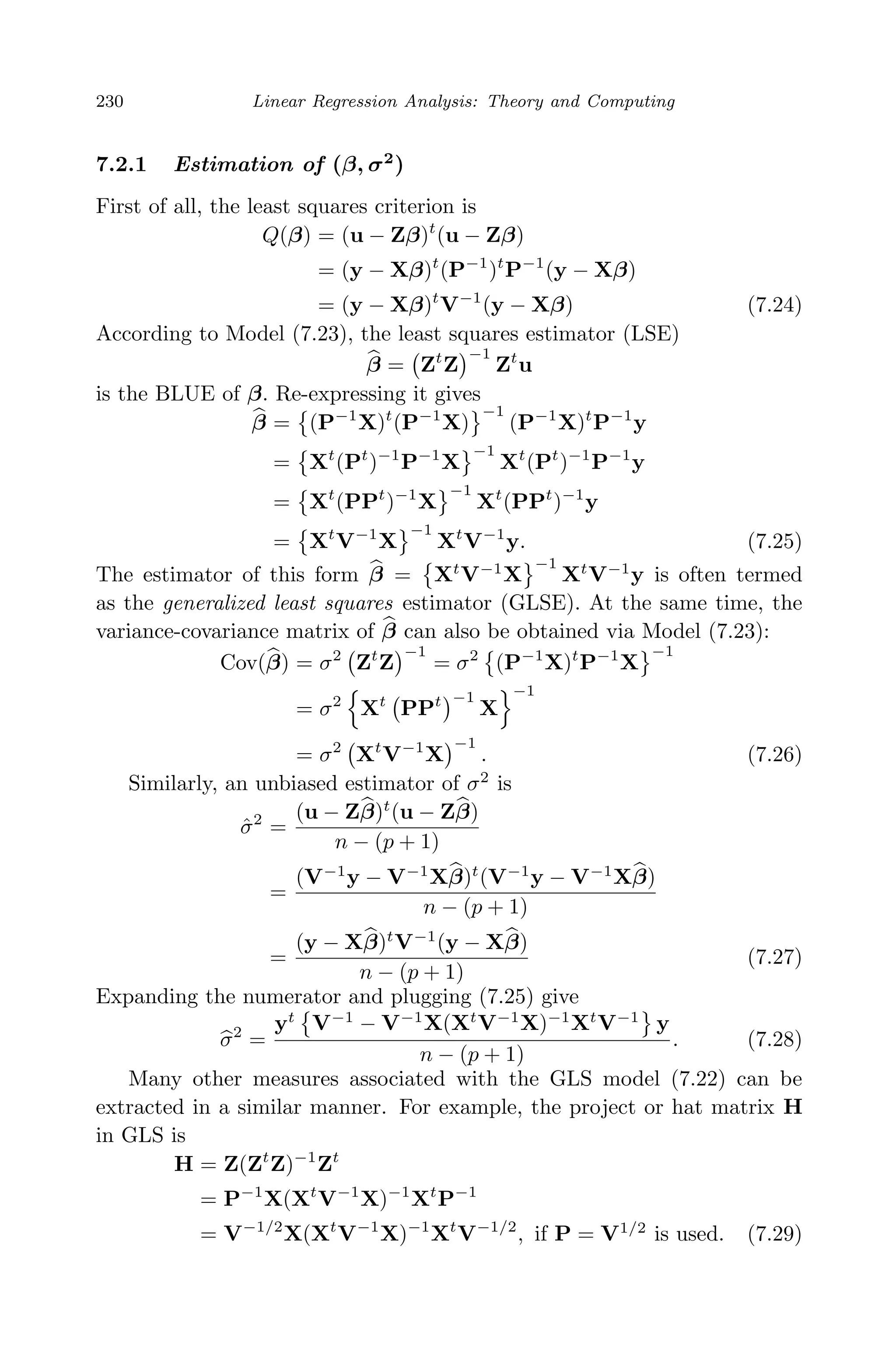April 29, 2009 11:50 World Scientiﬁc Book - 9in x 6in Regression˙master
230 Linear Regression Analysis: Theory and Computing
7.2.1 Estimation of (β, σ2
)
First of all, the least squares criterion is
Q(β) = (u − Zβ)t
(u − Zβ)
= (y − Xβ)t
(P−1
)t
P−1
(y − Xβ)
= (y − Xβ)t
V−1
(y − Xβ) (7.24)
According to Model (7.23), the least squares estimator (LSE)
β = Zt
Z
−1
Zt
u
is the BLUE of β. Re-expressing it gives
β = (P−1
X)t
(P−1
X)
−1
(P−1
X)t
P−1
y
= Xt
(Pt
)−1
P−1
X
−1
Xt
(Pt
)−1
P−1
y
= Xt
(PPt
)−1
X
−1
Xt
(PPt
)−1
y
= Xt
V−1
X
−1
Xt
V−1
y. (7.25)
The estimator of this form β = Xt
V−1
X
−1
Xt
V−1
y is often termed
as the generalized least squares estimator (GLSE). At the same time, the
variance-covariance matrix of β can also be obtained via Model (7.23):
Cov(β) = σ2
Zt
Z
−1
= σ2
(P−1
X)t
P−1
X
−1
= σ2
Xt
PPt −1
X
−1
= σ2
Xt
V−1
X
−1
. (7.26)
Similarly, an unbiased estimator of σ2
is
ˆσ2
=
(u − Zβ)t
(u − Zβ)
n − (p + 1)
=
(V−1
y − V−1
Xβ)t
(V−1
y − V−1
Xβ)
n − (p + 1)
=
(y − Xβ)t
V−1
(y − Xβ)
n − (p + 1)
(7.27)
Expanding the numerator and plugging (7.25) give
σ2
=
yt
V−1
− V−1
X(Xt
V−1
X)−1
Xt
V−1
y
n − (p + 1)
. (7.28)
Many other measures associated with the GLS model (7.22) can be
extracted in a similar manner. For example, the project or hat matrix H
in GLS is
H = Z(Zt
Z)−1
Zt
= P−1
X(Xt
V−1
X)−1
Xt
P−1
= V−1/2
X(Xt
V−1
X)−1
Xt
V−1/2
, if P = V1/2
is used. (7.29)
 