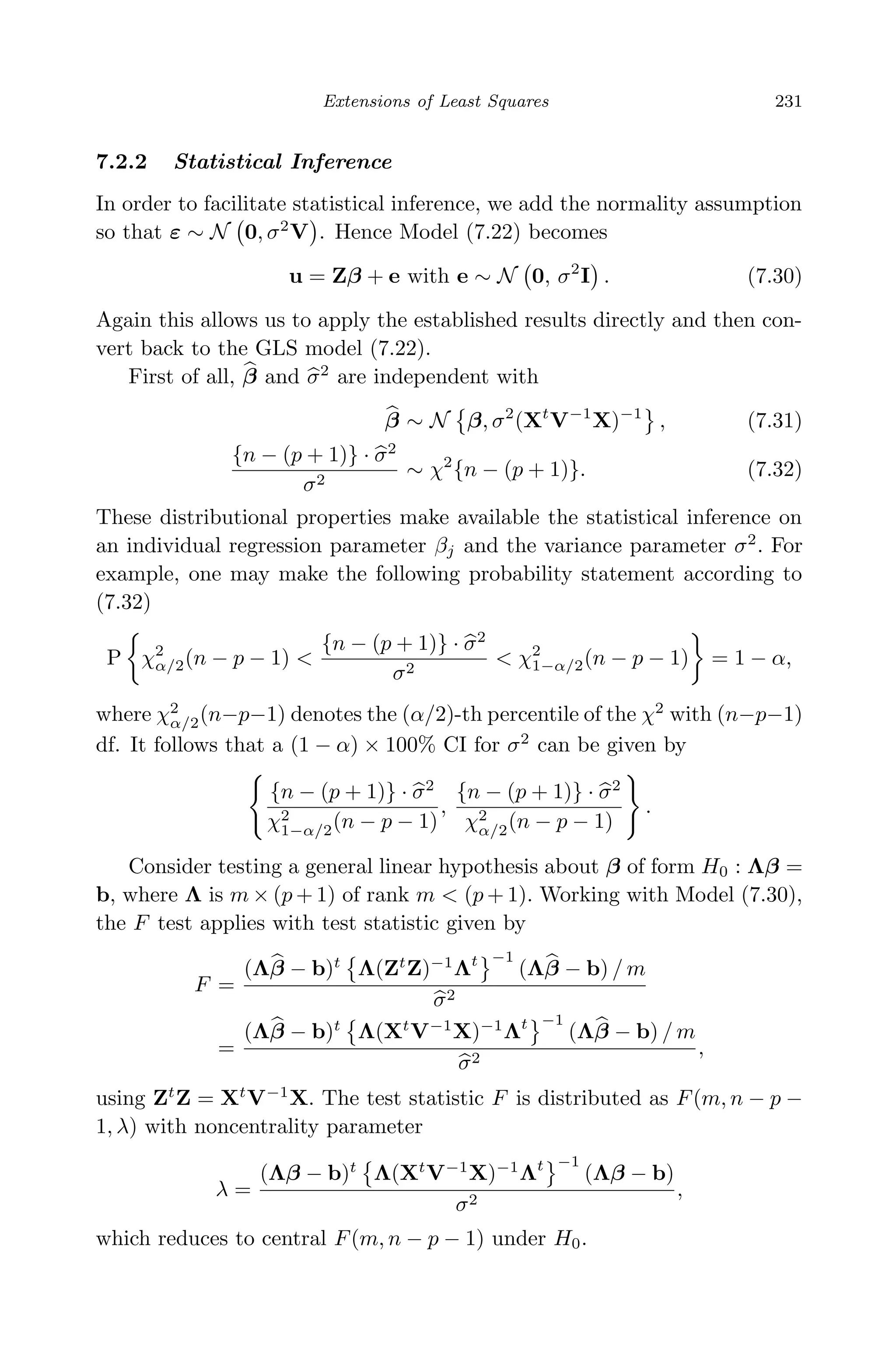 April 29, 2009 11:50 World Scientiﬁc Book - 9in x 6in Regression˙master
Extensions of Least Squares 231
7.2.2 Statistical Inference
In order to facilitate statistical inference, we add the normality assumption
so that ε ∼ N 0, σ2
V . Hence Model (7.22) becomes
u = Zβ + e with e ∼ N 0, σ2
I . (7.30)
Again this allows us to apply the established results directly and then con-
vert back to the GLS model (7.22).
First of all, β and σ2
are independent with
β ∼ N β, σ2
(Xt
V−1
X)−1
, (7.31)
{n − (p + 1)} · σ2
σ2
∼ χ2
{n − (p + 1)}. (7.32)
These distributional properties make available the statistical inference on
an individual regression parameter βj and the variance parameter σ2
. For
example, one may make the following probability statement according to
(7.32)
P χ2
α/2(n − p − 1) <
{n − (p + 1)} · σ2
σ2
< χ2
1−α/2(n − p − 1) = 1 − α,
where χ2
α/2(n−p−1) denotes the (α/2)-th percentile of the χ2
with (n−p−1)
df. It follows that a (1 − α) × 100% CI for σ2
can be given by
{n − (p + 1)} · σ2
χ2
1−α/2(n − p − 1)
,
{n − (p + 1)} · σ2
χ2
α/2(n − p − 1)
.
Consider testing a general linear hypothesis about β of form H0 : Λβ =
b, where Λ is m × (p + 1) of rank m < (p + 1). Working with Model (7.30),
the F test applies with test statistic given by
F =
(Λβ − b)t
Λ(Zt
Z)−1
Λt −1
(Λβ − b) / m
σ2
=
(Λβ − b)t
Λ(Xt
V−1
X)−1
Λt −1
(Λβ − b) / m
σ2
,
using Zt
Z = Xt
V−1
X. The test statistic F is distributed as F(m, n − p −
1, λ) with noncentrality parameter
λ =
(Λβ − b)t
Λ(Xt
V−1
X)−1
Λt −1
(Λβ − b)
σ2
,
which reduces to central F(m, n − p − 1) under H0.
 