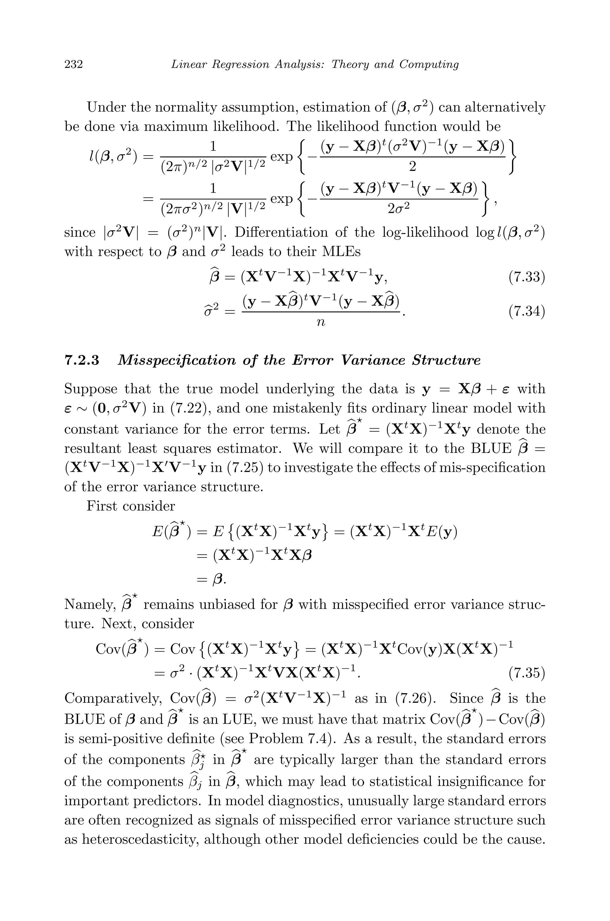 May 7, 2009 10:22 World Scientiﬁc Book - 9in x 6in Regression˙master
232 Linear Regression Analysis: Theory and Computing
Under the normality assumption, estimation of (β, σ2
) can alternatively
be done via maximum likelihood. The likelihood function would be
l(β, σ2
) =
1
(2π)n/2 |σ2V|1/2
exp −
(y − Xβ)t
(σ2
V)−1
(y − Xβ)
2
=
1
(2πσ2)n/2 |V|1/2
exp −
(y − Xβ)t
V−1
(y − Xβ)
2σ2
,
since |σ2
V| = (σ2
)n
|V|. Diﬀerentiation of the log-likelihood log l(β, σ2
)
with respect to β and σ2
leads to their MLEs
β = (Xt
V−1
X)−1
Xt
V−1
y, (7.33)
σ2
=
(y − Xβ)t
V−1
(y − Xβ)
n
. (7.34)
7.2.3 Misspeciﬁcation of the Error Variance Structure
Suppose that the true model underlying the data is y = Xβ + ε with
ε ∼ (0, σ2
V) in (7.22), and one mistakenly ﬁts ordinary linear model with
constant variance for the error terms. Let β = (Xt
X)−1
Xt
y denote the
resultant least squares estimator. We will compare it to the BLUE β =
(Xt
V−1
X)−1
X V−1
y in (7.25) to investigate the eﬀects of mis-speciﬁcation
of the error variance structure.
First consider
E(β ) = E (Xt
X)−1
Xt
y = (Xt
X)−1
Xt
E(y)
= (Xt
X)−1
Xt
Xβ
= β.
Namely, β remains unbiased for β with misspeciﬁed error variance struc-
ture. Next, consider
Cov(β ) = Cov (Xt
X)−1
Xt
y = (Xt
X)−1
Xt
Cov(y)X(Xt
X)−1
= σ2
· (Xt
X)−1
Xt
VX(Xt
X)−1
. (7.35)
Comparatively, Cov(β) = σ2
(Xt
V−1
X)−1
as in (7.26). Since β is the
BLUE of β and β is an LUE, we must have that matrix Cov(β )−Cov(β)
is semi-positive deﬁnite (see Problem 7.4). As a result, the standard errors
of the components βj in β are typically larger than the standard errors
of the components βj in β, which may lead to statistical insigniﬁcance for
important predictors. In model diagnostics, unusually large standard errors
are often recognized as signals of misspeciﬁed error variance structure such
as heteroscedasticity, although other model deﬁciencies could be the cause.
 