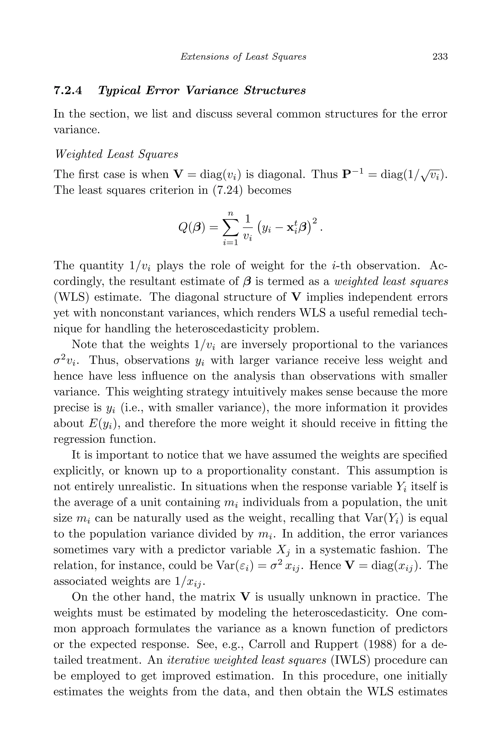 April 29, 2009 11:50 World Scientiﬁc Book - 9in x 6in Regression˙master
Extensions of Least Squares 233
7.2.4 Typical Error Variance Structures
In the section, we list and discuss several common structures for the error
variance.
Weighted Least Squares
The ﬁrst case is when V = diag(vi) is diagonal. Thus P−1
= diag(1/
√
vi).
The least squares criterion in (7.24) becomes
Q(β) =
n
i=1
1
vi
yi − xt
iβ
2
.
The quantity 1/vi plays the role of weight for the i-th observation. Ac-
cordingly, the resultant estimate of β is termed as a weighted least squares
(WLS) estimate. The diagonal structure of V implies independent errors
yet with nonconstant variances, which renders WLS a useful remedial tech-
nique for handling the heteroscedasticity problem.
Note that the weights 1/vi are inversely proportional to the variances
σ2
vi. Thus, observations yi with larger variance receive less weight and
hence have less inﬂuence on the analysis than observations with smaller
variance. This weighting strategy intuitively makes sense because the more
precise is yi (i.e., with smaller variance), the more information it provides
about E(yi), and therefore the more weight it should receive in ﬁtting the
regression function.
It is important to notice that we have assumed the weights are speciﬁed
explicitly, or known up to a proportionality constant. This assumption is
not entirely unrealistic. In situations when the response variable Yi itself is
the average of a unit containing mi individuals from a population, the unit
size mi can be naturally used as the weight, recalling that Var(Yi) is equal
to the population variance divided by mi. In addition, the error variances
sometimes vary with a predictor variable Xj in a systematic fashion. The
relation, for instance, could be Var(εi) = σ2
xij. Hence V = diag(xij). The
associated weights are 1/xij.
On the other hand, the matrix V is usually unknown in practice. The
weights must be estimated by modeling the heteroscedasticity. One com-
mon approach formulates the variance as a known function of predictors
or the expected response. See, e.g., Carroll and Ruppert (1988) for a de-
tailed treatment. An iterative weighted least squares (IWLS) procedure can
be employed to get improved estimation. In this procedure, one initially
estimates the weights from the data, and then obtain the WLS estimates
 