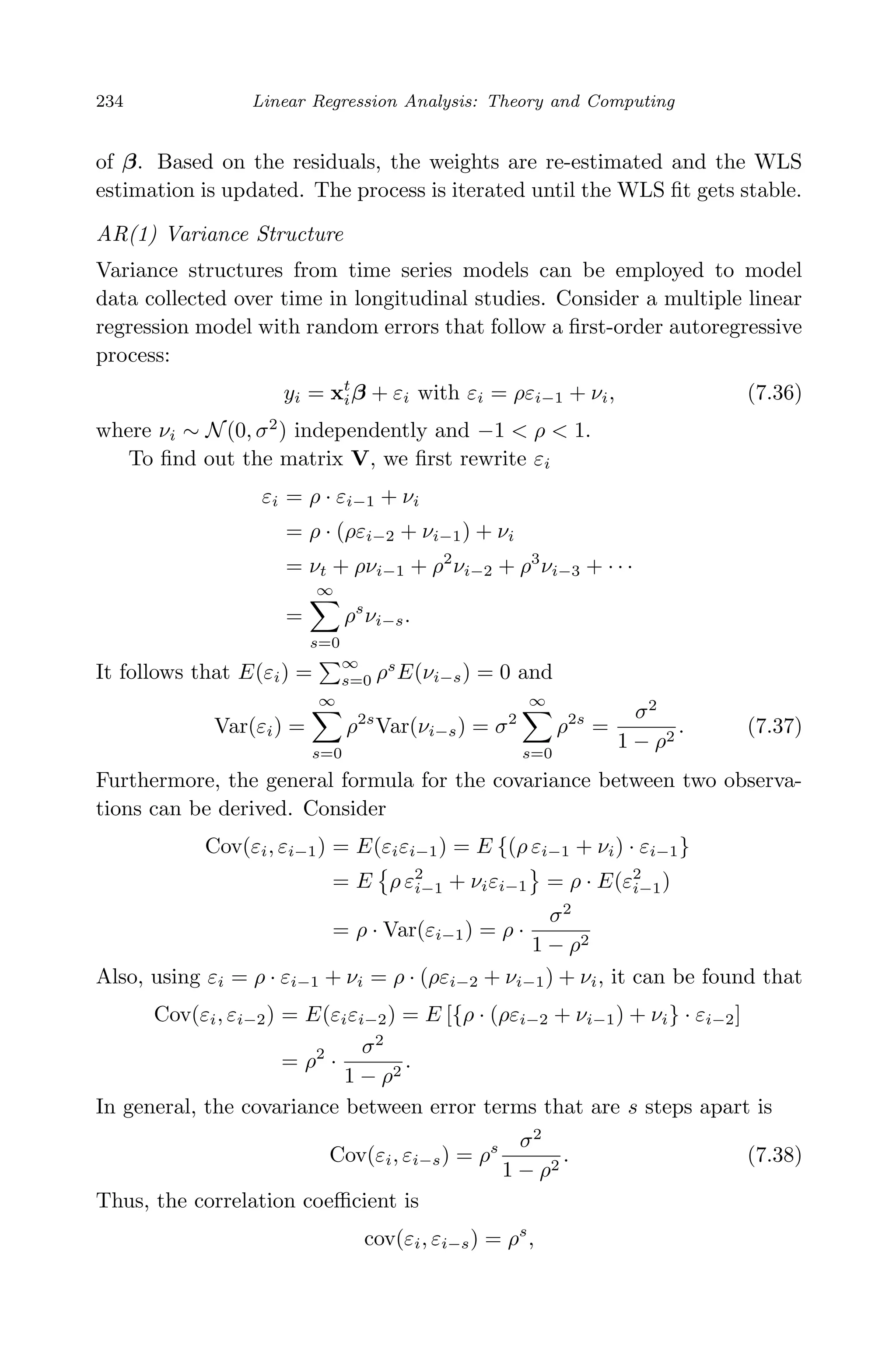 April 29, 2009 11:50 World Scientiﬁc Book - 9in x 6in Regression˙master
234 Linear Regression Analysis: Theory and Computing
of β. Based on the residuals, the weights are re-estimated and the WLS
estimation is updated. The process is iterated until the WLS ﬁt gets stable.
AR(1) Variance Structure
Variance structures from time series models can be employed to model
data collected over time in longitudinal studies. Consider a multiple linear
regression model with random errors that follow a ﬁrst-order autoregressive
process:
yi = xt
iβ + εi with εi = ρεi−1 + νi, (7.36)
where νi ∼ N(0, σ2
) independently and −1 < ρ < 1.
To ﬁnd out the matrix V, we ﬁrst rewrite εi
εi = ρ · εi−1 + νi
= ρ · (ρεi−2 + νi−1) + νi
= νt + ρνi−1 + ρ2
νi−2 + ρ3
νi−3 + · · ·
=
∞
s=0
ρs
νi−s.
It follows that E(εi) =
∞
s=0 ρs
E(νi−s) = 0 and
Var(εi) =
∞
s=0
ρ2s
Var(νi−s) = σ2
∞
s=0
ρ2s
=
σ2
1 − ρ2
. (7.37)
Furthermore, the general formula for the covariance between two observa-
tions can be derived. Consider
Cov(εi, εi−1) = E(εiεi−1) = E {(ρ εi−1 + νi) · εi−1}
= E ρ ε2
i−1 + νiεi−1 = ρ · E(ε2
i−1)
= ρ · Var(εi−1) = ρ ·
σ2
1 − ρ2
Also, using εi = ρ · εi−1 + νi = ρ · (ρεi−2 + νi−1) + νi, it can be found that
Cov(εi, εi−2) = E(εiεi−2) = E [{ρ · (ρεi−2 + νi−1) + νi} · εi−2]
= ρ2
·
σ2
1 − ρ2
.
In general, the covariance between error terms that are s steps apart is
Cov(εi, εi−s) = ρs σ2
1 − ρ2
. (7.38)
Thus, the correlation coeﬃcient is
cov(εi, εi−s) = ρs
,
 
