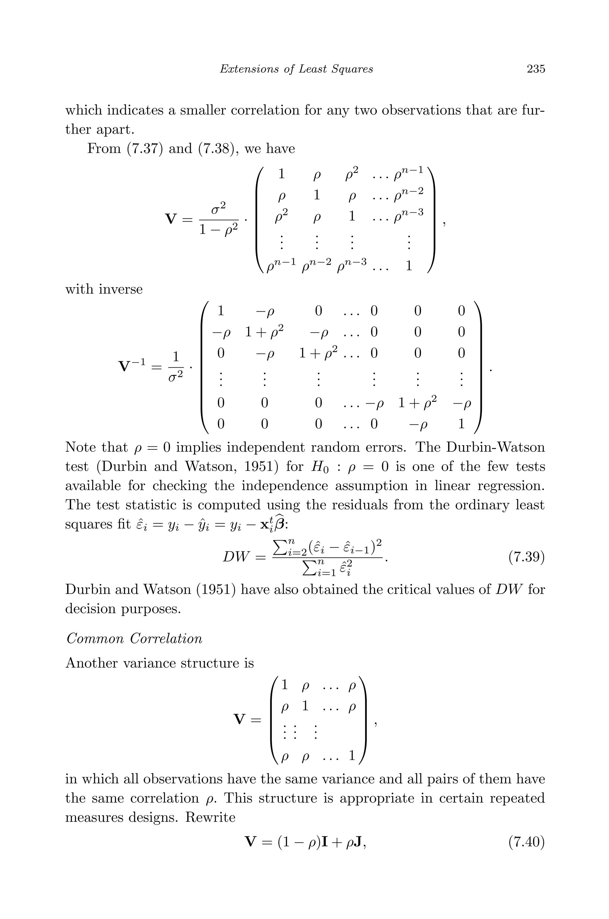 April 29, 2009 11:50 World Scientiﬁc Book - 9in x 6in Regression˙master
Extensions of Least Squares 235
which indicates a smaller correlation for any two observations that are fur-
ther apart.
From (7.37) and (7.38), we have
V =
σ2
1 − ρ2
·








1 ρ ρ2
. . . ρn−1
ρ 1 ρ . . . ρn−2
ρ2
ρ 1 . . . ρn−3
...
...
...
...
ρn−1
ρn−2
ρn−3
. . . 1








,
with inverse
V−1
=
1
σ2
·











1 −ρ 0 . . . 0 0 0
−ρ 1 + ρ2
−ρ . . . 0 0 0
0 −ρ 1 + ρ2
. . . 0 0 0
...
...
...
...
...
...
0 0 0 . . . −ρ 1 + ρ2
−ρ
0 0 0 . . . 0 −ρ 1











.
Note that ρ = 0 implies independent random errors. The Durbin-Watson
test (Durbin and Watson, 1951) for H0 : ρ = 0 is one of the few tests
available for checking the independence assumption in linear regression.
The test statistic is computed using the residuals from the ordinary least
squares ﬁt ˆεi = yi − ˆyi = yi − xt
iβ:
DW =
n
i=2(ˆεi − ˆεi−1)2
n
i=1 ˆε2
i
. (7.39)
Durbin and Watson (1951) have also obtained the critical values of DW for
decision purposes.
Common Correlation
Another variance structure is
V =






1 ρ . . . ρ
ρ 1 . . . ρ
...
...
...
ρ ρ . . . 1






,
in which all observations have the same variance and all pairs of them have
the same correlation ρ. This structure is appropriate in certain repeated
measures designs. Rewrite
V = (1 − ρ)I + ρJ, (7.40)
 