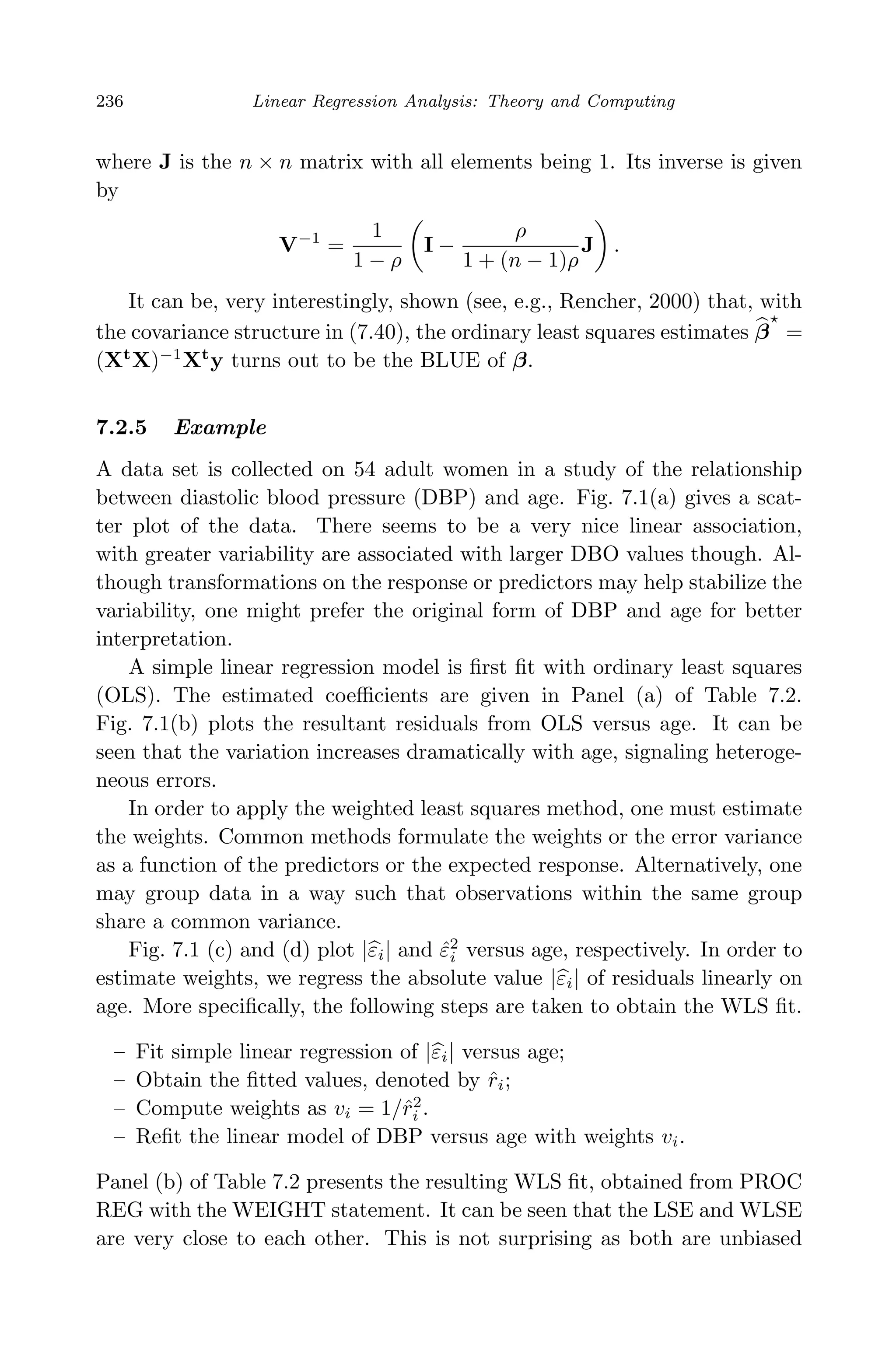 April 29, 2009 11:50 World Scientiﬁc Book - 9in x 6in Regression˙master
236 Linear Regression Analysis: Theory and Computing
where J is the n × n matrix with all elements being 1. Its inverse is given
by
V−1
=
1
1 − ρ
I −
ρ
1 + (n − 1)ρ
J .
It can be, very interestingly, shown (see, e.g., Rencher, 2000) that, with
the covariance structure in (7.40), the ordinary least squares estimates β =
(Xt
X)−1
Xt
y turns out to be the BLUE of β.
7.2.5 Example
A data set is collected on 54 adult women in a study of the relationship
between diastolic blood pressure (DBP) and age. Fig. 7.1(a) gives a scat-
ter plot of the data. There seems to be a very nice linear association,
with greater variability are associated with larger DBO values though. Al-
though transformations on the response or predictors may help stabilize the
variability, one might prefer the original form of DBP and age for better
interpretation.
A simple linear regression model is ﬁrst ﬁt with ordinary least squares
(OLS). The estimated coeﬃcients are given in Panel (a) of Table 7.2.
Fig. 7.1(b) plots the resultant residuals from OLS versus age. It can be
seen that the variation increases dramatically with age, signaling heteroge-
neous errors.
In order to apply the weighted least squares method, one must estimate
the weights. Common methods formulate the weights or the error variance
as a function of the predictors or the expected response. Alternatively, one
may group data in a way such that observations within the same group
share a common variance.
Fig. 7.1 (c) and (d) plot |εi| and ˆε2
i versus age, respectively. In order to
estimate weights, we regress the absolute value |εi| of residuals linearly on
age. More speciﬁcally, the following steps are taken to obtain the WLS ﬁt.
– Fit simple linear regression of |εi| versus age;
– Obtain the ﬁtted values, denoted by ˆri;
– Compute weights as vi = 1/ˆr2
i .
– Reﬁt the linear model of DBP versus age with weights vi.
Panel (b) of Table 7.2 presents the resulting WLS ﬁt, obtained from PROC
REG with the WEIGHT statement. It can be seen that the LSE and WLSE
are very close to each other. This is not surprising as both are unbiased
 