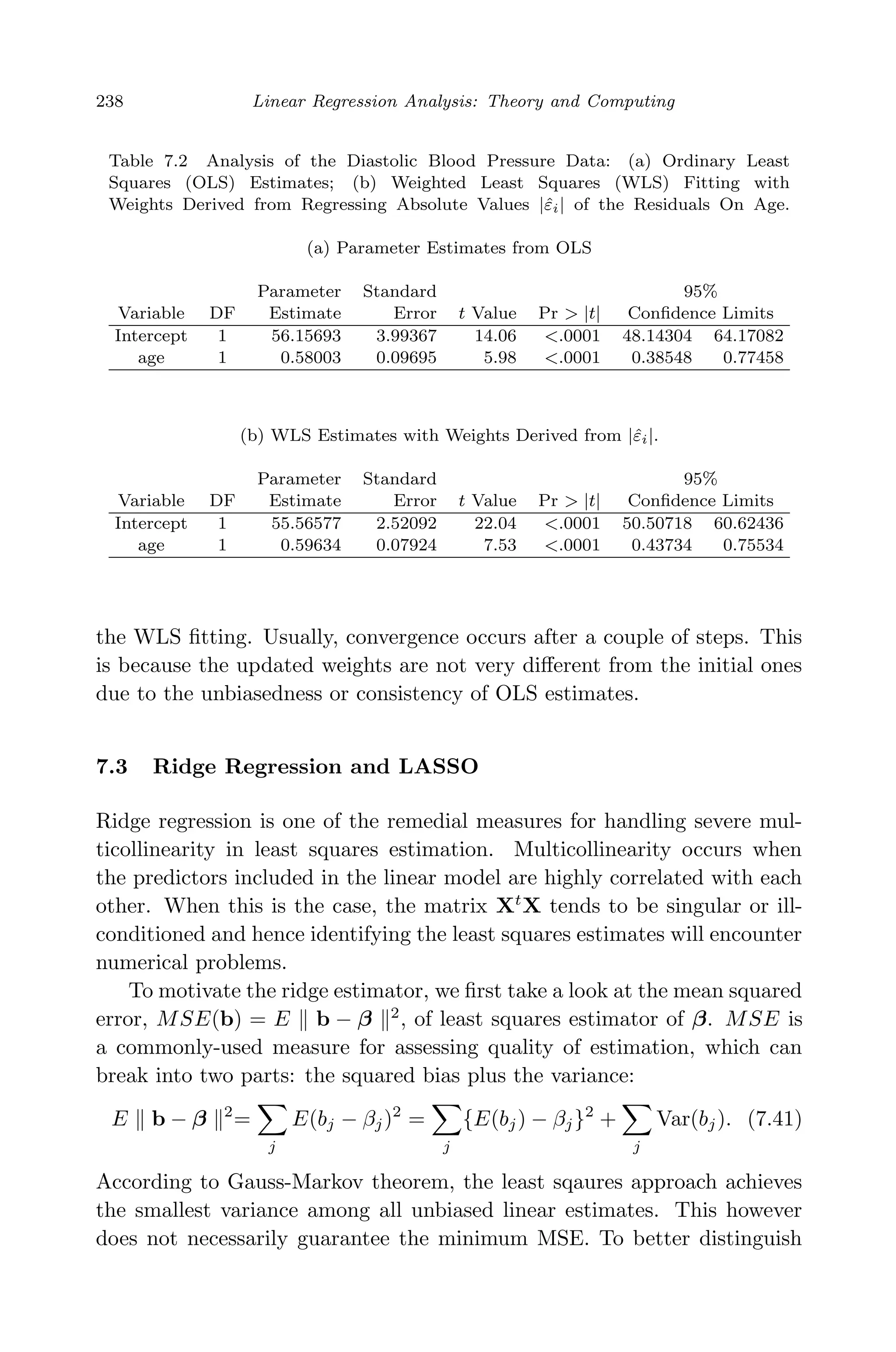 April 29, 2009 11:50 World Scientiﬁc Book - 9in x 6in Regression˙master
238 Linear Regression Analysis: Theory and Computing
Table 7.2 Analysis of the Diastolic Blood Pressure Data: (a) Ordinary Least
Squares (OLS) Estimates; (b) Weighted Least Squares (WLS) Fitting with
Weights Derived from Regressing Absolute Values |ˆεi| of the Residuals On Age.
(a) Parameter Estimates from OLS
Parameter Standard 95%
Variable DF Estimate Error t Value Pr > |t| Conﬁdence Limits
Intercept 1 56.15693 3.99367 14.06 <.0001 48.14304 64.17082
age 1 0.58003 0.09695 5.98 <.0001 0.38548 0.77458
(b) WLS Estimates with Weights Derived from |ˆεi|.
Parameter Standard 95%
Variable DF Estimate Error t Value Pr > |t| Conﬁdence Limits
Intercept 1 55.56577 2.52092 22.04 <.0001 50.50718 60.62436
age 1 0.59634 0.07924 7.53 <.0001 0.43734 0.75534
the WLS ﬁtting. Usually, convergence occurs after a couple of steps. This
is because the updated weights are not very diﬀerent from the initial ones
due to the unbiasedness or consistency of OLS estimates.
7.3 Ridge Regression and LASSO
Ridge regression is one of the remedial measures for handling severe mul-
ticollinearity in least squares estimation. Multicollinearity occurs when
the predictors included in the linear model are highly correlated with each
other. When this is the case, the matrix Xt
X tends to be singular or ill-
conditioned and hence identifying the least squares estimates will encounter
numerical problems.
To motivate the ridge estimator, we ﬁrst take a look at the mean squared
error, MSE(b) = E b − β 2
, of least squares estimator of β. MSE is
a commonly-used measure for assessing quality of estimation, which can
break into two parts: the squared bias plus the variance:
E b − β 2
=
j
E(bj − βj)2
=
j
{E(bj) − βj}2
+
j
Var(bj). (7.41)
According to Gauss-Markov theorem, the least sqaures approach achieves
the smallest variance among all unbiased linear estimates. This however
does not necessarily guarantee the minimum MSE. To better distinguish
 