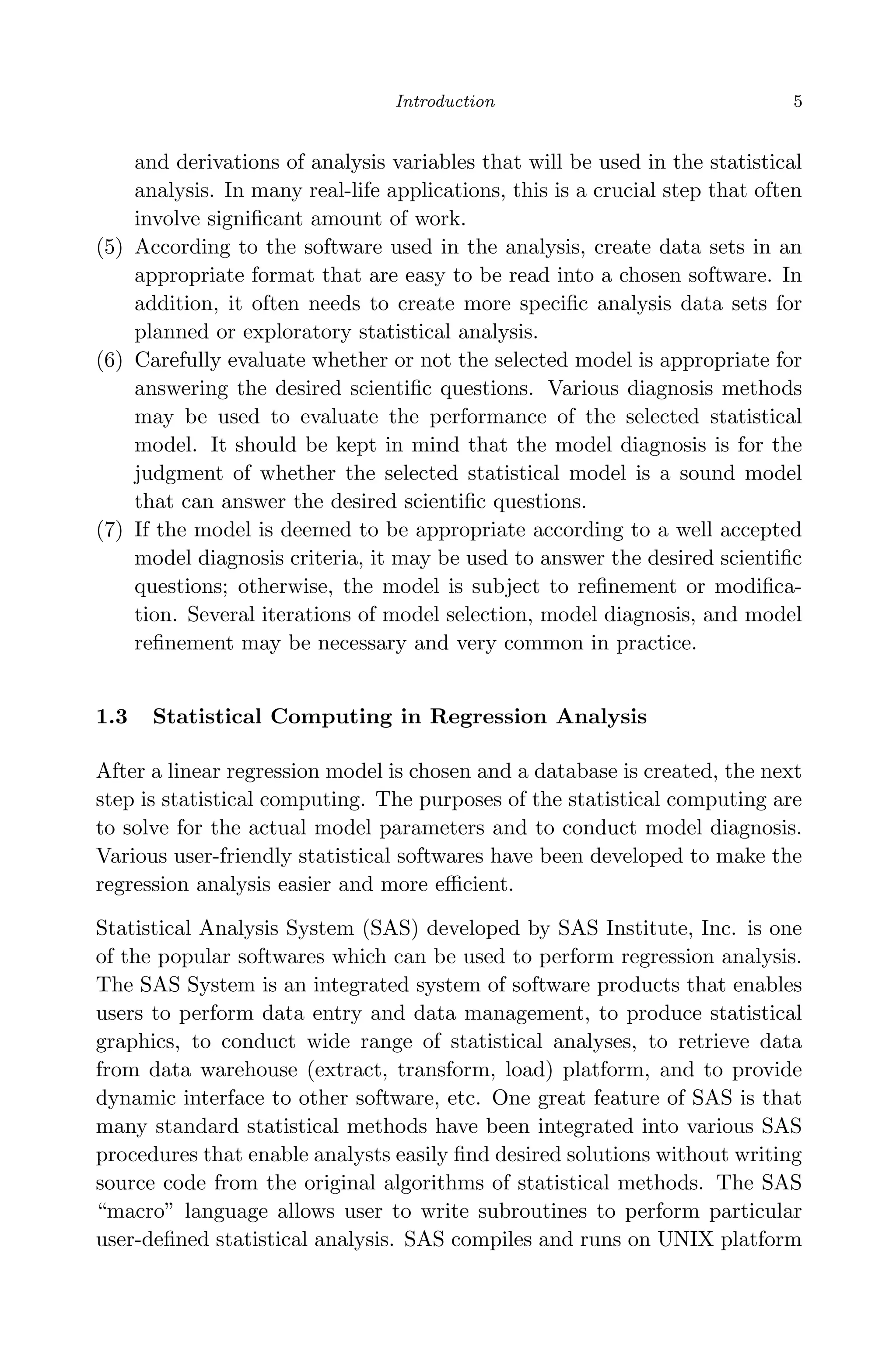 April 29, 2009 11:50 World Scientiﬁc Book - 9in x 6in Regression˙master
Introduction 5
and derivations of analysis variables that will be used in the statistical
analysis. In many real-life applications, this is a crucial step that often
involve signiﬁcant amount of work.
(5) According to the software used in the analysis, create data sets in an
appropriate format that are easy to be read into a chosen software. In
addition, it often needs to create more speciﬁc analysis data sets for
planned or exploratory statistical analysis.
(6) Carefully evaluate whether or not the selected model is appropriate for
answering the desired scientiﬁc questions. Various diagnosis methods
may be used to evaluate the performance of the selected statistical
model. It should be kept in mind that the model diagnosis is for the
judgment of whether the selected statistical model is a sound model
that can answer the desired scientiﬁc questions.
(7) If the model is deemed to be appropriate according to a well accepted
model diagnosis criteria, it may be used to answer the desired scientiﬁc
questions; otherwise, the model is subject to reﬁnement or modiﬁca-
tion. Several iterations of model selection, model diagnosis, and model
reﬁnement may be necessary and very common in practice.
1.3 Statistical Computing in Regression Analysis
After a linear regression model is chosen and a database is created, the next
step is statistical computing. The purposes of the statistical computing are
to solve for the actual model parameters and to conduct model diagnosis.
Various user-friendly statistical softwares have been developed to make the
regression analysis easier and more eﬃcient.
Statistical Analysis System (SAS) developed by SAS Institute, Inc. is one
of the popular softwares which can be used to perform regression analysis.
The SAS System is an integrated system of software products that enables
users to perform data entry and data management, to produce statistical
graphics, to conduct wide range of statistical analyses, to retrieve data
from data warehouse (extract, transform, load) platform, and to provide
dynamic interface to other software, etc. One great feature of SAS is that
many standard statistical methods have been integrated into various SAS
procedures that enable analysts easily ﬁnd desired solutions without writing
source code from the original algorithms of statistical methods. The SAS
“macro” language allows user to write subroutines to perform particular
user-deﬁned statistical analysis. SAS compiles and runs on UNIX platform
 