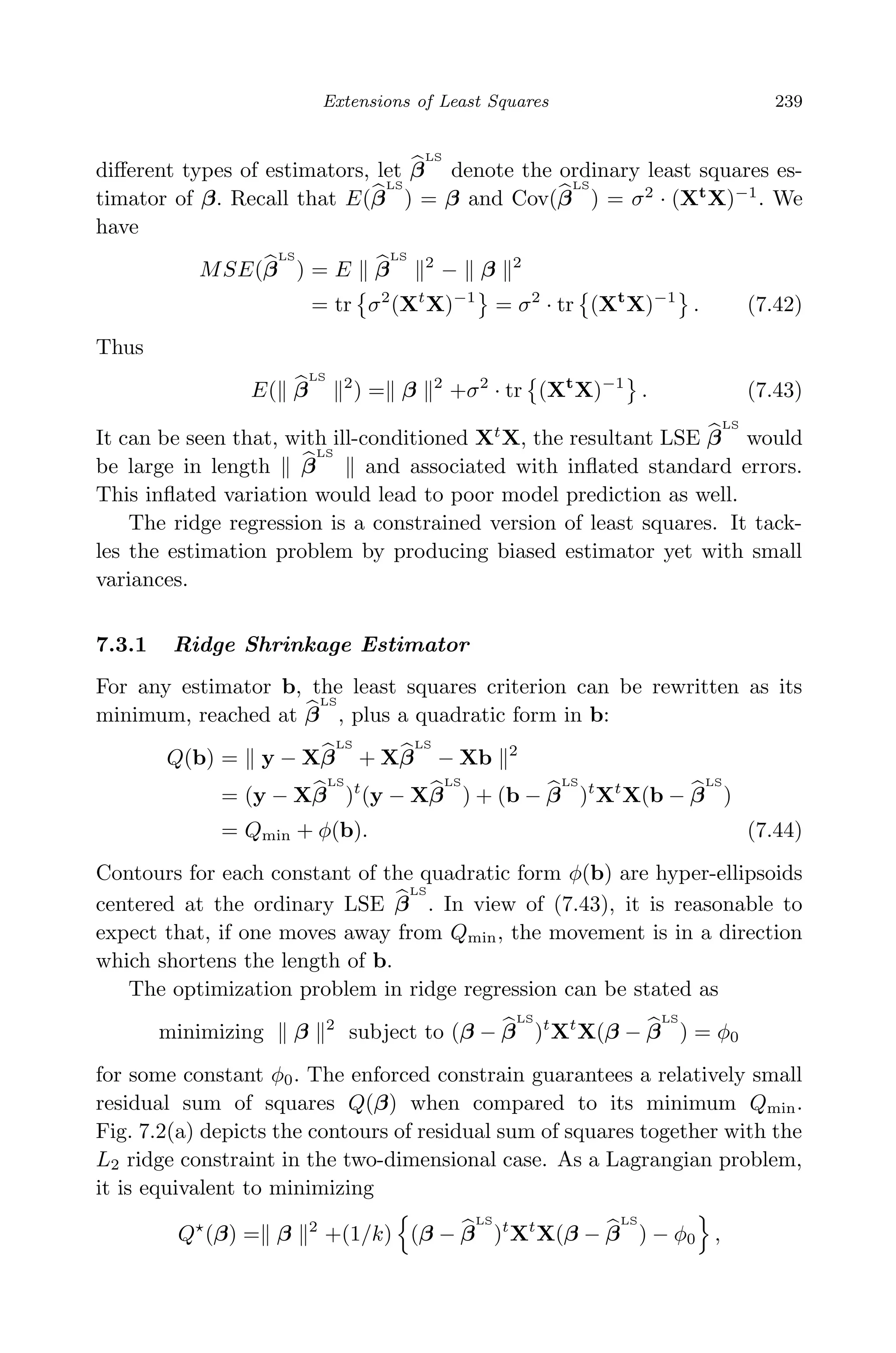 April 29, 2009 11:50 World Scientiﬁc Book - 9in x 6in Regression˙master
Extensions of Least Squares 239
diﬀerent types of estimators, let β
LS
denote the ordinary least squares es-
timator of β. Recall that E(β
LS
) = β and Cov(β
LS
) = σ2
· (Xt
X)−1
. We
have
MSE(β
LS
) = E β
LS
2
− β 2
= tr σ2
(Xt
X)−1
= σ2
· tr (Xt
X)−1
. (7.42)
Thus
E( β
LS
2
) = β 2
+σ2
· tr (Xt
X)−1
. (7.43)
It can be seen that, with ill-conditioned Xt
X, the resultant LSE β
LS
would
be large in length β
LS
and associated with inﬂated standard errors.
This inﬂated variation would lead to poor model prediction as well.
The ridge regression is a constrained version of least squares. It tack-
les the estimation problem by producing biased estimator yet with small
variances.
7.3.1 Ridge Shrinkage Estimator
For any estimator b, the least squares criterion can be rewritten as its
minimum, reached at β
LS
, plus a quadratic form in b:
Q(b) = y − Xβ
LS
+ Xβ
LS
− Xb 2
= (y − Xβ
LS
)t
(y − Xβ
LS
) + (b − β
LS
)t
Xt
X(b − β
LS
)
= Qmin + φ(b). (7.44)
Contours for each constant of the quadratic form φ(b) are hyper-ellipsoids
centered at the ordinary LSE β
LS
. In view of (7.43), it is reasonable to
expect that, if one moves away from Qmin, the movement is in a direction
which shortens the length of b.
The optimization problem in ridge regression can be stated as
minimizing β 2
subject to (β − β
LS
)t
Xt
X(β − β
LS
) = φ0
for some constant φ0. The enforced constrain guarantees a relatively small
residual sum of squares Q(β) when compared to its minimum Qmin.
Fig. 7.2(a) depicts the contours of residual sum of squares together with the
L2 ridge constraint in the two-dimensional case. As a Lagrangian problem,
it is equivalent to minimizing
Q (β) = β 2
+(1/k) (β − β
LS
)t
Xt
X(β − β
LS
) − φ0 ,
 