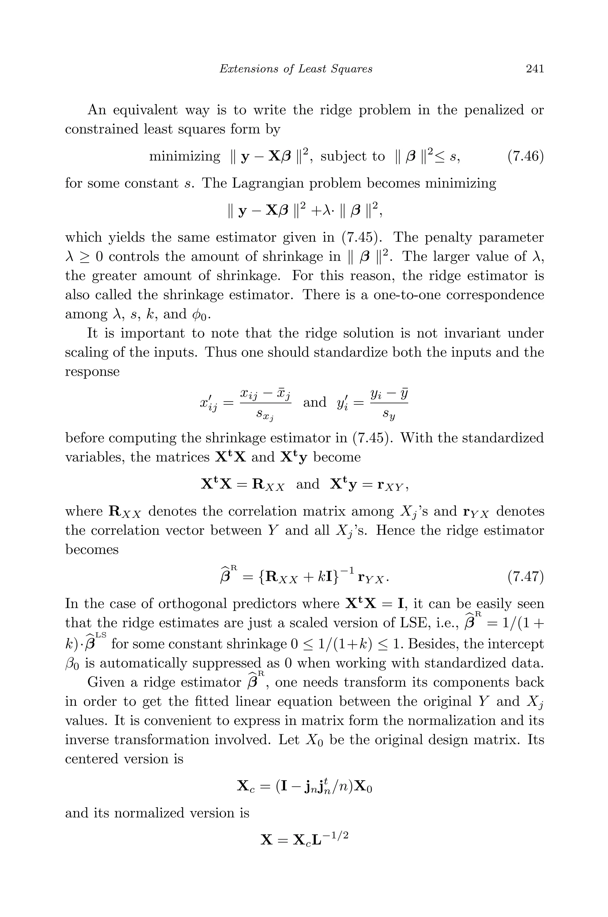 April 29, 2009 11:50 World Scientiﬁc Book - 9in x 6in Regression˙master
Extensions of Least Squares 241
An equivalent way is to write the ridge problem in the penalized or
constrained least squares form by
minimizing y − Xβ 2
, subject to β 2
≤ s, (7.46)
for some constant s. The Lagrangian problem becomes minimizing
y − Xβ 2
+λ· β 2
,
which yields the same estimator given in (7.45). The penalty parameter
λ ≥ 0 controls the amount of shrinkage in β 2
. The larger value of λ,
the greater amount of shrinkage. For this reason, the ridge estimator is
also called the shrinkage estimator. There is a one-to-one correspondence
among λ, s, k, and φ0.
It is important to note that the ridge solution is not invariant under
scaling of the inputs. Thus one should standardize both the inputs and the
response
xij =
xij − ¯xj
sxj
and yi =
yi − ¯y
sy
before computing the shrinkage estimator in (7.45). With the standardized
variables, the matrices Xt
X and Xt
y become
Xt
X = RXX and Xt
y = rXY ,
where RXX denotes the correlation matrix among Xj’s and rY X denotes
the correlation vector between Y and all Xj’s. Hence the ridge estimator
becomes
β
R
= {RXX + kI}
−1
rY X . (7.47)
In the case of orthogonal predictors where Xt
X = I, it can be easily seen
that the ridge estimates are just a scaled version of LSE, i.e., β
R
= 1/(1 +
k)·β
LS
for some constant shrinkage 0 ≤ 1/(1+k) ≤ 1. Besides, the intercept
β0 is automatically suppressed as 0 when working with standardized data.
Given a ridge estimator β
R
, one needs transform its components back
in order to get the ﬁtted linear equation between the original Y and Xj
values. It is convenient to express in matrix form the normalization and its
inverse transformation involved. Let X0 be the original design matrix. Its
centered version is
Xc = (I − jnjt
n/n)X0
and its normalized version is
X = XcL−1/2
 
