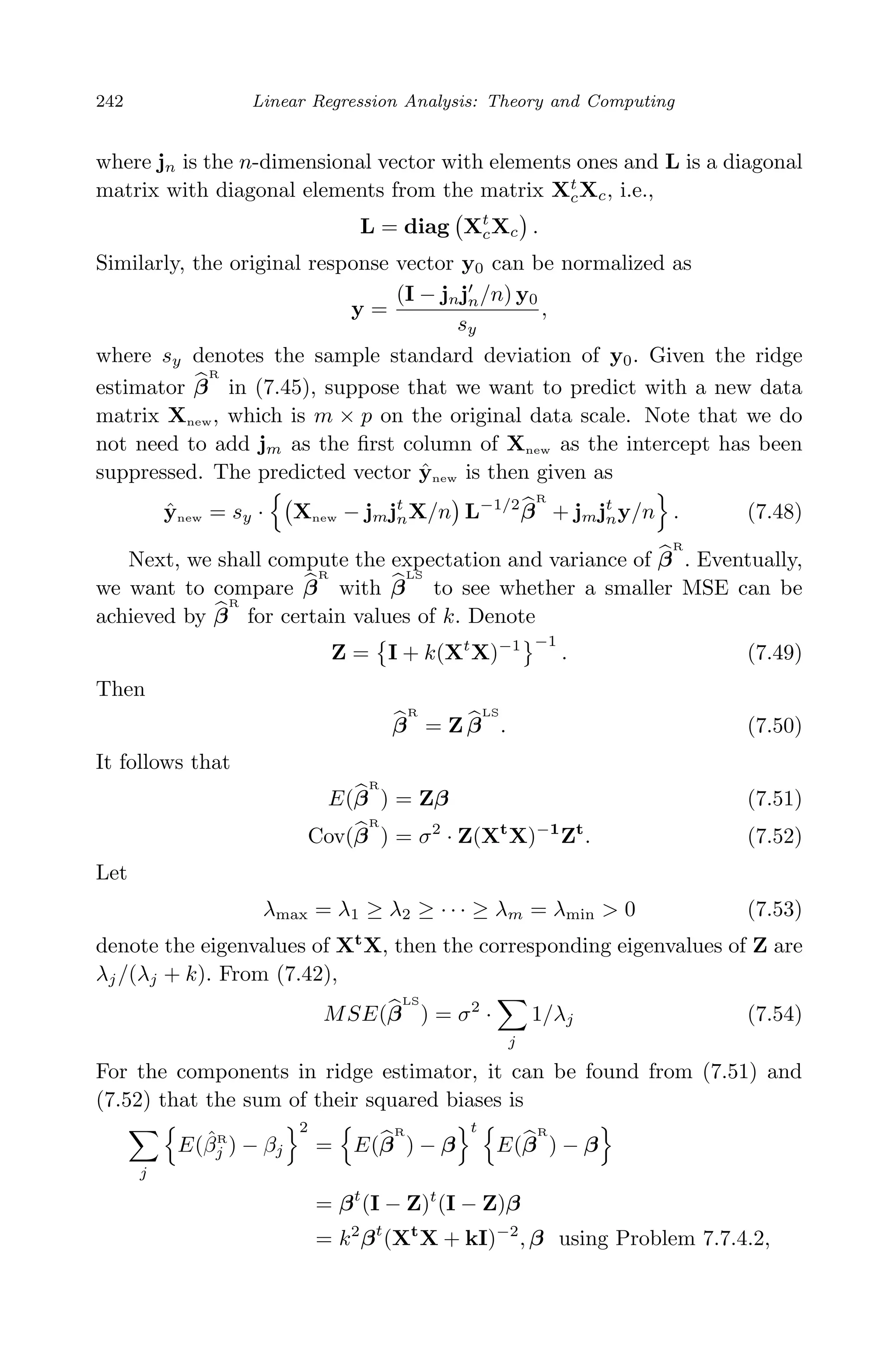 April 29, 2009 11:50 World Scientiﬁc Book - 9in x 6in Regression˙master
242 Linear Regression Analysis: Theory and Computing
where jn is the n-dimensional vector with elements ones and L is a diagonal
matrix with diagonal elements from the matrix Xt
cXc, i.e.,
L = diag Xt
cXc .
Similarly, the original response vector y0 can be normalized as
y =
(I − jnjn/n) y0
sy
,
where sy denotes the sample standard deviation of y0. Given the ridge
estimator β
R
in (7.45), suppose that we want to predict with a new data
matrix Xnew, which is m × p on the original data scale. Note that we do
not need to add jm as the ﬁrst column of Xnew as the intercept has been
suppressed. The predicted vector ˆynew is then given as
ˆynew = sy · Xnew − jmjt
nX/n L−1/2
β
R
+ jmjt
ny/n . (7.48)
Next, we shall compute the expectation and variance of β
R
. Eventually,
we want to compare β
R
with β
LS
to see whether a smaller MSE can be
achieved by β
R
for certain values of k. Denote
Z = I + k(Xt
X)−1 −1
. (7.49)
Then
β
R
= Z β
LS
. (7.50)
It follows that
E(β
R
) = Zβ (7.51)
Cov(β
R
) = σ2
· Z(Xt
X)−1
Zt
. (7.52)
Let
λmax = λ1 ≥ λ2 ≥ · · · ≥ λm = λmin > 0 (7.53)
denote the eigenvalues of Xt
X, then the corresponding eigenvalues of Z are
λj/(λj + k). From (7.42),
MSE(β
LS
) = σ2
·
j
1/λj (7.54)
For the components in ridge estimator, it can be found from (7.51) and
(7.52) that the sum of their squared biases is
j
E(ˆβR
j ) − βj
2
= E(β
R
) − β
t
E(β
R
) − β
= βt
(I − Z)t
(I − Z)β
= k2
βt
(Xt
X + kI)−2
, β using Problem 7.7.4.2,
 