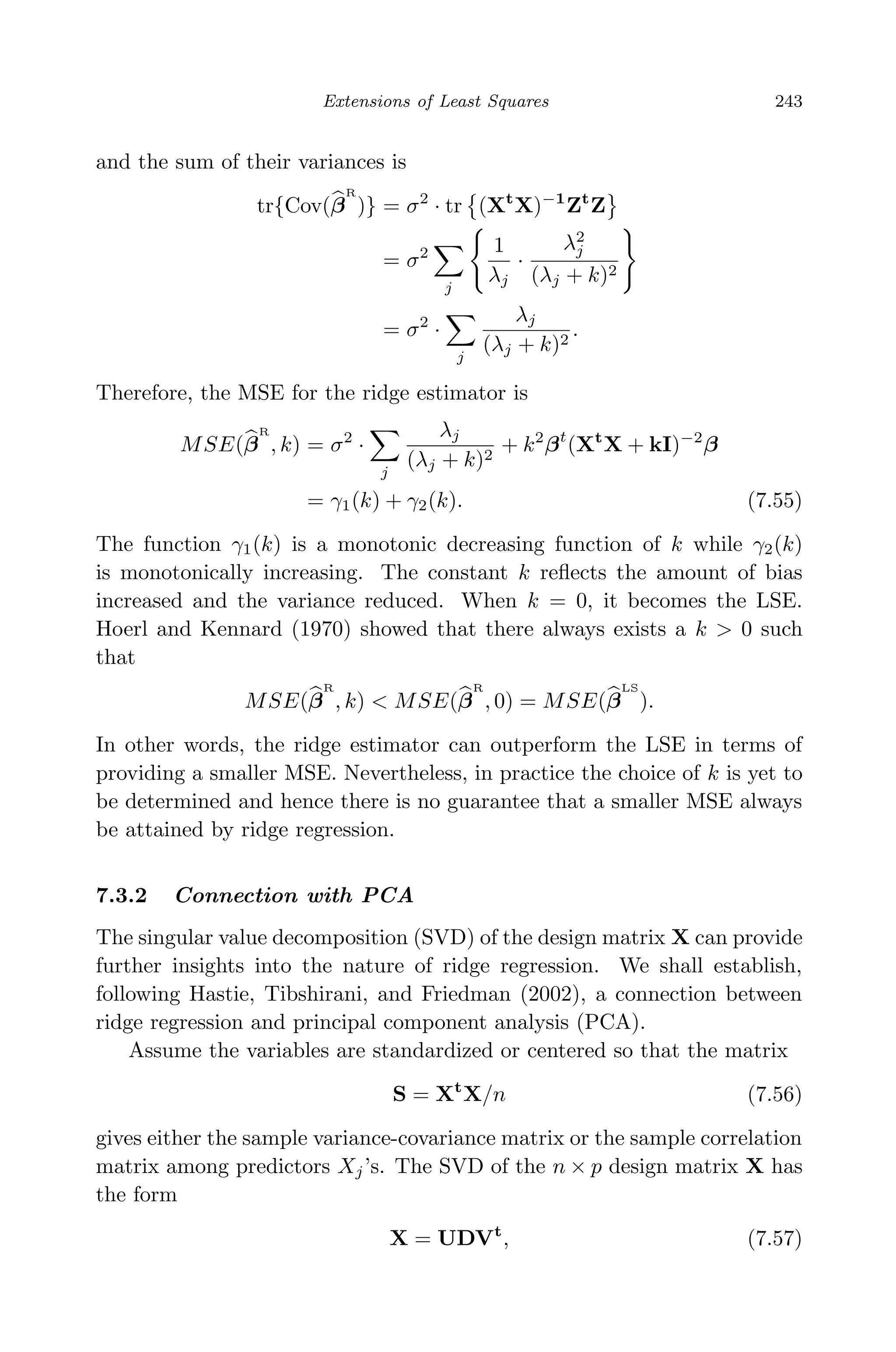 April 29, 2009 11:50 World Scientiﬁc Book - 9in x 6in Regression˙master
Extensions of Least Squares 243
and the sum of their variances is
tr{Cov(β
R
)} = σ2
· tr (Xt
X)−1
Zt
Z
= σ2
j
1
λj
·
λ2
j
(λj + k)2
= σ2
·
j
λj
(λj + k)2
.
Therefore, the MSE for the ridge estimator is
MSE(β
R
, k) = σ2
·
j
λj
(λj + k)2
+ k2
βt
(Xt
X + kI)−2
β
= γ1(k) + γ2(k). (7.55)
The function γ1(k) is a monotonic decreasing function of k while γ2(k)
is monotonically increasing. The constant k reﬂects the amount of bias
increased and the variance reduced. When k = 0, it becomes the LSE.
Hoerl and Kennard (1970) showed that there always exists a k > 0 such
that
MSE(β
R
, k) < MSE(β
R
, 0) = MSE(β
LS
).
In other words, the ridge estimator can outperform the LSE in terms of
providing a smaller MSE. Nevertheless, in practice the choice of k is yet to
be determined and hence there is no guarantee that a smaller MSE always
be attained by ridge regression.
7.3.2 Connection with PCA
The singular value decomposition (SVD) of the design matrix X can provide
further insights into the nature of ridge regression. We shall establish,
following Hastie, Tibshirani, and Friedman (2002), a connection between
ridge regression and principal component analysis (PCA).
Assume the variables are standardized or centered so that the matrix
S = Xt
X/n (7.56)
gives either the sample variance-covariance matrix or the sample correlation
matrix among predictors Xj’s. The SVD of the n × p design matrix X has
the form
X = UDVt
, (7.57)
 