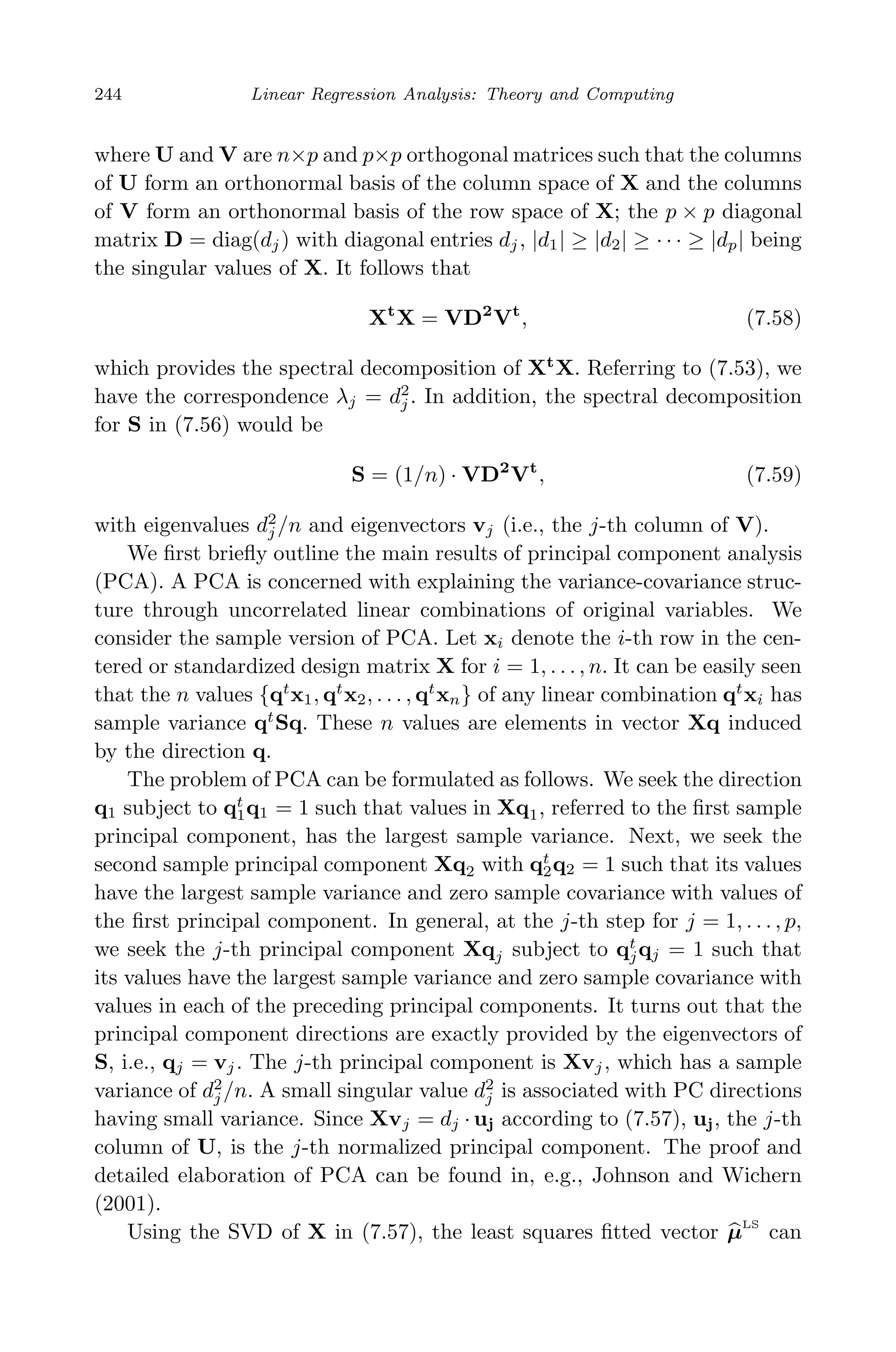 May 7, 2009 10:22 World Scientiﬁc Book - 9in x 6in Regression˙master
244 Linear Regression Analysis: Theory and Computing
where U and V are n×p and p×p orthogonal matrices such that the columns
of U form an orthonormal basis of the column space of X and the columns
of V form an orthonormal basis of the row space of X; the p × p diagonal
matrix D = diag(dj) with diagonal entries dj, |d1| ≥ |d2| ≥ · · · ≥ |dp| being
the singular values of X. It follows that
Xt
X = VD2
Vt
, (7.58)
which provides the spectral decomposition of Xt
X. Referring to (7.53), we
have the correspondence λj = d2
j . In addition, the spectral decomposition
for S in (7.56) would be
S = (1/n) · VD2
Vt
, (7.59)
with eigenvalues d2
j /n and eigenvectors vj (i.e., the j-th column of V).
We ﬁrst brieﬂy outline the main results of principal component analysis
(PCA). A PCA is concerned with explaining the variance-covariance struc-
ture through uncorrelated linear combinations of original variables. We
consider the sample version of PCA. Let xi denote the i-th row in the cen-
tered or standardized design matrix X for i = 1, . . . , n. It can be easily seen
that the n values {qt
x1, qt
x2, . . . , qt
xn} of any linear combination qt
xi has
sample variance qt
Sq. These n values are elements in vector Xq induced
by the direction q.
The problem of PCA can be formulated as follows. We seek the direction
q1 subject to qt
1q1 = 1 such that values in Xq1, referred to the ﬁrst sample
principal component, has the largest sample variance. Next, we seek the
second sample principal component Xq2 with qt
2q2 = 1 such that its values
have the largest sample variance and zero sample covariance with values of
the ﬁrst principal component. In general, at the j-th step for j = 1, . . . , p,
we seek the j-th principal component Xqj subject to qt
jqj = 1 such that
its values have the largest sample variance and zero sample covariance with
values in each of the preceding principal components. It turns out that the
principal component directions are exactly provided by the eigenvectors of
S, i.e., qj = vj. The j-th principal component is Xvj, which has a sample
variance of d2
j /n. A small singular value d2
j is associated with PC directions
having small variance. Since Xvj = dj · uj according to (7.57), uj, the j-th
column of U, is the j-th normalized principal component. The proof and
detailed elaboration of PCA can be found in, e.g., Johnson and Wichern
(2001).
Using the SVD of X in (7.57), the least squares ﬁtted vector µLS
can
 