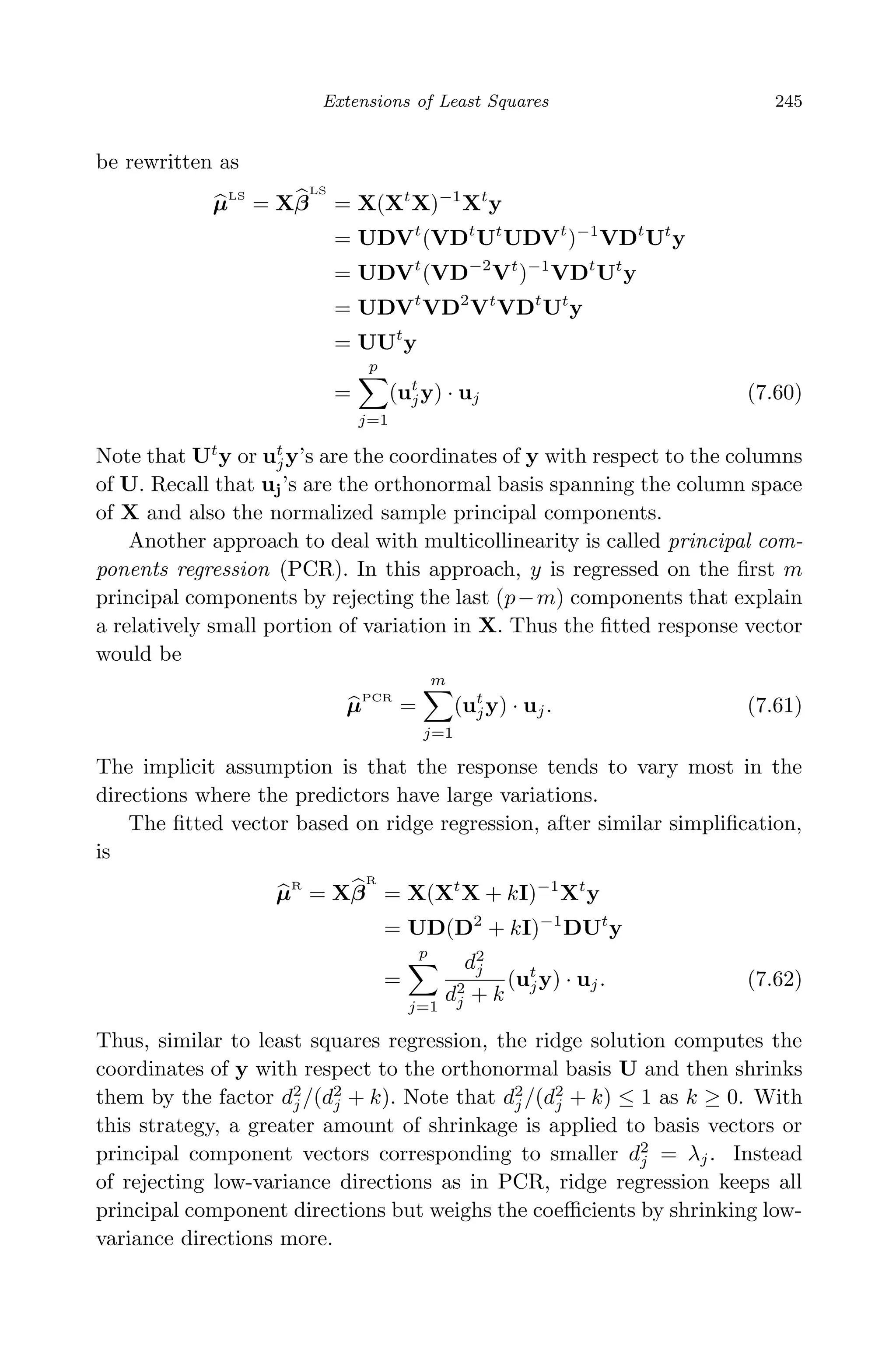 April 29, 2009 11:50 World Scientiﬁc Book - 9in x 6in Regression˙master
Extensions of Least Squares 245
be rewritten as
µLS
= Xβ
LS
= X(Xt
X)−1
Xt
y
= UDVt
(VDt
Ut
UDVt
)−1
VDt
Ut
y
= UDVt
(VD−2
Vt
)−1
VDt
Ut
y
= UDVt
VD2
Vt
VDt
Ut
y
= UUt
y
=
p
j=1
(ut
jy) · uj (7.60)
Note that Ut
y or ut
jy’s are the coordinates of y with respect to the columns
of U. Recall that uj’s are the orthonormal basis spanning the column space
of X and also the normalized sample principal components.
Another approach to deal with multicollinearity is called principal com-
ponents regression (PCR). In this approach, y is regressed on the ﬁrst m
principal components by rejecting the last (p−m) components that explain
a relatively small portion of variation in X. Thus the ﬁtted response vector
would be
µPCR
=
m
j=1
(ut
jy) · uj. (7.61)
The implicit assumption is that the response tends to vary most in the
directions where the predictors have large variations.
The ﬁtted vector based on ridge regression, after similar simpliﬁcation,
is
µR
= Xβ
R
= X(Xt
X + kI)−1
Xt
y
= UD(D2
+ kI)−1
DUt
y
=
p
j=1
d2
j
d2
j + k
(ut
jy) · uj. (7.62)
Thus, similar to least squares regression, the ridge solution computes the
coordinates of y with respect to the orthonormal basis U and then shrinks
them by the factor d2
j /(d2
j + k). Note that d2
j /(d2
j + k) ≤ 1 as k ≥ 0. With
this strategy, a greater amount of shrinkage is applied to basis vectors or
principal component vectors corresponding to smaller d2
j = λj. Instead
of rejecting low-variance directions as in PCR, ridge regression keeps all
principal component directions but weighs the coeﬃcients by shrinking low-
variance directions more.
 