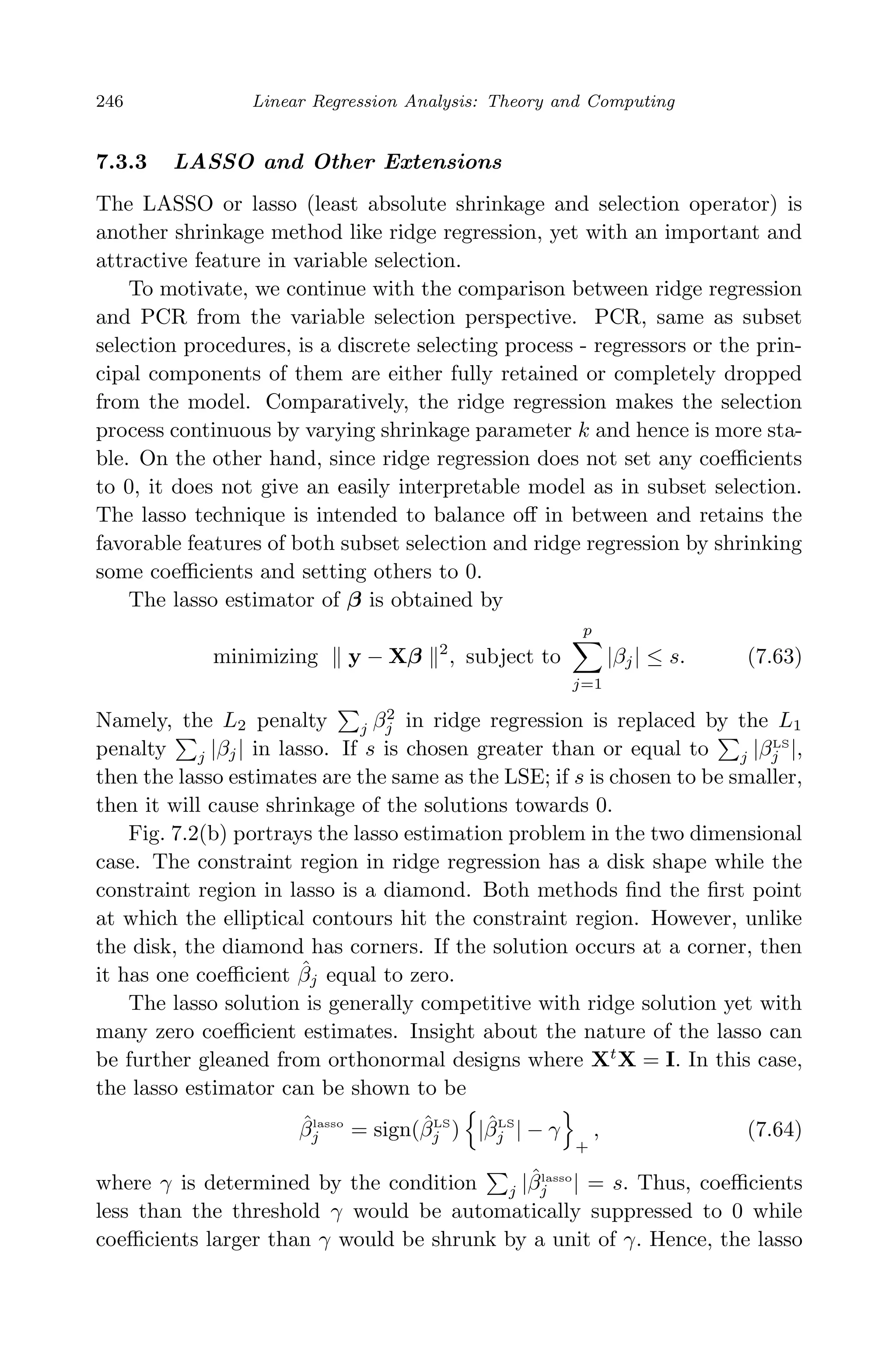 April 29, 2009 11:50 World Scientiﬁc Book - 9in x 6in Regression˙master
246 Linear Regression Analysis: Theory and Computing
7.3.3 LASSO and Other Extensions
The LASSO or lasso (least absolute shrinkage and selection operator) is
another shrinkage method like ridge regression, yet with an important and
attractive feature in variable selection.
To motivate, we continue with the comparison between ridge regression
and PCR from the variable selection perspective. PCR, same as subset
selection procedures, is a discrete selecting process - regressors or the prin-
cipal components of them are either fully retained or completely dropped
from the model. Comparatively, the ridge regression makes the selection
process continuous by varying shrinkage parameter k and hence is more sta-
ble. On the other hand, since ridge regression does not set any coeﬃcients
to 0, it does not give an easily interpretable model as in subset selection.
The lasso technique is intended to balance oﬀ in between and retains the
favorable features of both subset selection and ridge regression by shrinking
some coeﬃcients and setting others to 0.
The lasso estimator of β is obtained by
minimizing y − Xβ 2
, subject to
p
j=1
|βj| ≤ s. (7.63)
Namely, the L2 penalty j β2
j in ridge regression is replaced by the L1
penalty j |βj| in lasso. If s is chosen greater than or equal to j |βLS
j |,
then the lasso estimates are the same as the LSE; if s is chosen to be smaller,
then it will cause shrinkage of the solutions towards 0.
Fig. 7.2(b) portrays the lasso estimation problem in the two dimensional
case. The constraint region in ridge regression has a disk shape while the
constraint region in lasso is a diamond. Both methods ﬁnd the ﬁrst point
at which the elliptical contours hit the constraint region. However, unlike
the disk, the diamond has corners. If the solution occurs at a corner, then
it has one coeﬃcient ˆβj equal to zero.
The lasso solution is generally competitive with ridge solution yet with
many zero coeﬃcient estimates. Insight about the nature of the lasso can
be further gleaned from orthonormal designs where Xt
X = I. In this case,
the lasso estimator can be shown to be
ˆβlasso
j = sign(ˆβLS
j ) |ˆβLS
j | − γ
+
, (7.64)
where γ is determined by the condition j |ˆβlasso
j | = s. Thus, coeﬃcients
less than the threshold γ would be automatically suppressed to 0 while
coeﬃcients larger than γ would be shrunk by a unit of γ. Hence, the lasso
 