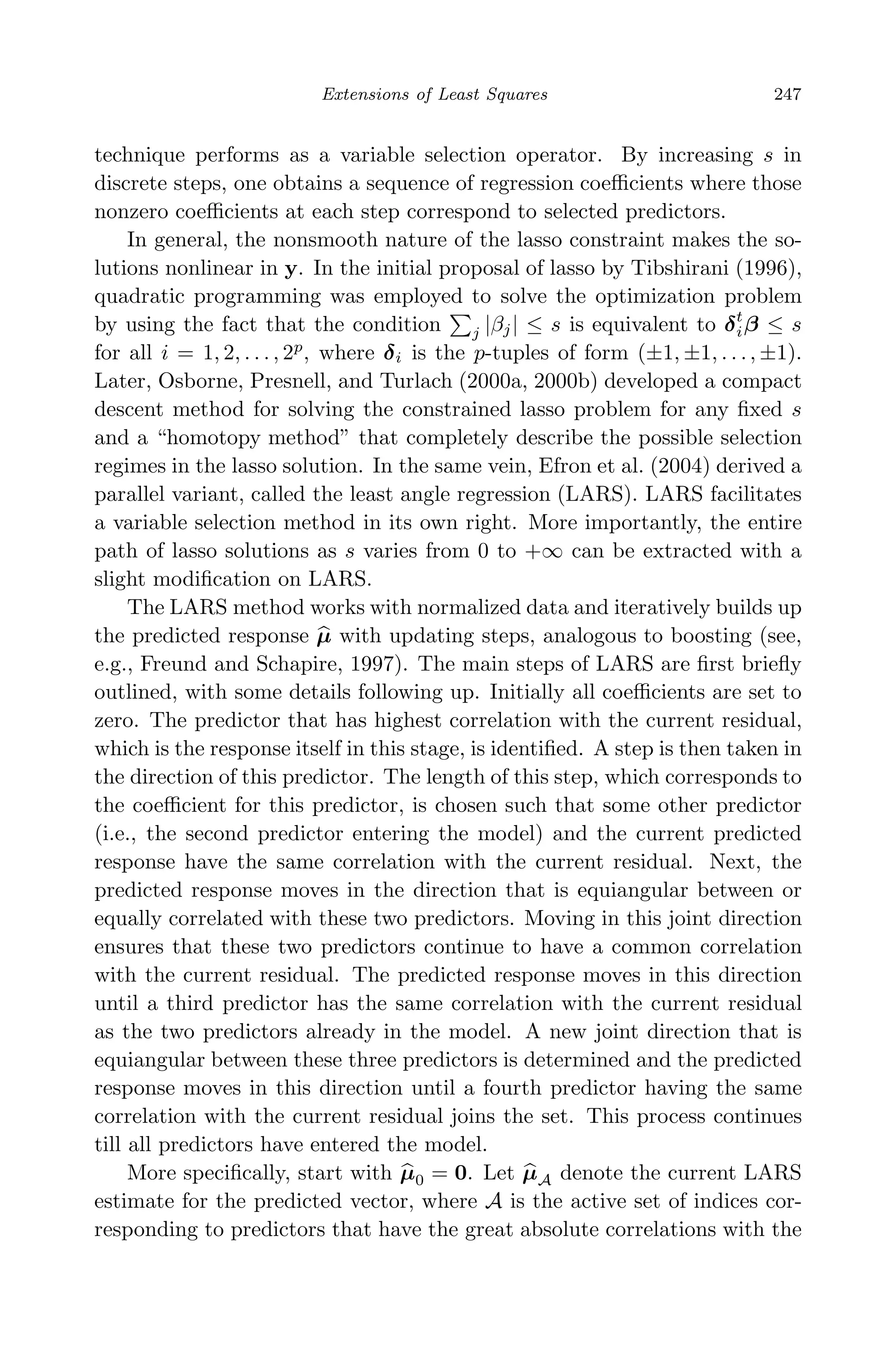 May 7, 2009 10:22 World Scientiﬁc Book - 9in x 6in Regression˙master
Extensions of Least Squares 247
technique performs as a variable selection operator. By increasing s in
discrete steps, one obtains a sequence of regression coeﬃcients where those
nonzero coeﬃcients at each step correspond to selected predictors.
In general, the nonsmooth nature of the lasso constraint makes the so-
lutions nonlinear in y. In the initial proposal of lasso by Tibshirani (1996),
quadratic programming was employed to solve the optimization problem
by using the fact that the condition j |βj| ≤ s is equivalent to δt
iβ ≤ s
for all i = 1, 2, . . . , 2p
, where δi is the p-tuples of form (±1, ±1, . . ., ±1).
Later, Osborne, Presnell, and Turlach (2000a, 2000b) developed a compact
descent method for solving the constrained lasso problem for any ﬁxed s
and a “homotopy method” that completely describe the possible selection
regimes in the lasso solution. In the same vein, Efron et al. (2004) derived a
parallel variant, called the least angle regression (LARS). LARS facilitates
a variable selection method in its own right. More importantly, the entire
path of lasso solutions as s varies from 0 to +∞ can be extracted with a
slight modiﬁcation on LARS.
The LARS method works with normalized data and iteratively builds up
the predicted response µ with updating steps, analogous to boosting (see,
e.g., Freund and Schapire, 1997). The main steps of LARS are ﬁrst brieﬂy
outlined, with some details following up. Initially all coeﬃcients are set to
zero. The predictor that has highest correlation with the current residual,
which is the response itself in this stage, is identiﬁed. A step is then taken in
the direction of this predictor. The length of this step, which corresponds to
the coeﬃcient for this predictor, is chosen such that some other predictor
(i.e., the second predictor entering the model) and the current predicted
response have the same correlation with the current residual. Next, the
predicted response moves in the direction that is equiangular between or
equally correlated with these two predictors. Moving in this joint direction
ensures that these two predictors continue to have a common correlation
with the current residual. The predicted response moves in this direction
until a third predictor has the same correlation with the current residual
as the two predictors already in the model. A new joint direction that is
equiangular between these three predictors is determined and the predicted
response moves in this direction until a fourth predictor having the same
correlation with the current residual joins the set. This process continues
till all predictors have entered the model.
More speciﬁcally, start with µ0 = 0. Let µA denote the current LARS
estimate for the predicted vector, where A is the active set of indices cor-
responding to predictors that have the great absolute correlations with the
 
