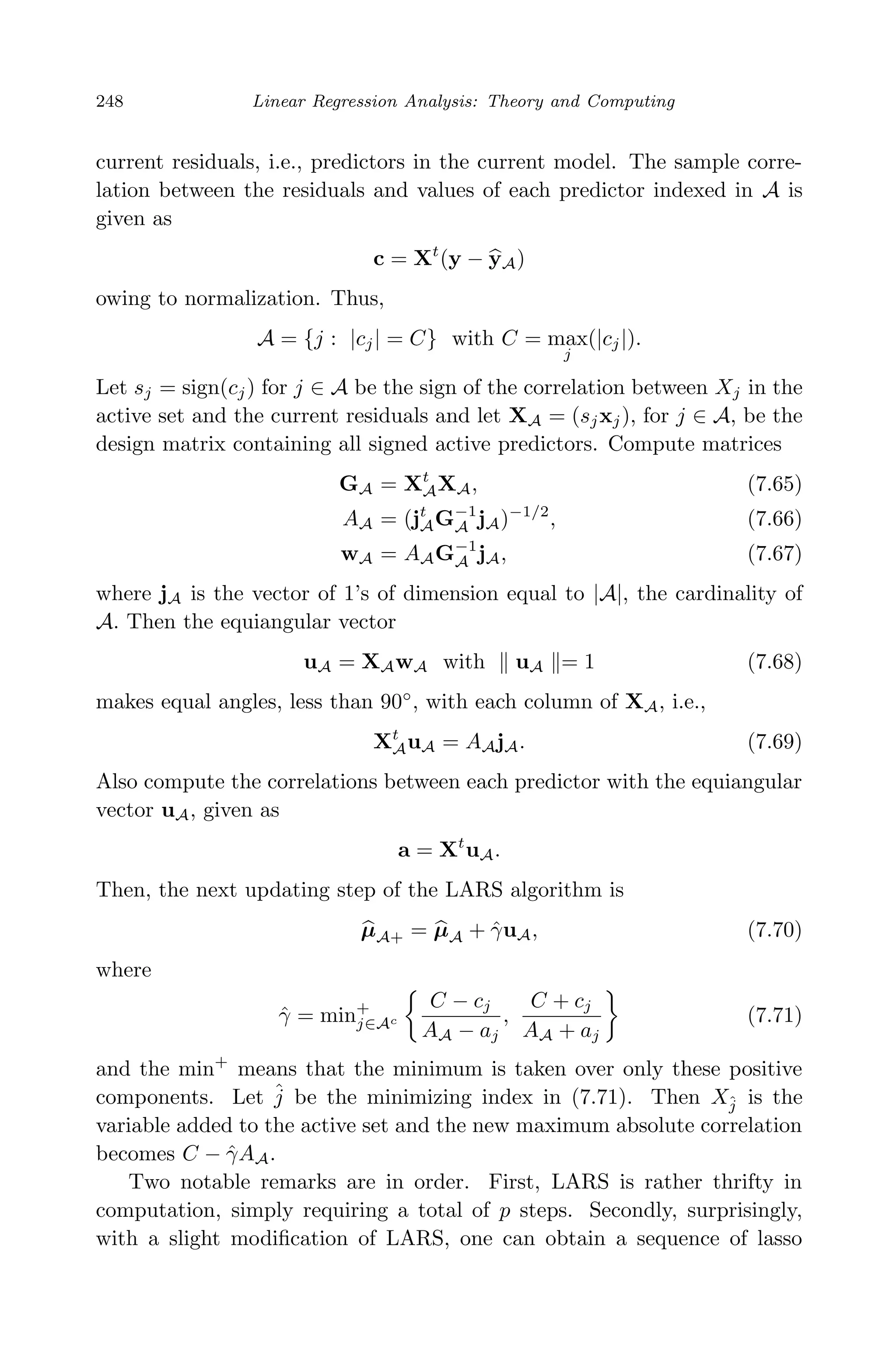 April 29, 2009 11:50 World Scientiﬁc Book - 9in x 6in Regression˙master
248 Linear Regression Analysis: Theory and Computing
current residuals, i.e., predictors in the current model. The sample corre-
lation between the residuals and values of each predictor indexed in A is
given as
c = Xt
(y − yA)
owing to normalization. Thus,
A = {j : |cj| = C} with C = max
j
(|cj|).
Let sj = sign(cj) for j ∈ A be the sign of the correlation between Xj in the
active set and the current residuals and let XA = (sjxj), for j ∈ A, be the
design matrix containing all signed active predictors. Compute matrices
GA = Xt
AXA, (7.65)
AA = (jt
AG−1
A jA)−1/2
, (7.66)
wA = AAG−1
A jA, (7.67)
where jA is the vector of 1’s of dimension equal to |A|, the cardinality of
A. Then the equiangular vector
uA = XAwA with uA = 1 (7.68)
makes equal angles, less than 90◦
, with each column of XA, i.e.,
Xt
AuA = AAjA. (7.69)
Also compute the correlations between each predictor with the equiangular
vector uA, given as
a = Xt
uA.
Then, the next updating step of the LARS algorithm is
µA+ = µA + ˆγuA, (7.70)
where
ˆγ = min+
j∈Ac
C − cj
AA − aj
,
C + cj
AA + aj
(7.71)
and the min+
means that the minimum is taken over only these positive
components. Let ˆj be the minimizing index in (7.71). Then Xˆj is the
variable added to the active set and the new maximum absolute correlation
becomes C − ˆγAA.
Two notable remarks are in order. First, LARS is rather thrifty in
computation, simply requiring a total of p steps. Secondly, surprisingly,
with a slight modiﬁcation of LARS, one can obtain a sequence of lasso
 