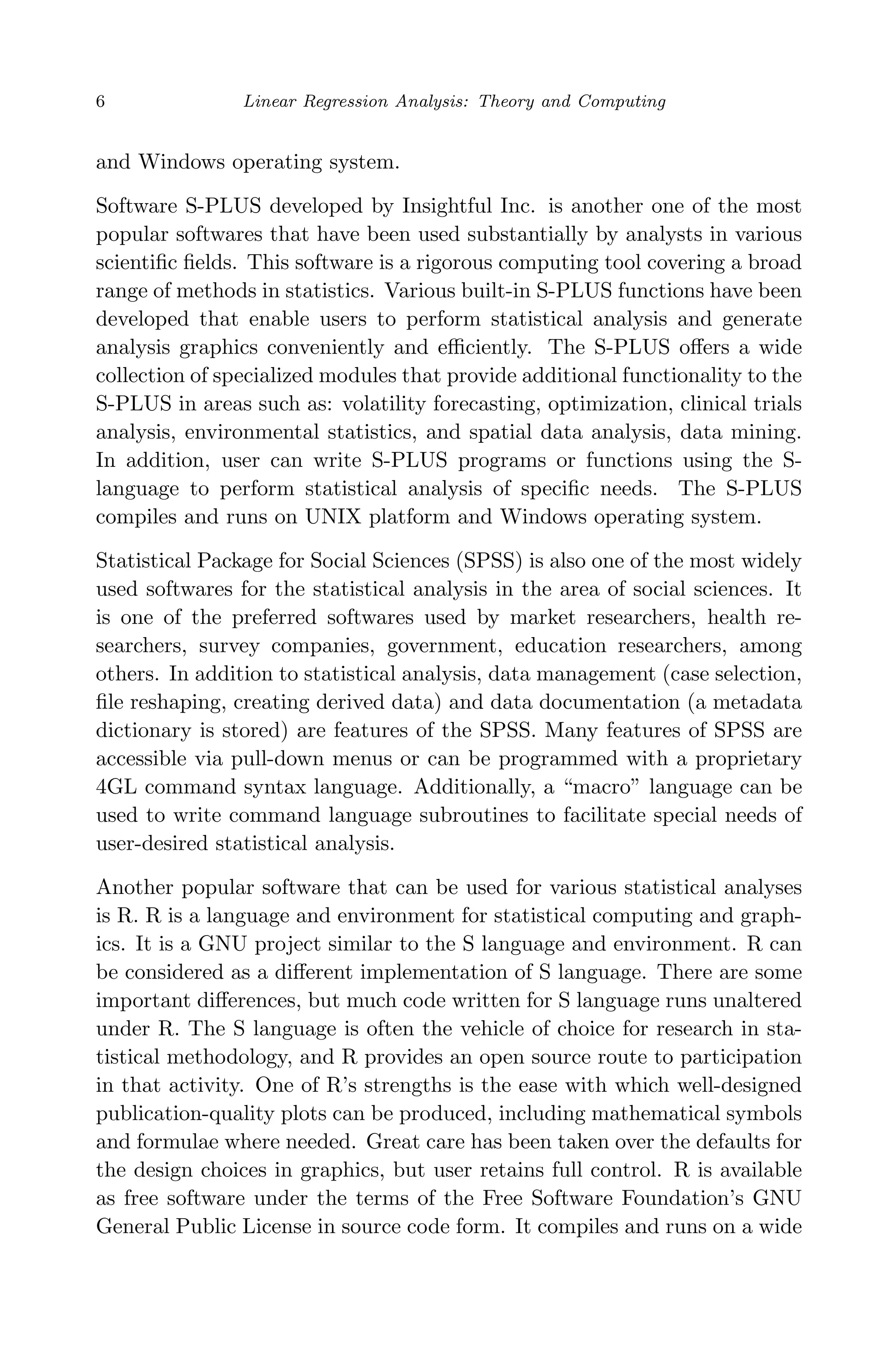 April 29, 2009 11:50 World Scientiﬁc Book - 9in x 6in Regression˙master
6 Linear Regression Analysis: Theory and Computing
and Windows operating system.
Software S-PLUS developed by Insightful Inc. is another one of the most
popular softwares that have been used substantially by analysts in various
scientiﬁc ﬁelds. This software is a rigorous computing tool covering a broad
range of methods in statistics. Various built-in S-PLUS functions have been
developed that enable users to perform statistical analysis and generate
analysis graphics conveniently and eﬃciently. The S-PLUS oﬀers a wide
collection of specialized modules that provide additional functionality to the
S-PLUS in areas such as: volatility forecasting, optimization, clinical trials
analysis, environmental statistics, and spatial data analysis, data mining.
In addition, user can write S-PLUS programs or functions using the S-
language to perform statistical analysis of speciﬁc needs. The S-PLUS
compiles and runs on UNIX platform and Windows operating system.
Statistical Package for Social Sciences (SPSS) is also one of the most widely
used softwares for the statistical analysis in the area of social sciences. It
is one of the preferred softwares used by market researchers, health re-
searchers, survey companies, government, education researchers, among
others. In addition to statistical analysis, data management (case selection,
ﬁle reshaping, creating derived data) and data documentation (a metadata
dictionary is stored) are features of the SPSS. Many features of SPSS are
accessible via pull-down menus or can be programmed with a proprietary
4GL command syntax language. Additionally, a “macro” language can be
used to write command language subroutines to facilitate special needs of
user-desired statistical analysis.
Another popular software that can be used for various statistical analyses
is R. R is a language and environment for statistical computing and graph-
ics. It is a GNU project similar to the S language and environment. R can
be considered as a diﬀerent implementation of S language. There are some
important diﬀerences, but much code written for S language runs unaltered
under R. The S language is often the vehicle of choice for research in sta-
tistical methodology, and R provides an open source route to participation
in that activity. One of R’s strengths is the ease with which well-designed
publication-quality plots can be produced, including mathematical symbols
and formulae where needed. Great care has been taken over the defaults for
the design choices in graphics, but user retains full control. R is available
as free software under the terms of the Free Software Foundation’s GNU
General Public License in source code form. It compiles and runs on a wide
 