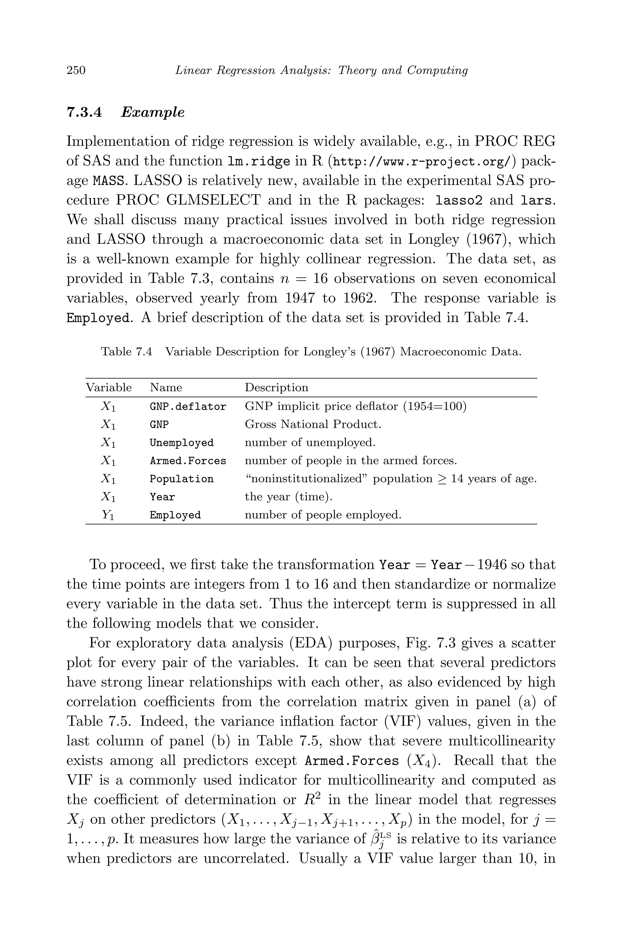 April 29, 2009 11:50 World Scientiﬁc Book - 9in x 6in Regression˙master
250 Linear Regression Analysis: Theory and Computing
7.3.4 Example
Implementation of ridge regression is widely available, e.g., in PROC REG
of SAS and the function lm.ridge in R (http://www.r-project.org/) pack-
age MASS. LASSO is relatively new, available in the experimental SAS pro-
cedure PROC GLMSELECT and in the R packages: lasso2 and lars.
We shall discuss many practical issues involved in both ridge regression
and LASSO through a macroeconomic data set in Longley (1967), which
is a well-known example for highly collinear regression. The data set, as
provided in Table 7.3, contains n = 16 observations on seven economical
variables, observed yearly from 1947 to 1962. The response variable is
Employed. A brief description of the data set is provided in Table 7.4.
Table 7.4 Variable Description for Longley’s (1967) Macroeconomic Data.
Variable Name Description
X1 GNP.deflator GNP implicit price deﬂator (1954=100)
X1 GNP Gross National Product.
X1 Unemployed number of unemployed.
X1 Armed.Forces number of people in the armed forces.
X1 Population “noninstitutionalized” population ≥ 14 years of age.
X1 Year the year (time).
Y1 Employed number of people employed.
To proceed, we ﬁrst take the transformation Year = Year−1946 so that
the time points are integers from 1 to 16 and then standardize or normalize
every variable in the data set. Thus the intercept term is suppressed in all
the following models that we consider.
For exploratory data analysis (EDA) purposes, Fig. 7.3 gives a scatter
plot for every pair of the variables. It can be seen that several predictors
have strong linear relationships with each other, as also evidenced by high
correlation coeﬃcients from the correlation matrix given in panel (a) of
Table 7.5. Indeed, the variance inﬂation factor (VIF) values, given in the
last column of panel (b) in Table 7.5, show that severe multicollinearity
exists among all predictors except Armed.Forces (X4). Recall that the
VIF is a commonly used indicator for multicollinearity and computed as
the coeﬃcient of determination or R2
in the linear model that regresses
Xj on other predictors (X1, . . . , Xj−1, Xj+1, . . . , Xp) in the model, for j =
1, . . . , p. It measures how large the variance of ˆβLS
j is relative to its variance
when predictors are uncorrelated. Usually a VIF value larger than 10, in
 
