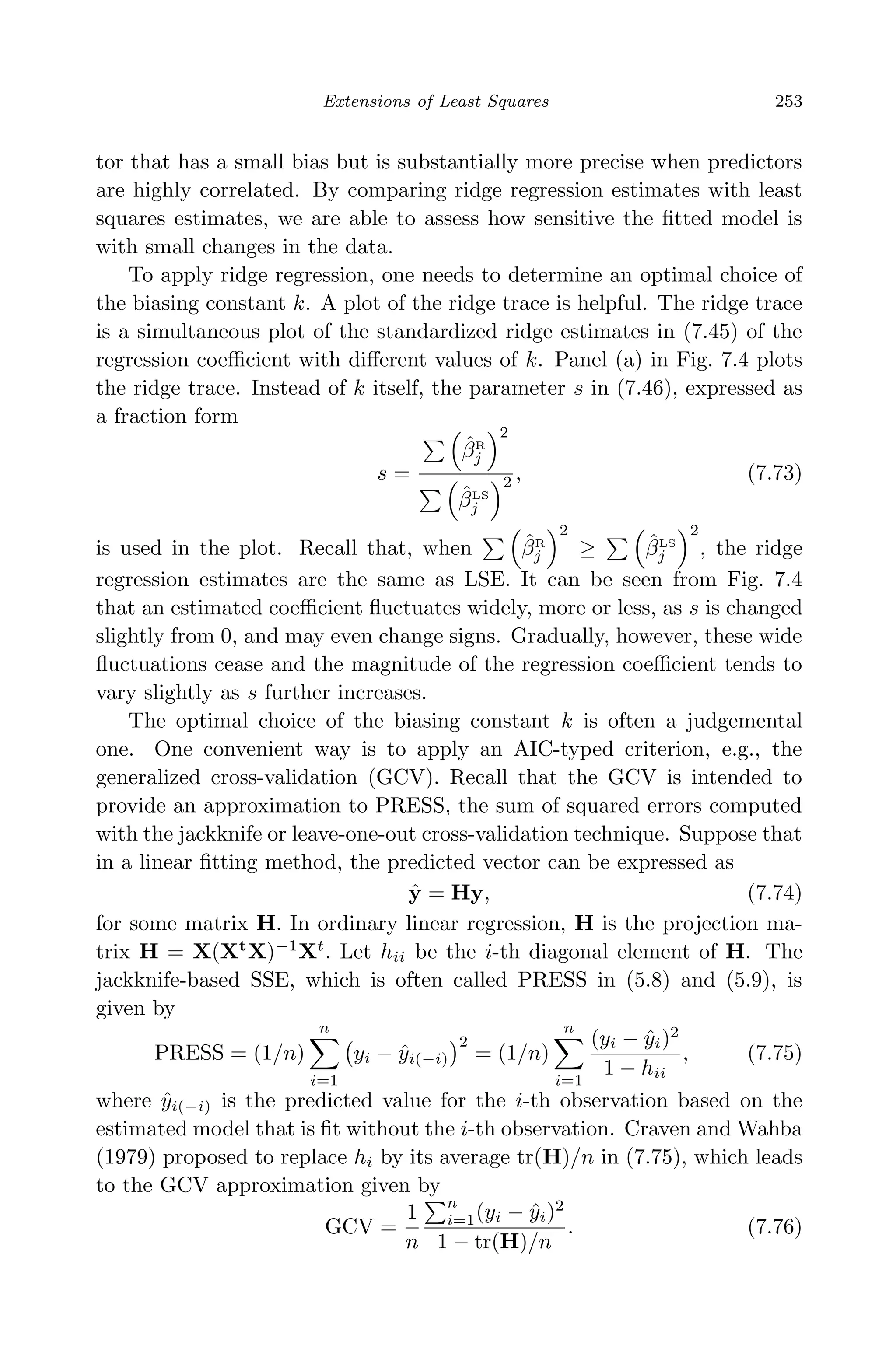 April 29, 2009 11:50 World Scientiﬁc Book - 9in x 6in Regression˙master
Extensions of Least Squares 253
tor that has a small bias but is substantially more precise when predictors
are highly correlated. By comparing ridge regression estimates with least
squares estimates, we are able to assess how sensitive the ﬁtted model is
with small changes in the data.
To apply ridge regression, one needs to determine an optimal choice of
the biasing constant k. A plot of the ridge trace is helpful. The ridge trace
is a simultaneous plot of the standardized ridge estimates in (7.45) of the
regression coeﬃcient with diﬀerent values of k. Panel (a) in Fig. 7.4 plots
the ridge trace. Instead of k itself, the parameter s in (7.46), expressed as
a fraction form
s =
ˆβR
j
2
ˆβLS
j
2 , (7.73)
is used in the plot. Recall that, when ˆβR
j
2
≥ ˆβLS
j
2
, the ridge
regression estimates are the same as LSE. It can be seen from Fig. 7.4
that an estimated coeﬃcient ﬂuctuates widely, more or less, as s is changed
slightly from 0, and may even change signs. Gradually, however, these wide
ﬂuctuations cease and the magnitude of the regression coeﬃcient tends to
vary slightly as s further increases.
The optimal choice of the biasing constant k is often a judgemental
one. One convenient way is to apply an AIC-typed criterion, e.g., the
generalized cross-validation (GCV). Recall that the GCV is intended to
provide an approximation to PRESS, the sum of squared errors computed
with the jackknife or leave-one-out cross-validation technique. Suppose that
in a linear ﬁtting method, the predicted vector can be expressed as
ˆy = Hy, (7.74)
for some matrix H. In ordinary linear regression, H is the projection ma-
trix H = X(Xt
X)−1
Xt
. Let hii be the i-th diagonal element of H. The
jackknife-based SSE, which is often called PRESS in (5.8) and (5.9), is
given by
PRESS = (1/n)
n
i=1
yi − ˆyi(−i)
2
= (1/n)
n
i=1
(yi − ˆyi)2
1 − hii
, (7.75)
where ˆyi(−i) is the predicted value for the i-th observation based on the
estimated model that is ﬁt without the i-th observation. Craven and Wahba
(1979) proposed to replace hi by its average tr(H)/n in (7.75), which leads
to the GCV approximation given by
GCV =
1
n
n
i=1(yi − ˆyi)2
1 − tr(H)/n
. (7.76)
 