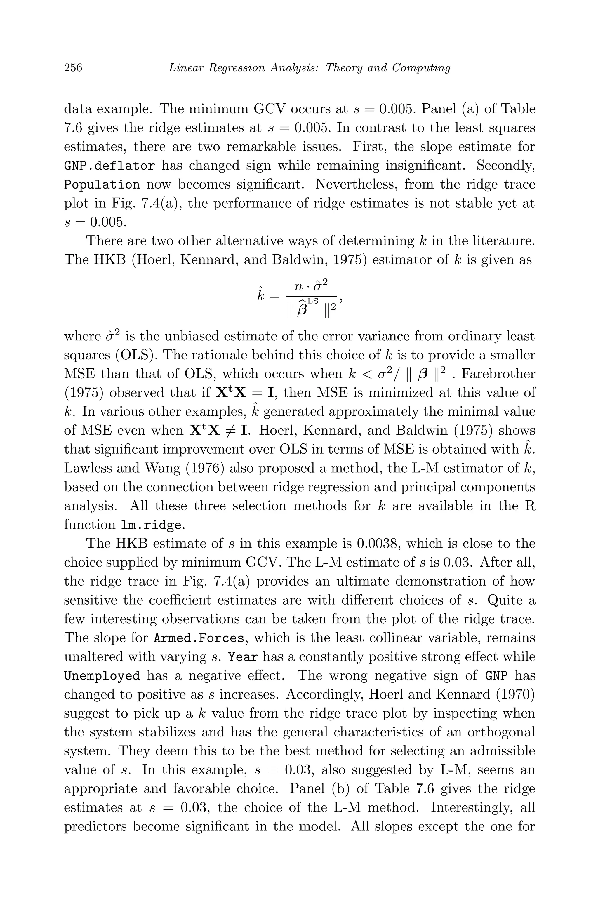 April 29, 2009 11:50 World Scientiﬁc Book - 9in x 6in Regression˙master
256 Linear Regression Analysis: Theory and Computing
data example. The minimum GCV occurs at s = 0.005. Panel (a) of Table
7.6 gives the ridge estimates at s = 0.005. In contrast to the least squares
estimates, there are two remarkable issues. First, the slope estimate for
GNP.deflator has changed sign while remaining insigniﬁcant. Secondly,
Population now becomes signiﬁcant. Nevertheless, from the ridge trace
plot in Fig. 7.4(a), the performance of ridge estimates is not stable yet at
s = 0.005.
There are two other alternative ways of determining k in the literature.
The HKB (Hoerl, Kennard, and Baldwin, 1975) estimator of k is given as
ˆk =
n · ˆσ2
β
LS
2
,
where ˆσ2
is the unbiased estimate of the error variance from ordinary least
squares (OLS). The rationale behind this choice of k is to provide a smaller
MSE than that of OLS, which occurs when k < σ2
/ β 2
. Farebrother
(1975) observed that if Xt
X = I, then MSE is minimized at this value of
k. In various other examples, ˆk generated approximately the minimal value
of MSE even when Xt
X = I. Hoerl, Kennard, and Baldwin (1975) shows
that signiﬁcant improvement over OLS in terms of MSE is obtained with ˆk.
Lawless and Wang (1976) also proposed a method, the L-M estimator of k,
based on the connection between ridge regression and principal components
analysis. All these three selection methods for k are available in the R
function lm.ridge.
The HKB estimate of s in this example is 0.0038, which is close to the
choice supplied by minimum GCV. The L-M estimate of s is 0.03. After all,
the ridge trace in Fig. 7.4(a) provides an ultimate demonstration of how
sensitive the coeﬃcient estimates are with diﬀerent choices of s. Quite a
few interesting observations can be taken from the plot of the ridge trace.
The slope for Armed.Forces, which is the least collinear variable, remains
unaltered with varying s. Year has a constantly positive strong eﬀect while
Unemployed has a negative eﬀect. The wrong negative sign of GNP has
changed to positive as s increases. Accordingly, Hoerl and Kennard (1970)
suggest to pick up a k value from the ridge trace plot by inspecting when
the system stabilizes and has the general characteristics of an orthogonal
system. They deem this to be the best method for selecting an admissible
value of s. In this example, s = 0.03, also suggested by L-M, seems an
appropriate and favorable choice. Panel (b) of Table 7.6 gives the ridge
estimates at s = 0.03, the choice of the L-M method. Interestingly, all
predictors become signiﬁcant in the model. All slopes except the one for
 