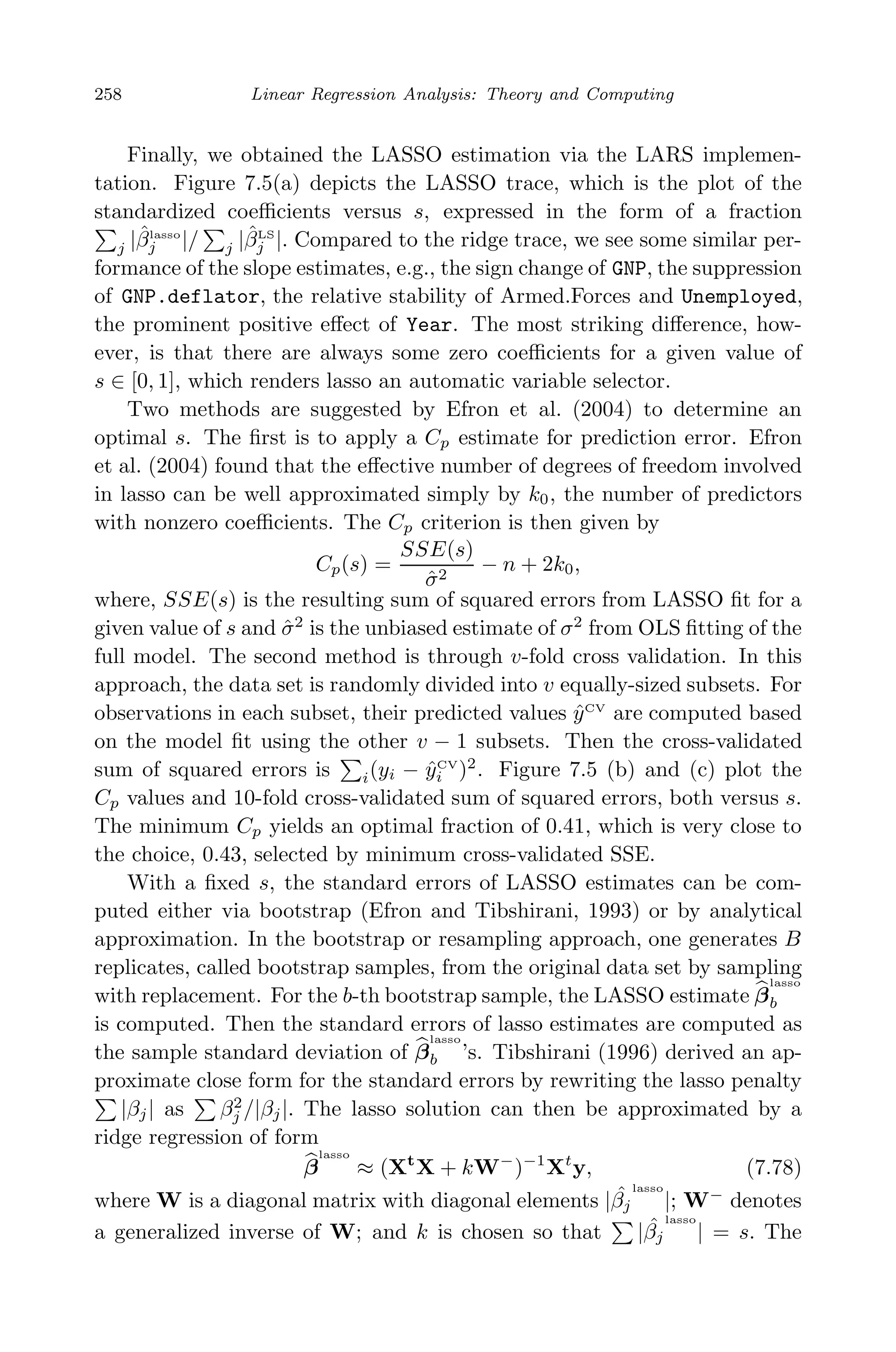 May 7, 2009 10:22 World Scientiﬁc Book - 9in x 6in Regression˙master
258 Linear Regression Analysis: Theory and Computing
Finally, we obtained the LASSO estimation via the LARS implemen-
tation. Figure 7.5(a) depicts the LASSO trace, which is the plot of the
standardized coeﬃcients versus s, expressed in the form of a fraction
j |ˆβlasso
j |/ j |ˆβLS
j |. Compared to the ridge trace, we see some similar per-
formance of the slope estimates, e.g., the sign change of GNP, the suppression
of GNP.deflator, the relative stability of Armed.Forces and Unemployed,
the prominent positive eﬀect of Year. The most striking diﬀerence, how-
ever, is that there are always some zero coeﬃcients for a given value of
s ∈ [0, 1], which renders lasso an automatic variable selector.
Two methods are suggested by Efron et al. (2004) to determine an
optimal s. The ﬁrst is to apply a Cp estimate for prediction error. Efron
et al. (2004) found that the eﬀective number of degrees of freedom involved
in lasso can be well approximated simply by k0, the number of predictors
with nonzero coeﬃcients. The Cp criterion is then given by
Cp(s) =
SSE(s)
ˆσ2
− n + 2k0,
where, SSE(s) is the resulting sum of squared errors from LASSO ﬁt for a
given value of s and ˆσ2
is the unbiased estimate of σ2
from OLS ﬁtting of the
full model. The second method is through v-fold cross validation. In this
approach, the data set is randomly divided into v equally-sized subsets. For
observations in each subset, their predicted values ˆyCV
are computed based
on the model ﬁt using the other v − 1 subsets. Then the cross-validated
sum of squared errors is i(yi − ˆyCV
i )2
. Figure 7.5 (b) and (c) plot the
Cp values and 10-fold cross-validated sum of squared errors, both versus s.
The minimum Cp yields an optimal fraction of 0.41, which is very close to
the choice, 0.43, selected by minimum cross-validated SSE.
With a ﬁxed s, the standard errors of LASSO estimates can be com-
puted either via bootstrap (Efron and Tibshirani, 1993) or by analytical
approximation. In the bootstrap or resampling approach, one generates B
replicates, called bootstrap samples, from the original data set by sampling
with replacement. For the b-th bootstrap sample, the LASSO estimate β
lasso
b
is computed. Then the standard errors of lasso estimates are computed as
the sample standard deviation of β
lasso
b ’s. Tibshirani (1996) derived an ap-
proximate close form for the standard errors by rewriting the lasso penalty
|βj| as β2
j /|βj|. The lasso solution can then be approximated by a
ridge regression of form
β
lasso
≈ (Xt
X + kW−
)−1
Xt
y, (7.78)
where W is a diagonal matrix with diagonal elements | ˆβj
lasso
|; W−
denotes
a generalized inverse of W; and k is chosen so that | ˆβj
lasso
| = s. The
 