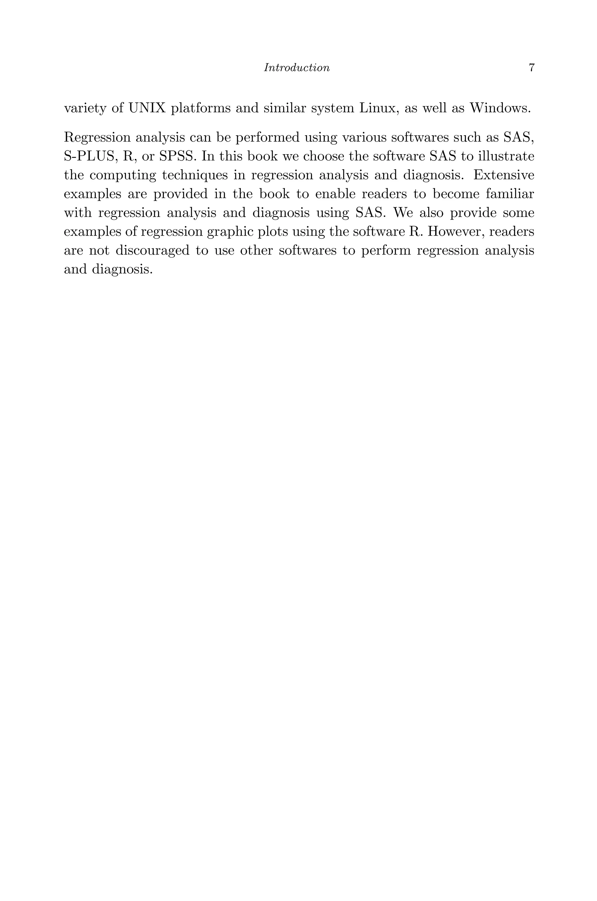 April 29, 2009 11:50 World Scientiﬁc Book - 9in x 6in Regression˙master
Introduction 7
variety of UNIX platforms and similar system Linux, as well as Windows.
Regression analysis can be performed using various softwares such as SAS,
S-PLUS, R, or SPSS. In this book we choose the software SAS to illustrate
the computing techniques in regression analysis and diagnosis. Extensive
examples are provided in the book to enable readers to become familiar
with regression analysis and diagnosis using SAS. We also provide some
examples of regression graphic plots using the software R. However, readers
are not discouraged to use other softwares to perform regression analysis
and diagnosis.
 