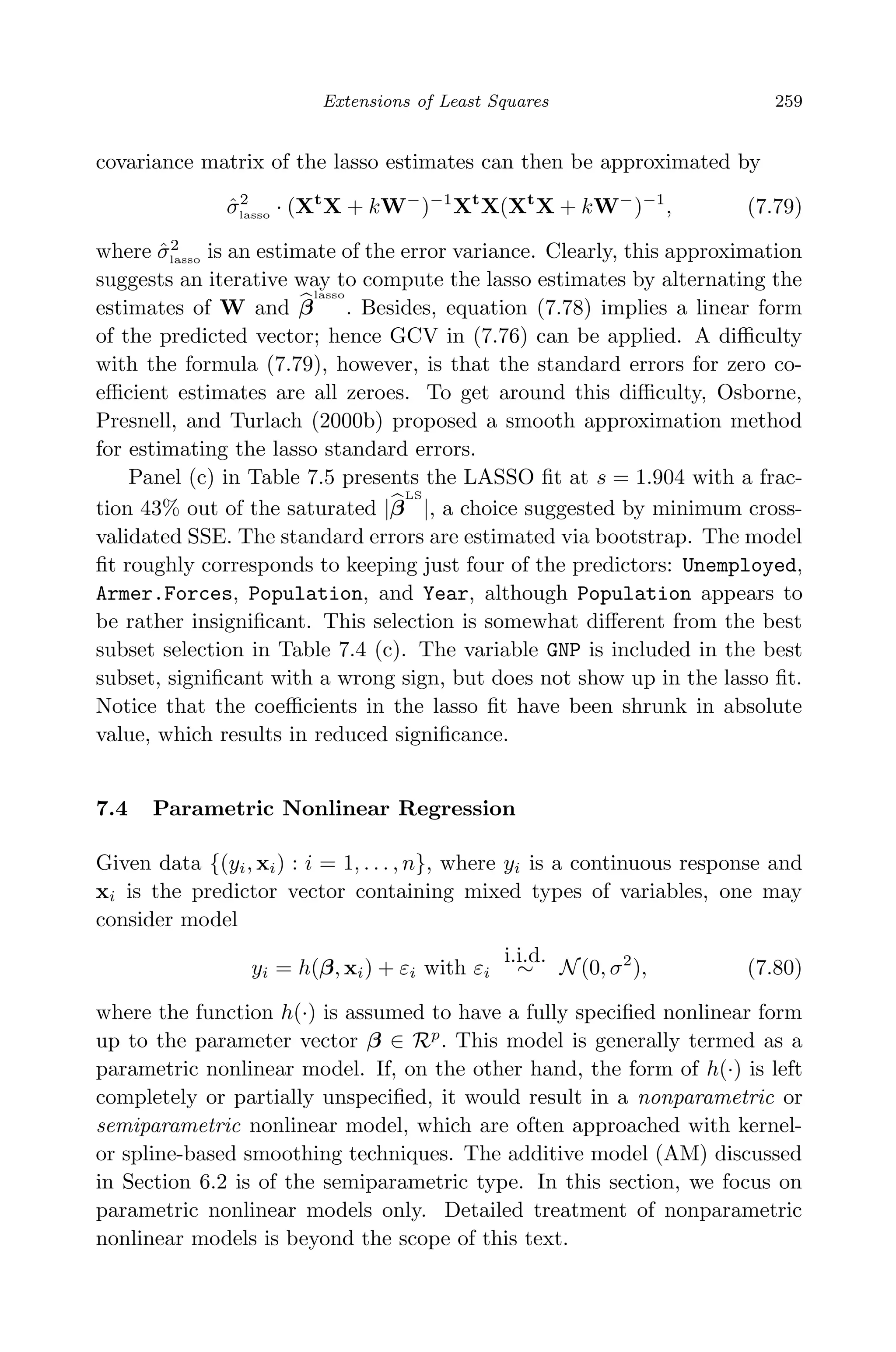 April 29, 2009 11:50 World Scientiﬁc Book - 9in x 6in Regression˙master
Extensions of Least Squares 259
covariance matrix of the lasso estimates can then be approximated by
ˆσ2
lasso · (Xt
X + kW−
)−1
Xt
X(Xt
X + kW−
)−1
, (7.79)
where ˆσ2
lasso is an estimate of the error variance. Clearly, this approximation
suggests an iterative way to compute the lasso estimates by alternating the
estimates of W and β
lasso
. Besides, equation (7.78) implies a linear form
of the predicted vector; hence GCV in (7.76) can be applied. A diﬃculty
with the formula (7.79), however, is that the standard errors for zero co-
eﬃcient estimates are all zeroes. To get around this diﬃculty, Osborne,
Presnell, and Turlach (2000b) proposed a smooth approximation method
for estimating the lasso standard errors.
Panel (c) in Table 7.5 presents the LASSO ﬁt at s = 1.904 with a frac-
tion 43% out of the saturated |β
LS
|, a choice suggested by minimum cross-
validated SSE. The standard errors are estimated via bootstrap. The model
ﬁt roughly corresponds to keeping just four of the predictors: Unemployed,
Armer.Forces, Population, and Year, although Population appears to
be rather insigniﬁcant. This selection is somewhat diﬀerent from the best
subset selection in Table 7.4 (c). The variable GNP is included in the best
subset, signiﬁcant with a wrong sign, but does not show up in the lasso ﬁt.
Notice that the coeﬃcients in the lasso ﬁt have been shrunk in absolute
value, which results in reduced signiﬁcance.
7.4 Parametric Nonlinear Regression
Given data {(yi, xi) : i = 1, . . . , n}, where yi is a continuous response and
xi is the predictor vector containing mixed types of variables, one may
consider model
yi = h(β, xi) + εi with εi
i.i.d.
∼ N(0, σ2
), (7.80)
where the function h(·) is assumed to have a fully speciﬁed nonlinear form
up to the parameter vector β ∈ Rp
. This model is generally termed as a
parametric nonlinear model. If, on the other hand, the form of h(·) is left
completely or partially unspeciﬁed, it would result in a nonparametric or
semiparametric nonlinear model, which are often approached with kernel-
or spline-based smoothing techniques. The additive model (AM) discussed
in Section 6.2 is of the semiparametric type. In this section, we focus on
parametric nonlinear models only. Detailed treatment of nonparametric
nonlinear models is beyond the scope of this text.
 