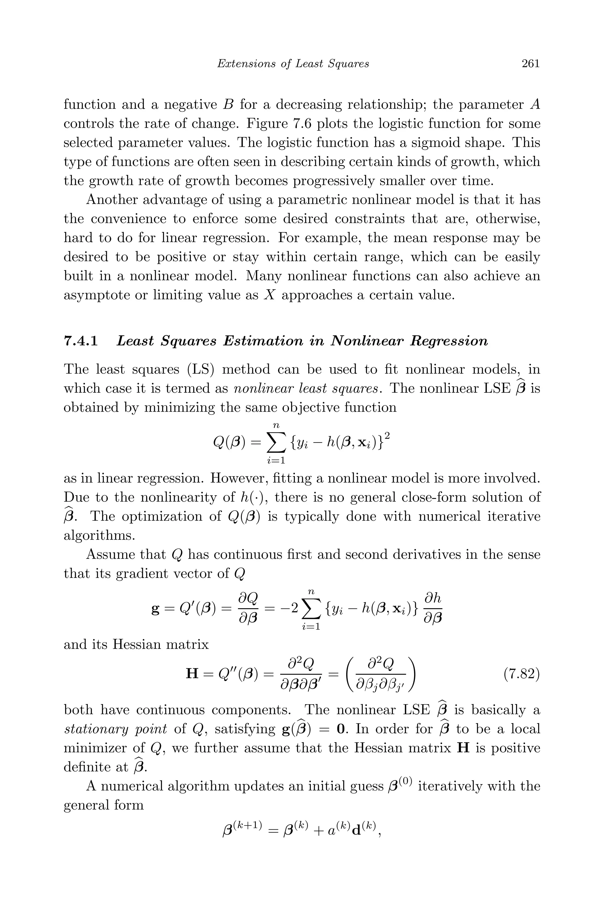 May 7, 2009 10:22 World Scientiﬁc Book - 9in x 6in Regression˙master
Extensions of Least Squares 261
function and a negative B for a decreasing relationship; the parameter A
controls the rate of change. Figure 7.6 plots the logistic function for some
selected parameter values. The logistic function has a sigmoid shape. This
type of functions are often seen in describing certain kinds of growth, which
the growth rate of growth becomes progressively smaller over time.
Another advantage of using a parametric nonlinear model is that it has
the convenience to enforce some desired constraints that are, otherwise,
hard to do for linear regression. For example, the mean response may be
desired to be positive or stay within certain range, which can be easily
built in a nonlinear model. Many nonlinear functions can also achieve an
asymptote or limiting value as X approaches a certain value.
7.4.1 Least Squares Estimation in Nonlinear Regression
The least squares (LS) method can be used to ﬁt nonlinear models, in
which case it is termed as nonlinear least squares. The nonlinear LSE β is
obtained by minimizing the same objective function
Q(β) =
n
i=1
{yi − h(β, xi)}
2
as in linear regression. However, ﬁtting a nonlinear model is more involved.
Due to the nonlinearity of h(·), there is no general close-form solution of
β. The optimization of Q(β) is typically done with numerical iterative
algorithms.
Assume that Q has continuous ﬁrst and second derivatives in the sense
that its gradient vector of Q
g = Q (β) =
∂Q
∂β
= −2
n
i=1
{yi − h(β, xi)}
∂h
∂β
and its Hessian matrix
H = Q (β) =
∂2
Q
∂β∂β
=
∂2
Q
∂βj∂βj
(7.82)
both have continuous components. The nonlinear LSE β is basically a
stationary point of Q, satisfying g(β) = 0. In order for β to be a local
minimizer of Q, we further assume that the Hessian matrix H is positive
deﬁnite at β.
A numerical algorithm updates an initial guess β(0)
iteratively with the
general form
β(k+1)
= β(k)
+ a(k)
d(k)
,
 
