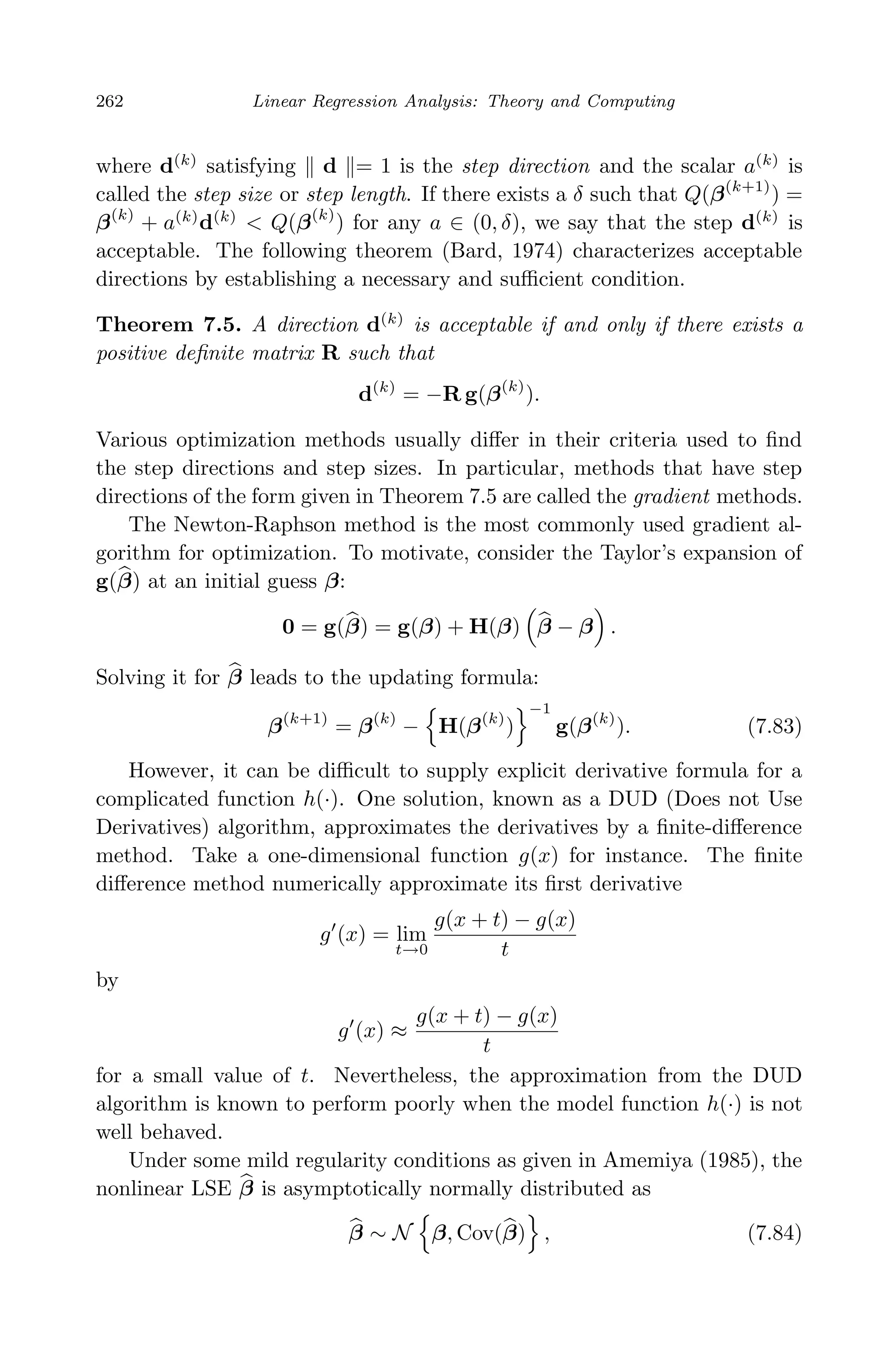 April 29, 2009 11:50 World Scientiﬁc Book - 9in x 6in Regression˙master
262 Linear Regression Analysis: Theory and Computing
where d(k)
satisfying d = 1 is the step direction and the scalar a(k)
is
called the step size or step length. If there exists a δ such that Q(β(k+1)
) =
β(k)
+ a(k)
d(k)
< Q(β(k)
) for any a ∈ (0, δ), we say that the step d(k)
is
acceptable. The following theorem (Bard, 1974) characterizes acceptable
directions by establishing a necessary and suﬃcient condition.
Theorem 7.5. A direction d(k)
is acceptable if and only if there exists a
positive deﬁnite matrix R such that
d(k)
= −R g(β(k)
).
Various optimization methods usually diﬀer in their criteria used to ﬁnd
the step directions and step sizes. In particular, methods that have step
directions of the form given in Theorem 7.5 are called the gradient methods.
The Newton-Raphson method is the most commonly used gradient al-
gorithm for optimization. To motivate, consider the Taylor’s expansion of
g(β) at an initial guess β:
0 = g(β) = g(β) + H(β) β − β .
Solving it for β leads to the updating formula:
β(k+1)
= β(k)
− H(β(k)
)
−1
g(β(k)
). (7.83)
However, it can be diﬃcult to supply explicit derivative formula for a
complicated function h(·). One solution, known as a DUD (Does not Use
Derivatives) algorithm, approximates the derivatives by a ﬁnite-diﬀerence
method. Take a one-dimensional function g(x) for instance. The ﬁnite
diﬀerence method numerically approximate its ﬁrst derivative
g (x) = lim
t→0
g(x + t) − g(x)
t
by
g (x) ≈
g(x + t) − g(x)
t
for a small value of t. Nevertheless, the approximation from the DUD
algorithm is known to perform poorly when the model function h(·) is not
well behaved.
Under some mild regularity conditions as given in Amemiya (1985), the
nonlinear LSE β is asymptotically normally distributed as
β ∼ N β, Cov(β) , (7.84)
 