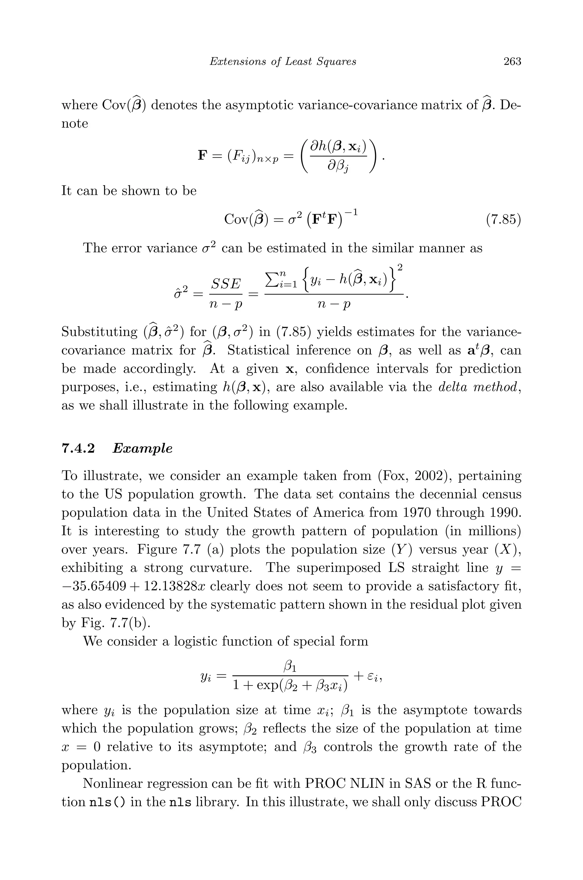May 7, 2009 10:22 World Scientiﬁc Book - 9in x 6in Regression˙master
Extensions of Least Squares 263
where Cov(β) denotes the asymptotic variance-covariance matrix of β. De-
note
F = (Fij)n×p =
∂h(β, xi)
∂βj
.
It can be shown to be
Cov(β) = σ2
Ft
F
−1
(7.85)
The error variance σ2
can be estimated in the similar manner as
ˆσ2
=
SSE
n − p
=
n
i=1 yi − h(β, xi)
2
n − p
.
Substituting (β, ˆσ2
) for (β, σ2
) in (7.85) yields estimates for the variance-
covariance matrix for β. Statistical inference on β, as well as at
β, can
be made accordingly. At a given x, conﬁdence intervals for prediction
purposes, i.e., estimating h(β, x), are also available via the delta method,
as we shall illustrate in the following example.
7.4.2 Example
To illustrate, we consider an example taken from (Fox, 2002), pertaining
to the US population growth. The data set contains the decennial census
population data in the United States of America from 1970 through 1990.
It is interesting to study the growth pattern of population (in millions)
over years. Figure 7.7 (a) plots the population size (Y ) versus year (X),
exhibiting a strong curvature. The superimposed LS straight line y =
−35.65409 + 12.13828x clearly does not seem to provide a satisfactory ﬁt,
as also evidenced by the systematic pattern shown in the residual plot given
by Fig. 7.7(b).
We consider a logistic function of special form
yi =
β1
1 + exp(β2 + β3xi)
+ εi,
where yi is the population size at time xi; β1 is the asymptote towards
which the population grows; β2 reﬂects the size of the population at time
x = 0 relative to its asymptote; and β3 controls the growth rate of the
population.
Nonlinear regression can be ﬁt with PROC NLIN in SAS or the R func-
tion nls() in the nls library. In this illustrate, we shall only discuss PROC
 