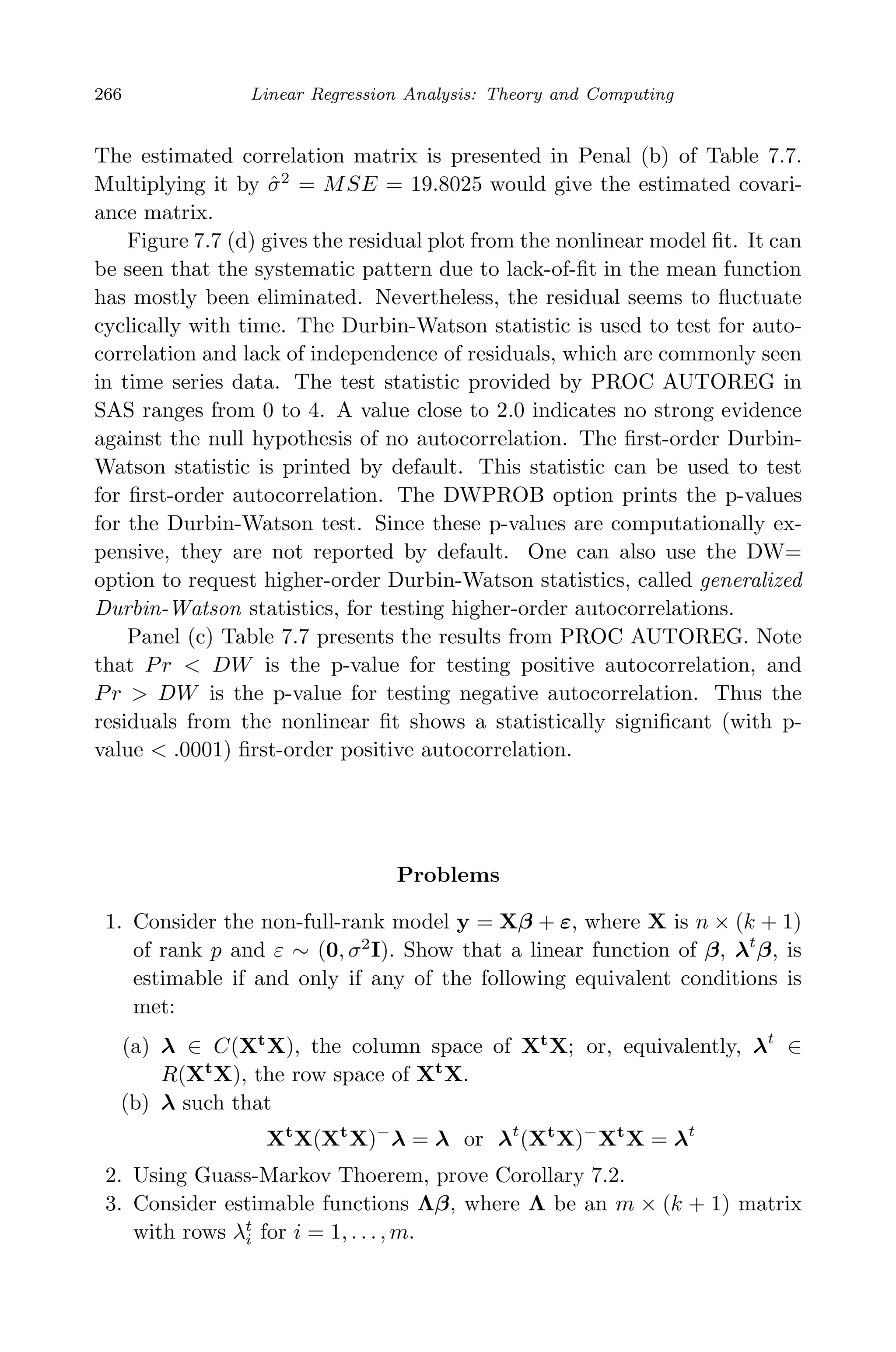 May 7, 2009 10:22 World Scientiﬁc Book - 9in x 6in Regression˙master
266 Linear Regression Analysis: Theory and Computing
The estimated correlation matrix is presented in Penal (b) of Table 7.7.
Multiplying it by ˆσ2
= MSE = 19.8025 would give the estimated covari-
ance matrix.
Figure 7.7 (d) gives the residual plot from the nonlinear model ﬁt. It can
be seen that the systematic pattern due to lack-of-ﬁt in the mean function
has mostly been eliminated. Nevertheless, the residual seems to ﬂuctuate
cyclically with time. The Durbin-Watson statistic is used to test for auto-
correlation and lack of independence of residuals, which are commonly seen
in time series data. The test statistic provided by PROC AUTOREG in
SAS ranges from 0 to 4. A value close to 2.0 indicates no strong evidence
against the null hypothesis of no autocorrelation. The ﬁrst-order Durbin-
Watson statistic is printed by default. This statistic can be used to test
for ﬁrst-order autocorrelation. The DWPROB option prints the p-values
for the Durbin-Watson test. Since these p-values are computationally ex-
pensive, they are not reported by default. One can also use the DW=
option to request higher-order Durbin-Watson statistics, called generalized
Durbin-Watson statistics, for testing higher-order autocorrelations.
Panel (c) Table 7.7 presents the results from PROC AUTOREG. Note
that Pr < DW is the p-value for testing positive autocorrelation, and
Pr > DW is the p-value for testing negative autocorrelation. Thus the
residuals from the nonlinear ﬁt shows a statistically signiﬁcant (with p-
value < .0001) ﬁrst-order positive autocorrelation.
Problems
1. Consider the non-full-rank model y = Xβ + ε, where X is n × (k + 1)
of rank p and ε ∼ (0, σ2
I). Show that a linear function of β, λt
β, is
estimable if and only if any of the following equivalent conditions is
met:
(a) λ ∈ C(Xt
X), the column space of Xt
X; or, equivalently, λt
∈
R(Xt
X), the row space of Xt
X.
(b) λ such that
Xt
X(Xt
X)−
λ = λ or λt
(Xt
X)−
Xt
X = λt
2. Using Guass-Markov Thoerem, prove Corollary 7.2.
3. Consider estimable functions Λβ, where Λ be an m × (k + 1) matrix
with rows λt
i for i = 1, . . . , m.
 
