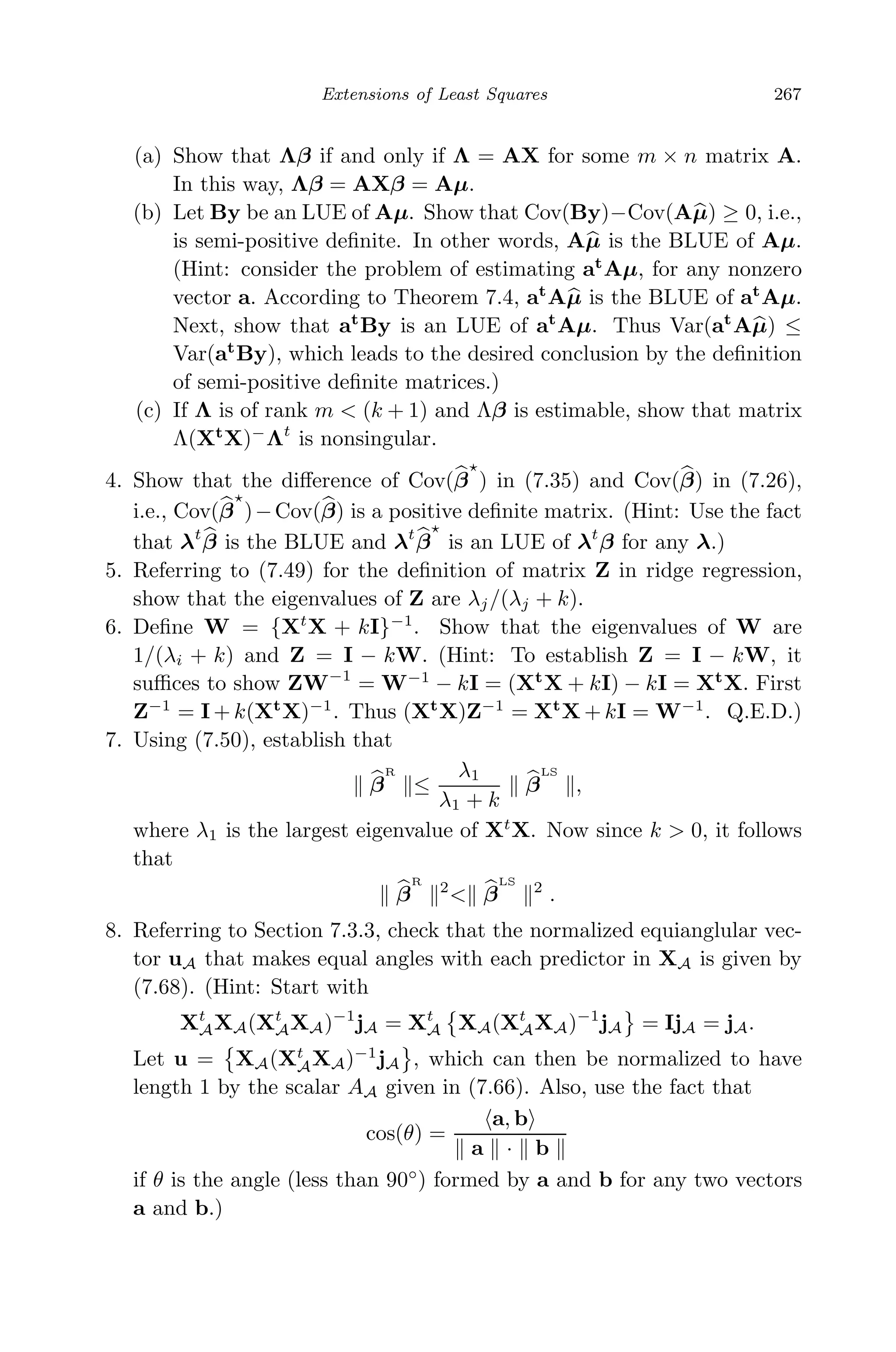 May 7, 2009 10:22 World Scientiﬁc Book - 9in x 6in Regression˙master
Extensions of Least Squares 267
(a) Show that Λβ if and only if Λ = AX for some m × n matrix A.
In this way, Λβ = AXβ = Aµ.
(b) Let By be an LUE of Aµ. Show that Cov(By)−Cov(Aµ) ≥ 0, i.e.,
is semi-positive deﬁnite. In other words, Aµ is the BLUE of Aµ.
(Hint: consider the problem of estimating at
Aµ, for any nonzero
vector a. According to Theorem 7.4, at
Aµ is the BLUE of at
Aµ.
Next, show that at
By is an LUE of at
Aµ. Thus Var(at
Aµ) ≤
Var(at
By), which leads to the desired conclusion by the deﬁnition
of semi-positive deﬁnite matrices.)
(c) If Λ is of rank m < (k + 1) and Λβ is estimable, show that matrix
Λ(Xt
X)−
Λt
is nonsingular.
4. Show that the diﬀerence of Cov(β ) in (7.35) and Cov(β) in (7.26),
i.e., Cov(β )−Cov(β) is a positive deﬁnite matrix. (Hint: Use the fact
that λt
β is the BLUE and λt
β is an LUE of λt
β for any λ.)
5. Referring to (7.49) for the deﬁnition of matrix Z in ridge regression,
show that the eigenvalues of Z are λj/(λj + k).
6. Deﬁne W = {Xt
X + kI}−1
. Show that the eigenvalues of W are
1/(λi + k) and Z = I − kW. (Hint: To establish Z = I − kW, it
suﬃces to show ZW−1
= W−1
− kI = (Xt
X + kI) − kI = Xt
X. First
Z−1
= I + k(Xt
X)−1
. Thus (Xt
X)Z−1
= Xt
X + kI = W−1
. Q.E.D.)
7. Using (7.50), establish that
β
R
≤
λ1
λ1 + k
β
LS
,
where λ1 is the largest eigenvalue of Xt
X. Now since k > 0, it follows
that
β
R
2
< β
LS
2
.
8. Referring to Section 7.3.3, check that the normalized equianglular vec-
tor uA that makes equal angles with each predictor in XA is given by
(7.68). (Hint: Start with
Xt
AXA(Xt
AXA)−1
jA = Xt
A XA(Xt
AXA)−1
jA = IjA = jA.
Let u = XA(Xt
AXA)−1
jA , which can then be normalized to have
length 1 by the scalar AA given in (7.66). Also, use the fact that
cos(θ) =
a, b
a · b
if θ is the angle (less than 90◦
) formed by a and b for any two vectors
a and b.)
 