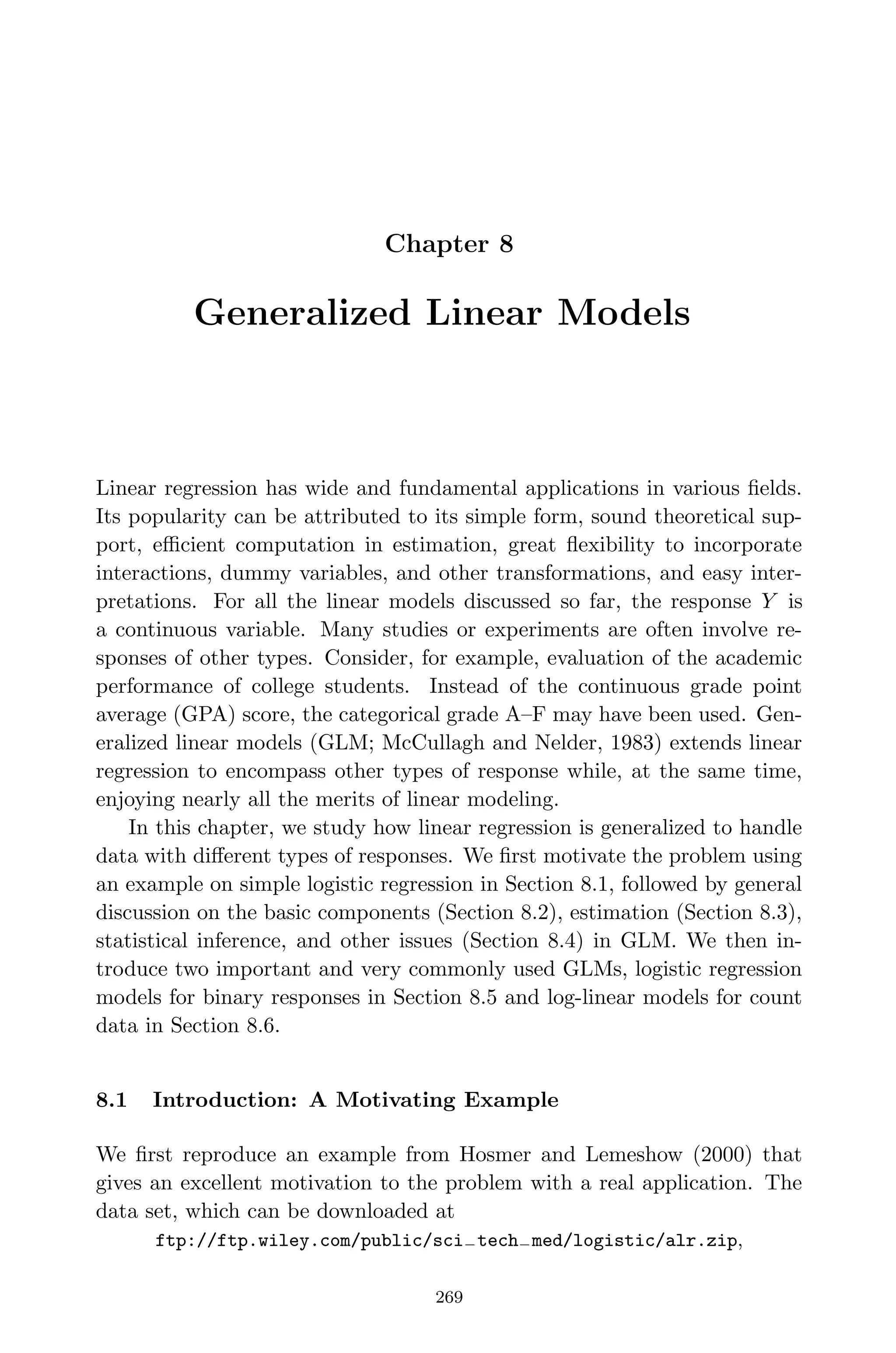 April 29, 2009 11:50 World Scientiﬁc Book - 9in x 6in Regression˙master
Chapter 8
Generalized Linear Models
Linear regression has wide and fundamental applications in various ﬁelds.
Its popularity can be attributed to its simple form, sound theoretical sup-
port, eﬃcient computation in estimation, great ﬂexibility to incorporate
interactions, dummy variables, and other transformations, and easy inter-
pretations. For all the linear models discussed so far, the response Y is
a continuous variable. Many studies or experiments are often involve re-
sponses of other types. Consider, for example, evaluation of the academic
performance of college students. Instead of the continuous grade point
average (GPA) score, the categorical grade A–F may have been used. Gen-
eralized linear models (GLM; McCullagh and Nelder, 1983) extends linear
regression to encompass other types of response while, at the same time,
enjoying nearly all the merits of linear modeling.
In this chapter, we study how linear regression is generalized to handle
data with diﬀerent types of responses. We ﬁrst motivate the problem using
an example on simple logistic regression in Section 8.1, followed by general
discussion on the basic components (Section 8.2), estimation (Section 8.3),
statistical inference, and other issues (Section 8.4) in GLM. We then in-
troduce two important and very commonly used GLMs, logistic regression
models for binary responses in Section 8.5 and log-linear models for count
data in Section 8.6.
8.1 Introduction: A Motivating Example
We ﬁrst reproduce an example from Hosmer and Lemeshow (2000) that
gives an excellent motivation to the problem with a real application. The
data set, which can be downloaded at
ftp://ftp.wiley.com/public/sci−tech−med/logistic/alr.zip,
269
 