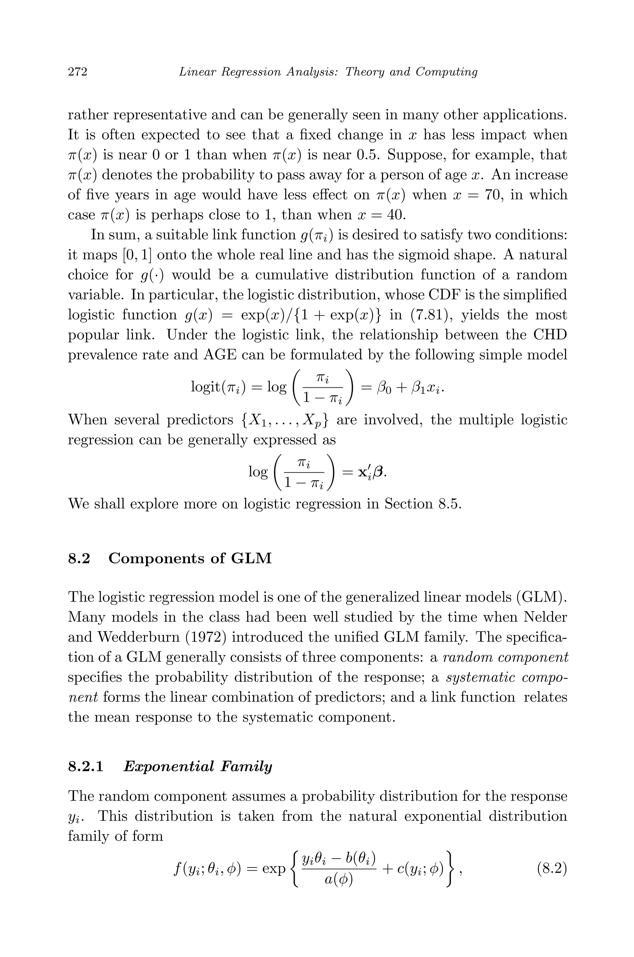 April 29, 2009 11:50 World Scientiﬁc Book - 9in x 6in Regression˙master
272 Linear Regression Analysis: Theory and Computing
rather representative and can be generally seen in many other applications.
It is often expected to see that a ﬁxed change in x has less impact when
π(x) is near 0 or 1 than when π(x) is near 0.5. Suppose, for example, that
π(x) denotes the probability to pass away for a person of age x. An increase
of ﬁve years in age would have less eﬀect on π(x) when x = 70, in which
case π(x) is perhaps close to 1, than when x = 40.
In sum, a suitable link function g(πi) is desired to satisfy two conditions:
it maps [0, 1] onto the whole real line and has the sigmoid shape. A natural
choice for g(·) would be a cumulative distribution function of a random
variable. In particular, the logistic distribution, whose CDF is the simpliﬁed
logistic function g(x) = exp(x)/{1 + exp(x)} in (7.81), yields the most
popular link. Under the logistic link, the relationship between the CHD
prevalence rate and AGE can be formulated by the following simple model
logit(πi) = log
πi
1 − πi
= β0 + β1xi.
When several predictors {X1, . . . , Xp} are involved, the multiple logistic
regression can be generally expressed as
log
πi
1 − πi
= xiβ.
We shall explore more on logistic regression in Section 8.5.
8.2 Components of GLM
The logistic regression model is one of the generalized linear models (GLM).
Many models in the class had been well studied by the time when Nelder
and Wedderburn (1972) introduced the uniﬁed GLM family. The speciﬁca-
tion of a GLM generally consists of three components: a random component
speciﬁes the probability distribution of the response; a systematic compo-
nent forms the linear combination of predictors; and a link function relates
the mean response to the systematic component.
8.2.1 Exponential Family
The random component assumes a probability distribution for the response
yi. This distribution is taken from the natural exponential distribution
family of form
f(yi; θi, φ) = exp
yiθi − b(θi)
a(φ)
+ c(yi; φ) , (8.2)
 